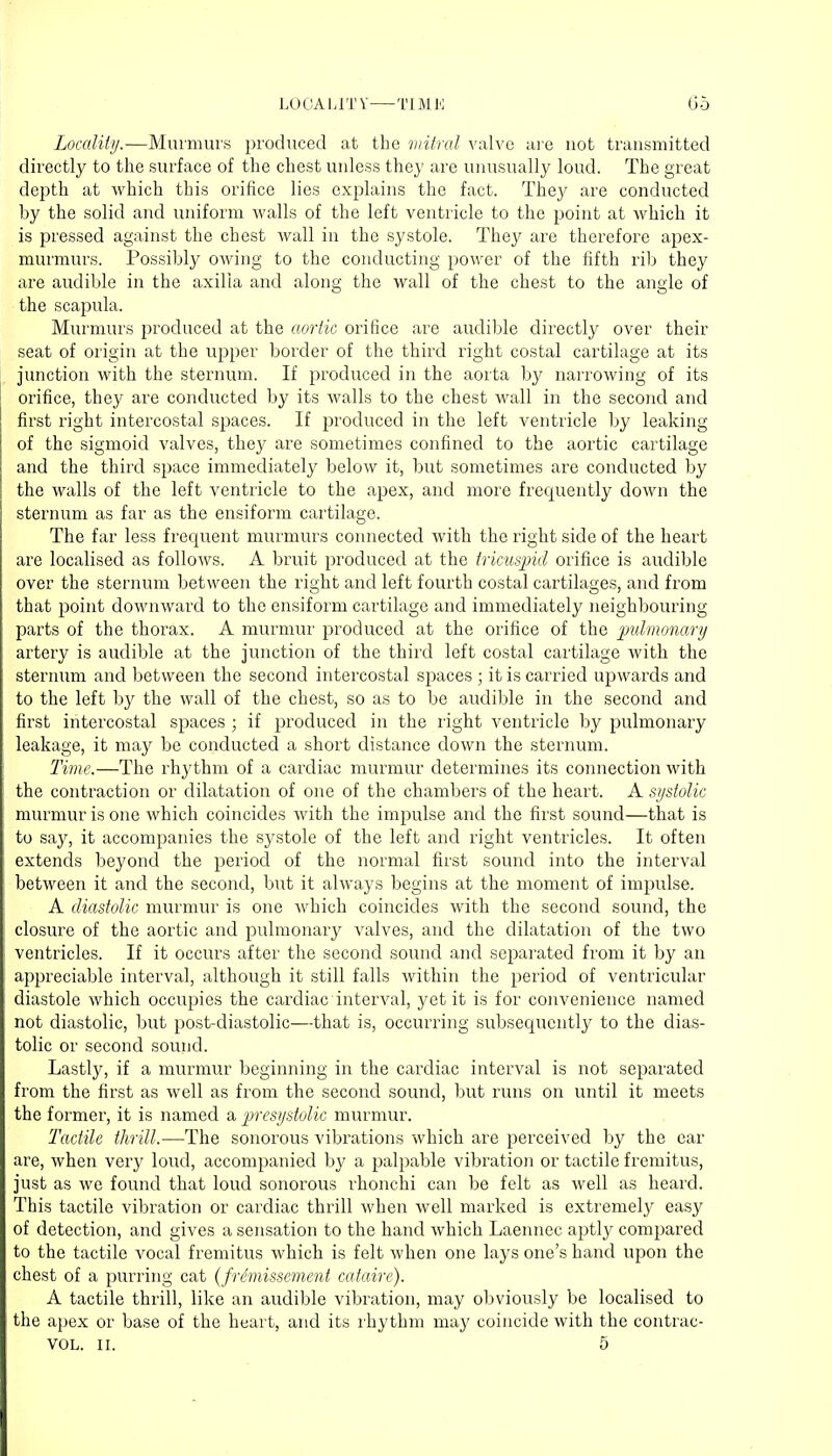 Locality.—Murmurs produced at the mitral valve are not transmitted directly to the surface of the chest unless they are unusually loud. The great depth at which this orifice lies explains the fact. They are conducted by the solid and uniform walls of the left ventricle to the point at which it is pressed against the chest wall in the systole. They are therefore apex- murmurs. Possibly owing to the conducting power of the fifth rib they are audible in the axilla and along the wall of the chest to the angle of the scapula. Murmurs produced at the aortic orifice are audible directly over their seat of origin at the upper border of the third right costal cartilage at its junction with the sternum. If produced in the aorta by narrowing of its orifice, they are conducted by its walls to the chest wall in the second and first right intercostal spaces. If produced in the left ventricle by leaking of the sigmoid valves, they are sometimes confined to the aortic cartilage and the third space immediately below it, but sometimes are conducted by the walls of the left ventricle to the apex, and more frequently down the sternum as far as the ensiform cartilage. The far less frequent murmurs connected with the right side of the heart are localised as follows. A bruit produced at the tricuspid orifice is audible over the sternum between the right and left fourth costal cartilages, and from that point downward to the ensiform cartilage and immediately neighbouring parts of the thorax. A murmur produced at the orifice of the pulmonary artery is audible at the junction of the third left costal cartilage with the sternum and between the second intercostal spaces ; it is carried upwards and to the left by the wall of the chest, so as to be audible in the second and first intercostal spaces ; if produced in the right ventricle by pulmonary leakage, it may be conducted a short distance down the sternum. Time.—The rhythm of a cardiac murmur determines its connection with the contraction or dilatation of one of the chambers of the heart. A systolic murmur is one which coincides with the impulse and the first sound—that is to say, it accompanies the systole of the left and right ventricles. It often extends beyond the period of the normal first sound into the interval between it and the second, but it always begins at the moment of impulse. A diastolic murmur is one which coincides with the second sound, the closure of the aortic and pulmonary valves, and the dilatation of the two ventricles. If it occurs after the second sound and separated from it by an appreciable interval, although it still falls within the period of ventricular diastole which occupies the cardiac interval, yet it is for convenience named not diastolic, but post-diastolic—that is, occurring subsequently to the dias- tolic or second sound. Lastly, if a murmur beginning in the cardiac interval is not separated from the first as well as from the second sound, but runs on until it meets the former, it is named a presystolic murmur. Tactile thill.—The sonorous vibrations which are perceived by the ear are, when very loud, accompanied by a palpable vibration or tactile fremitus, just as we found that loud sonorous rhonchi can be felt as well as heard. This tactile vibration or cardiac thrill when well marked is extremely easy of detection, and gives a sensation to the hand which Laennec aptly compared to the tactile vocal fremitus which is felt when one lays one's hand upon the chest of a purring cat (frimissement cataire). A tactile thrill, like an audible vibration, may obviously be localised to the apex or base of the heart, and its rhythm may coincide with the contrac- VOL. II. 5
