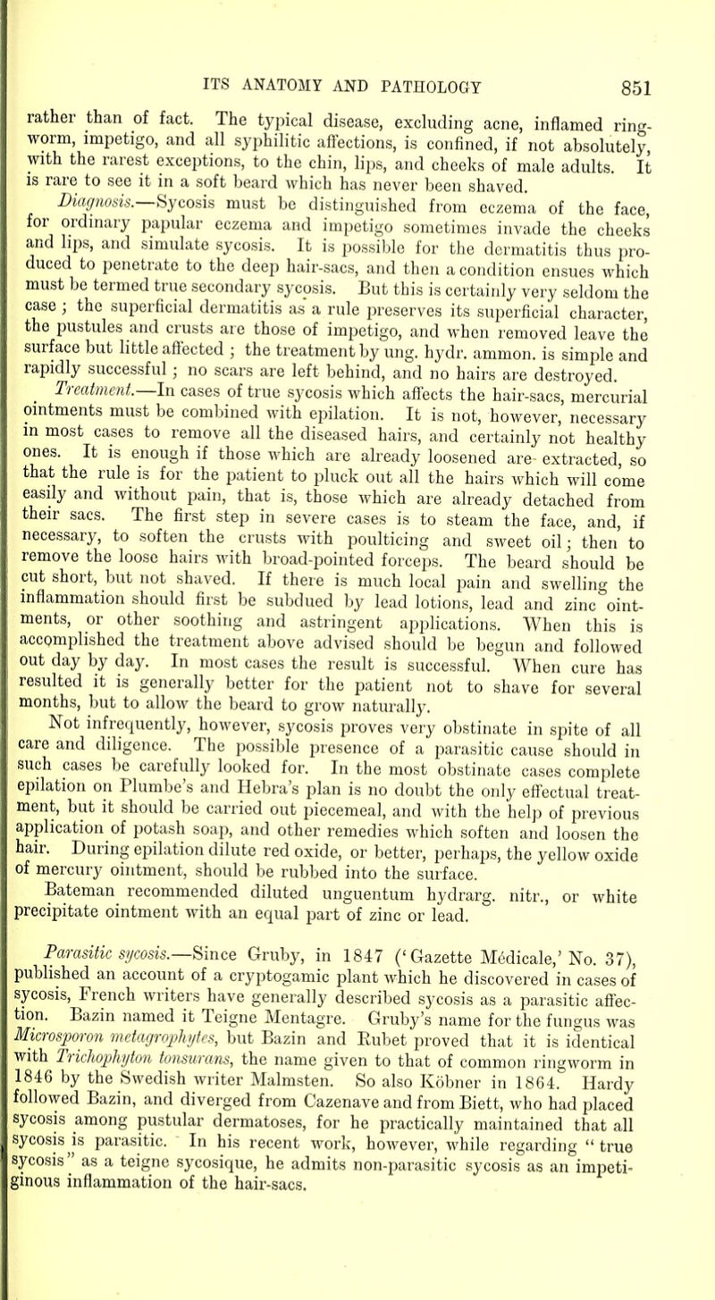 rather than of fact. The typical disease, excluding acne, inflamed ring- worm, impetigo, and all syphilitic affections, is confined, if not absolutely, with the rarest exceptions, to the chin, lips, and cheeks of male adults. It is rare to see it in a soft beard which has never been shaved. Diagnosis.—Sycosis must be distinguished from eczema of the face, for ordinary papular eczema and impetigo sometimes invade the cheeks and hps, and simulate sycosis. It is possible for the dermatitis thus pro- duced to penetrate to the deep hair-sacs, and then a condition ensues which must be termed true secondary sycosis. But this is certainly very seldom the case; the superficial dermatitis as a rule preserves its superficial character, the pustules and crusts are those of impetigo, and when removed leave the surface but little affected ; the treatment by ung. hydr. ammon. is simple and rapidly successful; no scars are left behind, and no hairs are destroyed. Treatment.—In cases of true sycosis which affects the hair-sacs, mercurial ointments must be combined with epilation. It is not, however, necessary in most cases to remove all the diseased hairs, and certainly not healthy ones. It is enough if those which are already loosened are- extracted, so that the rule is for the patient to pluck out all the hairs which will come easily and without pain, that is, those which are already detached from their sacs. The first step in severe cases is to steam the face, and, if necessary, to soften the crusts with poulticing and sweet oil; then to remove the loose hairs with broad-pointed forceps. The beard should be cut short, but not shaved. If there is much local pain and swelling the inflammation should first be subdued by lead lotions, lead and zinc oint- ments, or other soothing and astringent applications. When this is accomplished the treatment above advised should be begun and followed out day by day. In most cases the result is successful. When cure has resulted it is generally better for the patient not to shave for several months, but to allow the beard to grow naturally. Not infrequently, however, sycosis proves very obstinate in spite of all care and diligence. The possible presence of a parasitic cause should in such cases be carefully looked for. In the most obstinate cases complete epilation on Plumbe's and Hebra's plan is no doubt the only effectual treat- ment, but it should be carried out piecemeal, and with the help of previous application of potash soap, and other remedies which soften and loosen the hair. During epilation dilute red oxide, or better, perhaps, the yellow oxide of mercury ointment, should be rubbed into the surface. Bateman recommended diluted unguentum hydrarg. nitr., or white precipitate ointment with an equal part of zinc or lead. Parasitic sycosis.—Since Gruby, in 1847 ('Gazette Medicale,'No. 37), published an account of a cryptogamic plant which he discovered in cases of sycosis, French writers have generally described sycosis as a parasitic affec- tion. Bazin named it Teigne Mentagre. Gruby's name for the fungus was Microsporon metagrophytes, but Bazin and Rubet proved that it is identical with Trichophyton tonsurans, the name given to that of common ringworm in 1846 by the Swedish writer Malmsten. So also Kobner in 1864. Hardy followed Bazin, and diverged from Cazenave and from Biett, who had placed sycosis among pustular dermatoses, for he practically maintained that all sycosis is parasitic. In his recent work, however, while regarding  true sycosis as a teigne sycosique, he admits non-parasitic sycosis as an impeti- ginous inflammation of the hair-sacs.