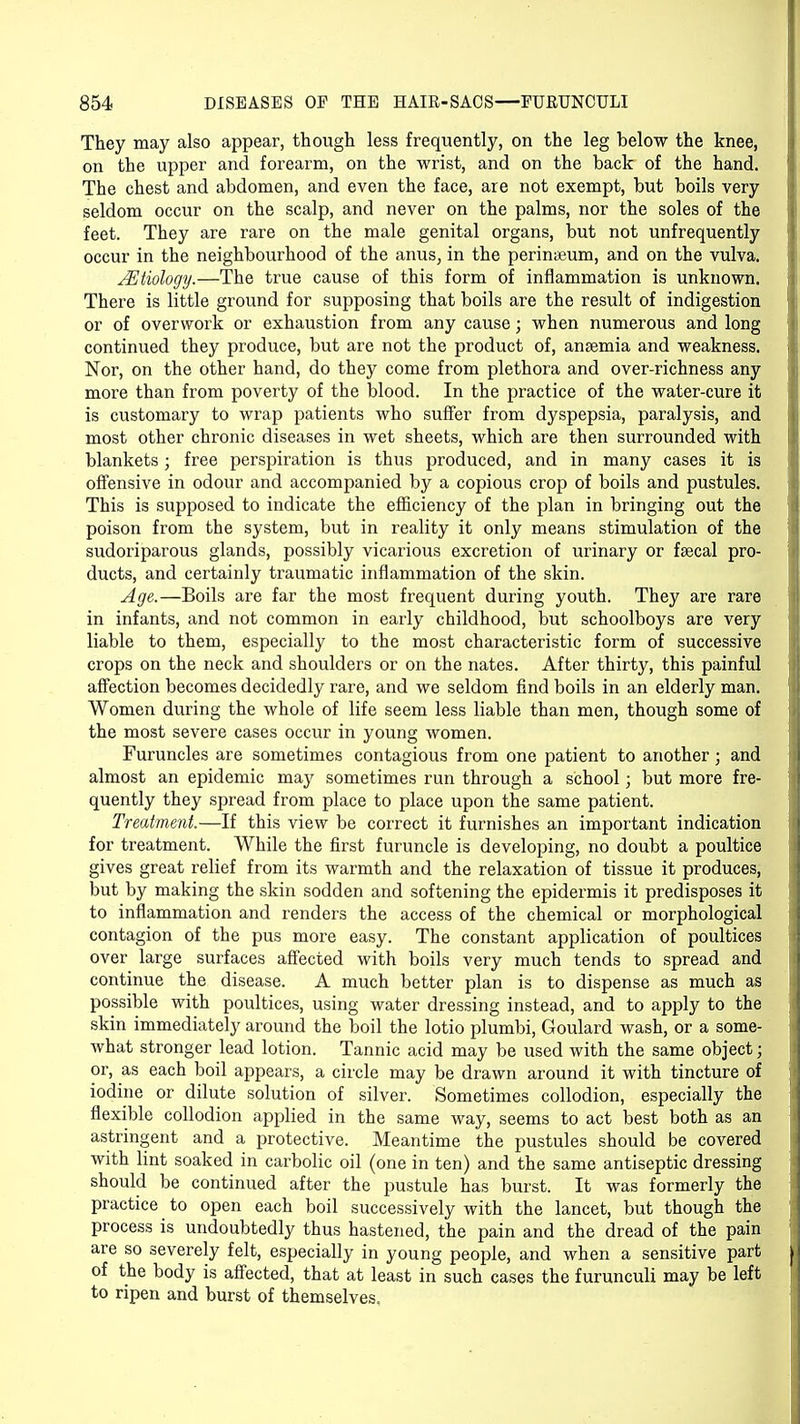 They may also appear, though less frequently, on the leg below the knee, on the upper and forearm, on the wrist, and on the back of the hand. The chest and abdomen, and even the face, are not exempt, but boils very seldom occur on the scalp, and never on the palms, nor the soles of the feet. They are rare on the male genital organs, but not unfrequently occur in the neighbourhood of the anus, in the peringeum, and on the vulva. JEtiology.—The true cause of this form of inflammation is unknown. There is little ground for supposing that boils are the result of indigestion or of overwork or exhaustion from any cause; when numerous and long continued they produce, but are not the product of, anaemia and weakness. Nor, on the other hand, do they come from plethora and over-richness any more than from poverty of the blood. In the practice of the water-cure it is customary to wrap patients who suffer from dyspepsia, paralysis, and most other chronic diseases in wet sheets, which are then surrounded with blankets ; free perspiration is thus produced, and in many cases it is offensive in odour and accompanied by a copious crop of boils and pustules. This is supposed to indicate the efficiency of the plan in bringing out the poison from the system, but in reality it only means stimulation of the sudoriparous glands, possibly vicarious excretion of urinary or faecal pro- ducts, and certainly traumatic inflammation of the skin. Age.—Boils are far the most frequent during youth. They are rare in infants, and not common in early childhood, but schoolboys are very liable to them, especially to the most characteristic form of successive crops on the neck and shoulders or on the nates. After thirty, this painful affection becomes decidedly rare, and we seldom find boils in an elderly man. Women during the whole of life seem less liable than men, though some of the most severe cases occur in young women. Furuncles are sometimes contagious from one patient to another; and almost an epidemic may sometimes run through a school; but more fre- quently they spread from place to place upon the same patient. Treatment.—If this view be correct it furnishes an important indication for treatment. While the first furuncle is developing, no doubt a poultice gives great relief from its warmth and the relaxation of tissue it produces, but by making the skin sodden and softening the epidermis it predisposes it to inflammation and renders the access of the chemical or morphological contagion of the pus more easy. The constant application of poultices over large surfaces affected with boils very much tends to spread and continue the disease. A much better plan is to dispense as much as possible with poultices, using water dressing instead, and to apply to the skin immediately around the boil the lotio plumbi, Goulard wash, or a some- what stronger lead lotion. Tannic acid may be used with the same object; or, as each boil appears, a circle may be drawn around it with tincture of iodine or dilute solution of silver. Sometimes collodion, especially the flexible collodion applied in the same way, seems to act best both as an astringent and a protective. Meantime the pustules should be covered with lint soaked in carbolic oil (one in ten) and the same antiseptic dressing should be continued after the pustule has burst. It was formerly the practice to open each boil successively with the lancet, but though the process is undoubtedly thus hastened, the pain and the dread of the pain are so severely felt, especially in young people, and when a sensitive part of the body is affected, that at least in such cases the furunculi may be left to ripen and burst of themselves.