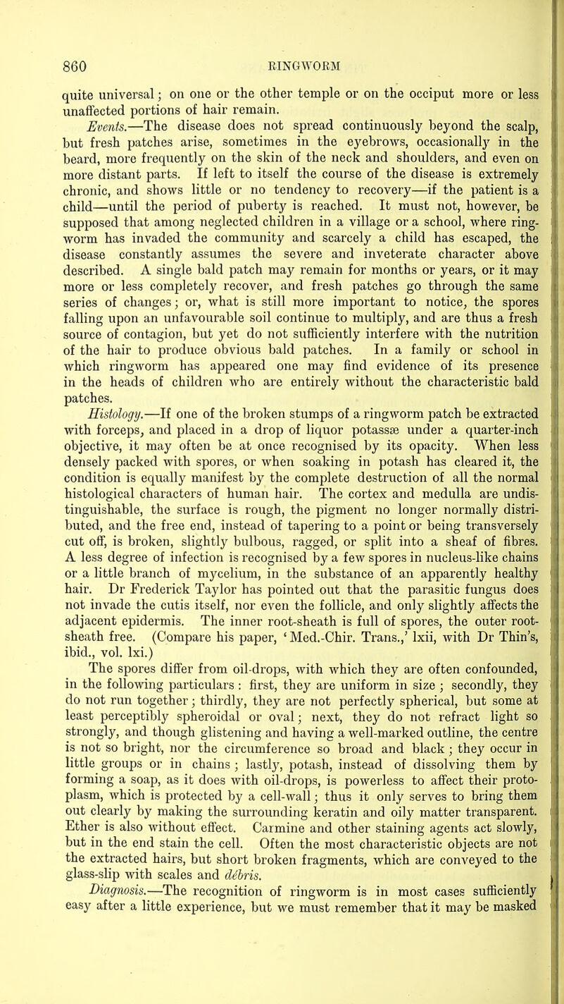 quite universal; on one or the other temple or on the occiput more or less unaffected portions of hair remain. Events.—The disease does not spread continuously beyond the scalp, but fresh patches arise, sometimes in the eyebrows, occasionally in the beard, more frequently on the skin of the neck and shoulders, and even on more distant parts. If left to itself the course of the disease is extremely chronic, and shows little or no tendency to recovery—if the patient is a child—until the period of puberty is reached. It must not, however, be supposed that among neglected children in a village or a school, where ring- worm has invaded the community and scarcely a child has escaped, the disease constantly assumes the severe and inveterate character above described. A single bald patch may remain for months or years, or it may more or less completely recover, and fresh patches go through the same series of changes; or, what is still more important to notice, the spores falling upon an unfavourable soil continue to multiply, and are thus a fresh source of contagion, but yet do not sufficiently interfere with the nutrition of the hair to produce obvious bald patches. In a family or school in which ringworm has appeared one may find evidence of its presence in the heads of children who are entirely without the characteristic bald patches. Histology.—If one of the broken stumps of a ringworm patch be extracted with forceps, and placed in a drop of liquor potassse under a quarter-inch objective, it may often be at once recognised by its opacity. When less densely packed with spores, or when soaking in potash has cleared it, the condition is equally manifest by the complete destruction of all the normal histological characters of human hair. The cortex and medulla are undis- tinguishable, the surface is rough, the pigment no longer normally distri- buted, and the free end, instead of tapering to a point or being transversely cut off, is broken, slightly bulbous, ragged, or split into a sheaf of fibres. A less degree of infection is recognised by a few spores in nucleus-like chains or a little branch of mycelium, in the substance of an apparently healthy hair. Dr Frederick Taylor has pointed out that the parasitic fungus does not invade the cutis itself, nor even the follicle, and only slightly affects the adjacent epidermis. The inner root-sheath is full of spores, the outer root- sheath free. (Compare his paper, ' Med.-Chir. Trans.,' lxii, with Dr Thin's, ibid., vol. lxi.) The spores differ from oil-drops, with which they are often confounded, in the following particulars : first, they are uniform in size ; secondly, they do not run together; thirdly, they are not perfectly spherical, but some at least perceptibly spheroidal or oval; next, they do not refract light so strongly, and though glistening and having a well-marked outline, the centre is not so bright, nor the circumference so broad and black; they occur in little groups or in chains ; lastly, potash, instead of dissolving them by forming a soap, as it does with oil-drops, is powerless to affect their proto- plasm, which is protected by a cell-wall; thus it only serves to bring them out clearly by making the surrounding keratin and oily matter transparent. Ether is also without effect. Carmine and other staining agents act slowly, but in the end stain the cell. Often the most characteristic objects are not the extracted hairs, but short broken fragments, which are conveyed to the glass-slip with scales and dibris. Diagnosis.—The recognition of ringworm is in most cases sufficiently easy after a little experience, but we must remember that it may be masked