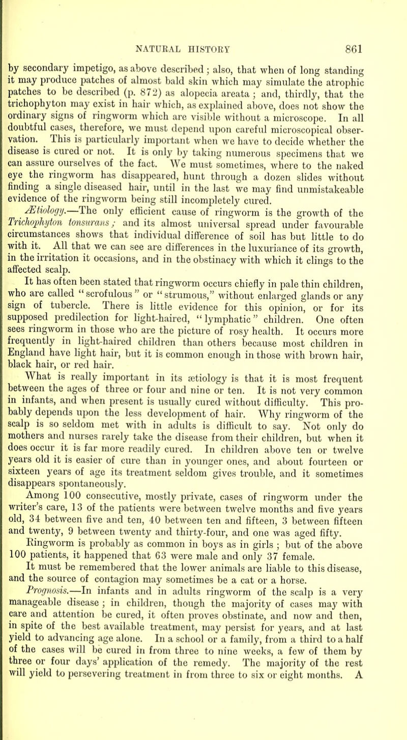 by secondary impetigo, as above described; also, that when of long standing it may produce patches of almost bald skin which may simulate the atrophic patches to be described (p. 872) as alopecia areata ; and, thirdly, that the trichophyton may exist in hair which, as explained above, does not show the ordinary signs of ringworm which are visible without a microscope. In all doubtful cases, therefore, we must depend upon careful microscopical obser- vation. This is particularly important when we have to decide whether the disease is cured or not. It is only by taking numerous specimens that we can assure ourselves of the fact. We must sometimes, where to the naked eye the ringworm has disappeared, hunt through a dozen slides without finding a single diseased hair, until in the last we may find unmistakeable evidence of the ringworm being still incompletely cured. JEtiology.—The only efficient cause of ringworm is the growth of the Trichophyton tonsurans; and its almost universal spread under favourable circumstances shows that individual difference of soil has but little to do with it. All that we can see are differences in the luxuriance of its growth, in the irritation it occasions, and in the obstinacy with which it clings to the affected scalp. It has often been stated that ringworm occurs chiefly in pale thin children, who are called  scrofulous  or  strumous, without enlarged glands or any sign of tubercle. There is little evidence for this opinion, or for its supposed predilection for light-haired, lymphatic children. One often sees ringworm in those who are the picture of rosy health. It occurs more frequently in light-haired children than others because most children in England have light hair, but it is common enough in those with brown hair, black hair, or red hair. What is really important in its aetiology is that it is most frequent between the ages of three or four and nine or ten. It is not very common in infants, and when present is usually cured without difficulty. This pro- bably depends upon the less development of hair. Why ringworm of the scalp is so seldom met with in adults is difficult to say. Not only do mothers and nurses rarely take the disease from their children, but when it does occur it is far more readily cured. In children above ten or twelve years old it is easier of cure than in younger ones, and about fourteen or sixteen years of age its treatment seldom gives trouble, and it sometimes disappears spontaneously. Among 100 consecutive, mostly private, cases of ringworm under the writer's care, 13 of the patients were between twelve months and five years old, 34 between five and ten, 40 between ten and fifteen, 3 between fifteen and twenty, 9 between twenty and thirty-four, and one was aged fifty. Ringworm is probably as common in boys as in girls ; but of the above 100 patients, it happened that 63 were male and only 37 female. It must be remembered that the lower animals are liable to this disease, and the source of contagion may sometimes be a cat or a horse. Prognosis.—In infants and in adults ringworm of the scalp is a very manageable disease ; in children, though the majority of cases may with care and attention be cured, it often proves obstinate, and now and then, in spite of the best available treatment, may persist for years, and at last yield to advancing age alone. In a school or a family, from a third to a half of the cases will be cured in from three to nine weeks, a few of them by three or four days' application of the remedy. The majority of the rest will yield to persevering treatment in from three to six or eight months. A