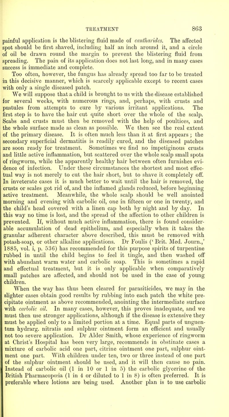 painful application is the blistering fluid made of cantharides. The affected spot should be first shaved, including half an inch around it, and a circle of oil be drawn round the margin to prevent the blistering fluid from spreading. The pain of its application does not last long, and in many cases success is immediate and complete. Too often, however, the fungus has already spread too far to bo treated in this decisive manner, which is scarcely applicable except to recent cases with only a single diseased patch. We will suppose that a child is brought to us with the disease established for several weeks, with numerous rings, and, perhaps, with crusts and pustules from attempts to cure by various irritant applications. The first step is to have the hair cut quite short over the whole of the scalp. Scabs and crusts must then be removed with the help of poultices, and the whole surface made as clean as possible. We then see the real extent of the primary disease. It is often much less than it at first appears ; the secondary superficial dermatitis is readily cured, and the diseased patches are soon ready for treatment. Sometimes we find no impetiginous crusts and little active inflammation, but scattered over the whole scalp small spots of ringworm, while the apparently healthy hair between often furnishes evi- dence of infection. Under these circumstances the shortest and most effec- tual way is not merely to cut the hair short, but to shave it completely off. In inveterate cases it is much better to wait until the hair is removed, the crusts or scales got rid of, and the inflamed glands reduced, before beginning active treatment. Meanwhile, the whole scalp should be well anointed morning and evening with carbolic oil, one in fifteen or one in twenty, and the child's head covered with a linen cap both by night and by day. In this way no time is lost, and the spread of the affection to other children is prevented. If, without much active inflammation, there is found consider- able accumulation of dead epithelium, and especially when it takes the granular adherent character above described, this must be removed with potash-soap, or other alkaline applications. Dr Foulis (' Brit. Med. Journ.,' 1885, vol. i, p. 536) has recommended for this purpose spirits of turpentine rubbed in until the child begins to feel it tingle, and then washed off with abundant warm water and carbolic soap. This is sometimes a rapid and effectual treatment, but it is only applicable when comparatively small patches are affected, and should not be used in the case of young children. When the way has thus been cleared for parasiticides, we may in the slighter cases obtain good results by rubbing into each patch the white pre- cipitate ointment as above recommended, anointing the intermediate surface with carbolic oil. In many cases, however, this proves inadequate, and we must then use stronger applications, although if the disease is extensive they must be applied only to a limited portion at a time. Equal parts of unguen- tum hydrarg. nitratis and sulphur ointment form an efficient and usually not too severe application. Dr Alder Smith, whose experience of ringworm at Christ's Hospital has been very large, recommends in obstinate cases a mixture of carbolic acid one part, citrine ointment one part, sulphur oint- ment one part. With children under ten, two or three instead of one part of the sulphur ointment should be used, and it will then cause no pain. Instead of carbolic oil (1 in 10 or 1 in 5) the carbolic glycerine of the British Pharmacopoeia (1 in 4 or diluted to 1 in 8) is often preferred. It is preferable where lotions are being used. Another plan is to use carbolic