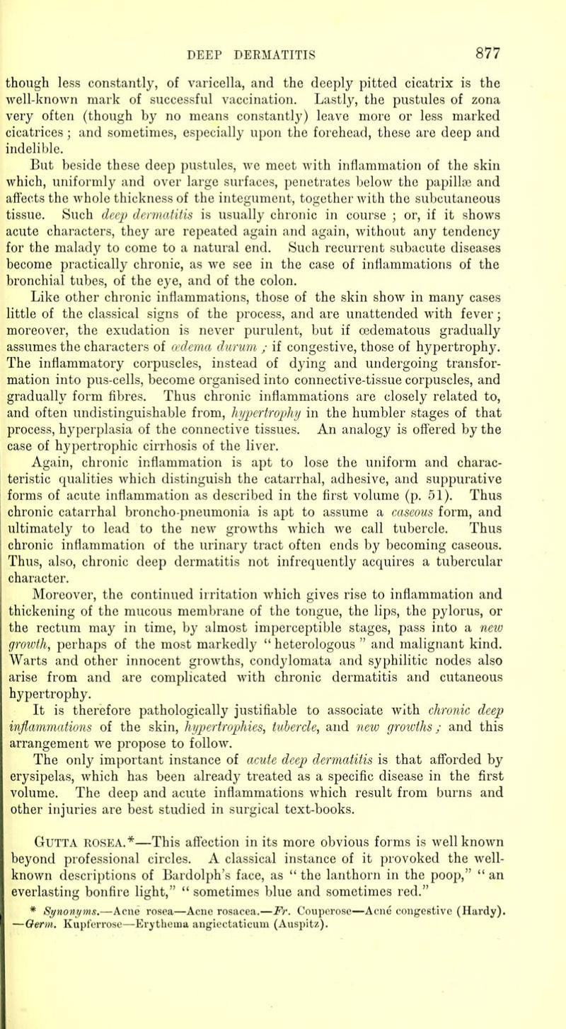 though less constantly, of varicella, and the deeply pitted cicatrix is the well-known mark of successful vaccination. Lastly, the pustules of zona very often (though by no means constantly) leave more or less marked cicatrices; and sometimes, especially upon the forehead, these are deep and indelible. But beside these deep pustules, we meet with inflammation of the skin which, uniformly and over large surfaces, penetrates below the papillae and affects the whole thickness of the integument, together Avith the subcutaneous tissue. Such deep dermatitis is usually chronic in course ; or, if it shows acute characters, they are repeated again and again, without any tendency for the malady to come to a natural end. Such recurrent subacute diseases become practically chronic, as we see in the case of inflammations of the bronchial tubes, of the eye, and of the colon. Like other chronic inflammations, those of the skin show in many cases little of the classical signs of the process, and are unattended with fever; moreover, the exudation is never purulent, but if cedematous gradually assumes the characters of oedema durum ; if congestive, those of hypertrophy. The inflammatory corpuscles, instead of dying and undergoing transfor- mation into pus-cells, become organised into connective-tissue corpuscles, and gradually form fibres. Thus chronic inflammations are closely related to, and often undistinguishable from, hypertrophy in the humbler stages of that process, hyperplasia of the connective tissues. An analogy is offered by the case of hypertrophic cirrhosis of the liver. Again, chronic inflammation is apt to lose the uniform and charac- teristic qualities which distinguish the catarrhal, adhesive, and suppurative forms of acute inflammation as described in the first volume (p. 51). Thus chronic catarrhal broncho-pneumonia is apt to assume a caseous form, and ultimately to lead to the new growths which we call tubercle. Thus chronic inflammation of the urinary tract often ends by becoming caseous. Thus, also, chronic deep dermatitis not infrequently acquires a tubercular character. Moreover, the continued irritation which gives rise to inflammation and thickening of the mucous membrane of the tongue, the lips, the pylorus, or the rectum may in time, by almost imperceptible stages, pass into a new growth, perhaps of the most markedly  heterologous  and malignant kind. Warts and other innocent growths, condylomata and syphilitic nodes also arise from and are complicated with chronic dermatitis and cutaneous hypertrophy. It is therefore pathologically justifiable to associate with chronic deep inflammations of the skin, hypertrophies, tubercle, and new growths; and this arrangement we propose to follow. The only important instance of acute deep dermatitis is that afforded by erysipelas, which has been already treated as a specific disease in the first volume. The deep and acute inflammations which result from burns and other injuries are best studied in surgical text-books. Gtjtta rosea.*—This affection in its more obvious forms is well known beyond professional circles. A classical instance of it provoked the well- known descriptions of Bardolph's face, as  the lanthorn in the poop,  an everlasting bonfire light,  sometimes blue and sometimes red. * Synonyms.—Acne rosea—Acne rosacea.—Fr. Couperose—Acne congestive (Hardy). —Germ. Kupferrose—Erythema angiectaticum (Auspitz).