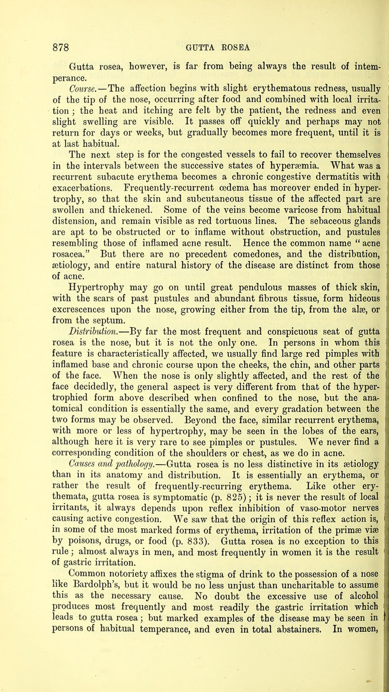 Gutta rosea, however, is far from being always the result of intem- perance. Course.—The affection begins with slight erythematous redness, usually of the tip of the nose, occurring after food and combined with local irrita- tion ; the heat and itching are felt by the patient, the redness and even slight swelling are visible. It passes off quickly and perhaps may not return for days or weeks, but gradually becomes more frequent, until it is at last habitual. The next step is for the congested vessels to fail to recover themselves in the intervals between the successive states of hyperemia. What was a recurrent subacute erythema becomes a chronic congestive dermatitis with exacerbations. Frequently-recurrent oedema has moreover ended in hyper- trophy, so that the skin and subcutaneous tissue of the affected part are swollen and thickened. Some of the veins become varicose from habitual distension, and remain visible as red tortuous lines. The sebaceous glands are apt to be obstructed or to inflame without obstruction, and pustules resembling those of inflamed acne result. Hence the common name  acne rosacea. But there are no precedent comedones, and the distribution, aetiology, and entire natural history of the disease are distinct from those of acne. Hypertrophy may go on until great pendulous masses of thick skin, with the scars of past pustules and abundant fibrous tissue, form hideous excrescences upon the nose, growing either from the tip, from the alae, or from the septum. Distribution.—By far the most frequent and conspicuous seat of gutta rosea is the nose, but it is not the only one. In persons in whom this feature is characteristically affected, we usually find large red pimples with inflamed base and chronic course upon the cheeks, the chin, and other parts of the face. When the nose is only slightly affected, and the rest of the face decidedly, the general aspect is very different from that of the hyper- trophied form above described when confined to the nose, but the ana- tomical condition is essentially the same, and every gradation between the two forms may be observed. Beyond the face, similar recurrent erythema, with more or less of hypertrophy, may be seen in the lobes of the ears, although here it is very rare to see pimples or pustules. We never find a corresponding condition of the shoulders or chest, as we do in acne. Causes and pathology.—Gutta rosea is no less distinctive in its aetiology than in its anatomy and distribution. It is essentially an erythema, or rather the result of frequently-recurring erythema. Like other ery- themata, gutta rosea is symptomatic (p. 825); it is never the result of local irritants, it always depends upon reflex inhibition of vaso-motor nerves causing active congestion. We saw that the origin of this reflex action is, in some of the most marked forms of erythema, irritation of the prima? vise by poisons, drugs, or food (p. 833). Gutta rosea is no exception to this rule; almost always in men, and most frequently in women it is the result of gastric irritation. Common notoriety affixes the stigma of drink to the possession of a nose like Bardolph's, but it would be no less unjust than uncharitable to assume this as the necessary cause. No doubt the excessive use of alcohol produces most frequently and most readily the gastric irritation which leads to gutta rosea; but marked examples of the disease may be seen in persons of habitual temperance, and even in total abstainers. In women,