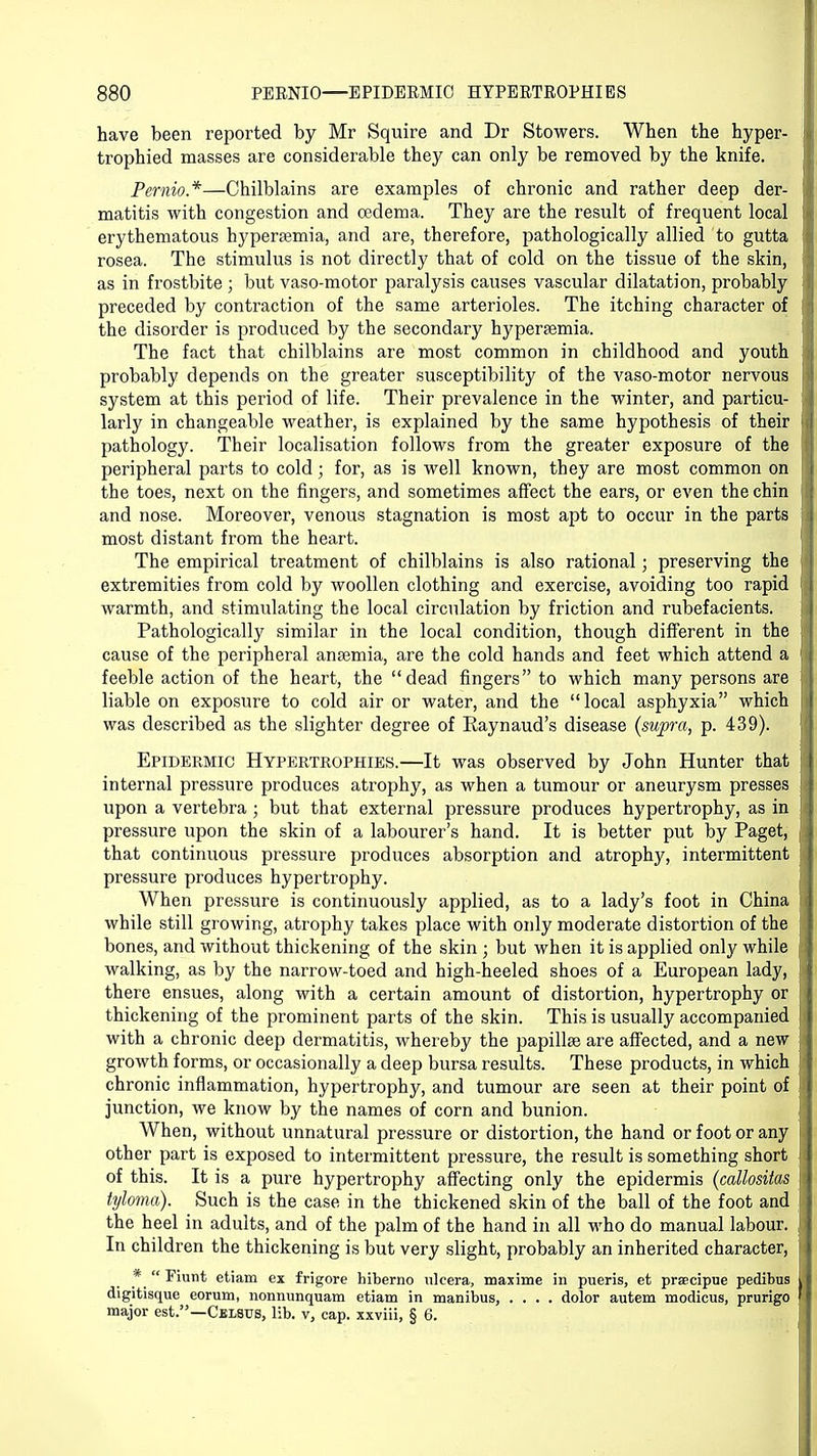 have been reported by Mr Squire and Dr Stowers. When the hyper- trophied masses are considerable they can only be removed by the knife. Pernio*—Chilblains are examples of chronic and rather deep der- matitis with congestion and oedema. They are the result of frequent local erythematous hyperemia, and are, therefore, pathologically allied to gutta rosea. The stimulus is not directly that of cold on the tissue of the skin, as in frostbite ; but vaso-motor paralysis causes vascular dilatation, probably preceded by contraction of the same arterioles. The itching character of the disorder is produced by the secondary hypersemia. The fact that chilblains are most common in childhood and youth probably depends on the greater susceptibility of the vaso-motor nervous system at this period of life. Their prevalence in the winter, and particu- larly in changeable weather, is explained by the same hypothesis of their pathology. Their localisation follows from the greater exposure of the peripheral parts to cold; for, as is well known, they are most common on the toes, next on the fingers, and sometimes affect the ears, or even the chin and nose. Moreover, venous stagnation is most apt to occur in the parts most distant from the heart. The empirical treatment of chilblains is also rational; preserving the extremities from cold by woollen clothing and exercise, avoiding too rapid warmth, and stimulating the local circulation by friction and rubefacients. Pathologically similar in the local condition, though different in the cause of the peripheral anaemia, are the cold hands and feet which attend a feeble action of the heart, the dead fingers to which many persons are liable on exposure to cold air or water, and the local asphyxia which was described as the slighter degree of Kaynaud's disease (supra, p. 439). Epidermic Hypertrophies.—It was observed by John Hunter that internal pressure produces atrophy, as when a tumour or aneurysm presses upon a vertebra; but that external pressure produces hypertrophy, as in pressure upon the skin of a labourer's hand. It is better put by Paget, that continuous pressure produces absorption and atrophy, intermittent pressure produces hypertrophy. When pressure is continuously applied, as to a lady's foot in China while still growing, atrophy takes place with only moderate distortion of the bones, and without thickening of the skin ; but when it is applied only while walking, as by the narrow-toed and high-heeled shoes of a European lady, there ensues, along with a certain amount of distortion, hypertrophy or thickening of the prominent parts of the skin. This is usually accompanied with a chronic deep dermatitis, whereby the papillae are affected, and a new growth forms, or occasionally a deep bursa results. These products, in which chronic inflammation, hypertrophy, and tumour are seen at their point of junction, we know by the names of corn and bunion. When, without unnatural pressure or distortion, the hand or foot or any other part is exposed to intermittent pressure, the result is something short of this. It is a pure hypertrophy affecting only the epidermis (callosiias tyloma). Such is the case in the thickened skin of the ball of the foot and the heel in adults, and of the palm of the hand in all who do manual labour. In children the thickening is but very slight, probably an inherited character, ... -^Ullt etiam ex frigore hiberno ulcera, maxime in pueris, et prsecipue pedibus digitisque eorum, nonnunquam etiam in manibus, .... dolor autem modicus, prurigo major est.—Celstts, lib. v, cap. xxviii, § 6.