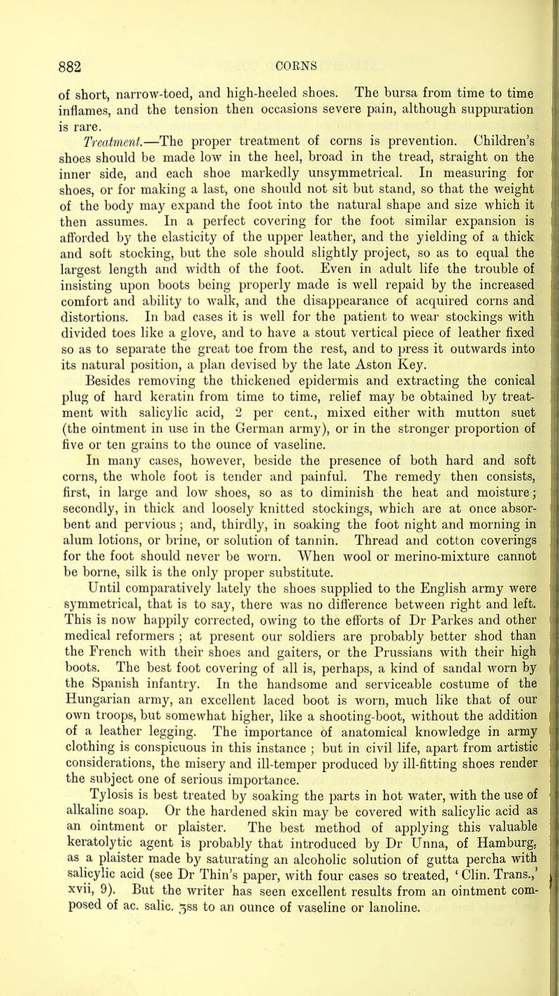of short, narrow-toed, and high-heeled shoes. The bursa from time to time inflames, and the tension then occasions severe pain, although suppuration is rare. Treatment.—The proper treatment of corns is prevention. Children's shoes should be made low in the heel, broad in the tread, straight on the inner side, and each shoe markedly unsymmetrical. In measuring for shoes, or for making a last, one should not sit but stand, so that the weight of the body may expand the foot into the natural shape and size which it then assumes. In a perfect covering for the foot similar expansion is afforded by the elasticity of the upper leather, and the yielding of a thick and soft stocking, but the sole should slightly project, so as to equal the largest length and width of the foot. Even in adult life the trouble of insisting upon boots being properly made is well repaid by the increased comfort and ability to walk, and the disappearance of acquired corns and distortions. In bad cases it is well for the patient to wear stockings with divided toes like a glove, and to have a stout vertical piece of leather fixed so as to separate the great toe from the rest, and to press it outwards into its natural position, a plan devised by the late Aston Key. Besides removing the thickened epidermis and extracting the conical plug of hard keratin from time to time, relief may be obtained by treat- ment with salicylic acid, 2 per cent., mixed either with mutton suet (the ointment in use in the German army), or in the stronger proportion of five or ten grains to the ounce of vaseline. In many cases, however, beside the presence of both hard and soft corns, the whole foot is tender and painful. The remedy then consists, first, in large and low shoes, so as to diminish the heat and moisture; secondly, in thick and loosely knitted stockings, which are at once absor- bent and pervious; and, thirdly, in soaking the foot night and morning in alum lotions, or brine, or solution of tannin. Thread and cotton coverings for the foot should never be worn. When wool or merino-mixture cannot be borne, silk is the only proper substitute. Until comparatively lately the shoes supplied to the English army were symmetrical, that is to say, there was no difference between right and left. This is now happily corrected, owing to the efforts of Dr Parkes and other medical reformers ; at present our soldiers are probably better shod than the French with their shoes and gaiters, or the Prussians with their high boots. The best foot covering of all is, perhaps, a kind of sandal worn by the Spanish infantry. In the handsome and serviceable costume of the Hungarian army, an excellent laced boot is worn, much like that of our own troops, but somewhat higher, like a shooting-boot, without the addition of a leather legging. The importance of anatomical knowledge in army clothing is conspicuous in this instance ; but in civil life, apart from artistic considerations, the misery and ill-temper produced by ill-fitting shoes render the subject one of serious importance. Tylosis is best treated by soaking the parts in hot water, with the use of alkaline soap. Or the hardened skin may be covered with salicylic acid as an ointment or plaister. The best method of applying this valuable keratolytic agent is probably that introduced by Dr Unna, of Hamburg, as a plaister made by saturating an alcoholic solution of gutta percha with salicylic acid (see Dr Thin's paper, with four cases so treated, ' Clin. Trans.,' xvii, 9). But the writer has seen excellent results from an ointment com- posed of ac. salic. ^ss to an ounce of vaseline or lanoline.