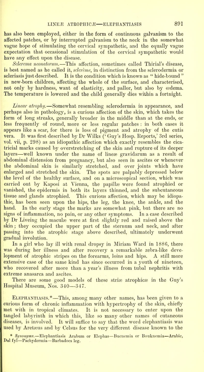 has also been employed, either in the form of continuous galvanism to the affected patches, or by interrupted galvanism to the neck in the somewhat vague hope of stimulating the cervical sympathetic, and the equally vague expectation that occasional stimulation of the cervical sympathetic would have any effect upon the disease. Sclerema neonatorum.—This affection, sometimes called Thirial's disease, is best named as he called it, sclerhne, in distinction from the sclerodermia or scleriasis just described. It is the condition which is known as  hide-bound  in new-born children, affecting the whole of the surface, and characterised, not only by hardness, want of elasticity, and pallor, but also by oedema. The temperature is lowered and the child generally dies within a fortnight. Linear atrophy.—Somewhat resembling sclerodermia in appearance, and perhaps also in pathology, is a curious affection of the skin, which takes the form of long streaks, generally broader in the middle than at the ends, or less frequently of round, more or less regular patches : in both cases it appears like a scar, for there is loss of pigment and atrophy of the cutis vera. It was first described by Dr Wilks (' Guy's Hosp. Reports,' 3rd series, vol. vii, p. 298) as an idiopathic affection which exactly resembles the cica- tricial marks caused by overstretching of the skin and rupture of its deeper layers—well known under the name of linese gravidarum as a result of abdominal distension from pregnancy, but also seen in ascites or whenever the abdominal skin is similarly stretched, and over joints which have enlarged and stretched the skin. The spots are palpably depressed below the level of the healthy surface, and on a microscopical section, which was carried out by Kaposi at Vienna, the papillae were found atrophied or vanished, the epidermis in both its layers thinned, and the subcutaneous tissue and glands atrophied. This curious affection, which may be idiopa- thic, has been seen upon the hips, the leg, the knee, the ankle, and the hand. In the early stage the marks are somewhat pink, but there are no signs of inflammation, no pain, or any other symptoms. In a case described by Dr Liveing the maculae were at first slightly red and raised above the skin; they occupied the upper part of the sternum and neck, and after passing into the atrophic stage above described, ultimately underwent gradual involution. In a girl who lay ill with renal dropsy in Miriam Ward in 1886, there was during her illness and after recovery a remarkable zebra-like deve- lopment of atrophic stripes on the forearms, loins and hips. A still more extensive case of the same kind has since occurred in a j'outh of nineteen, who recovered after more than a year's illness from tubal nephritis with extreme anasarca and ascites. There are some good models of these stria? atrophica? in the Guy's Hospital Museum, Nos. 340—347. Elephantiasis.*—This, among many other names, has been given to a curious form of chronic inflammation with hypertrophy of the skin, chiefly met with in tropical climates. It is not necessary to enter upon the tangled labyrinth in which this, like so many other names of cutaneous diseases, is involved. It will suffice to say that the word elephantiasis was used by Aretaeus and by Celsus for the very different disease known to the * Synonyms.—Elephantiasis Arabum or Elephas—Hucnemia or Boukncmia—Arabic, Hal fyl—Pachydermia—Barbadoes leg.