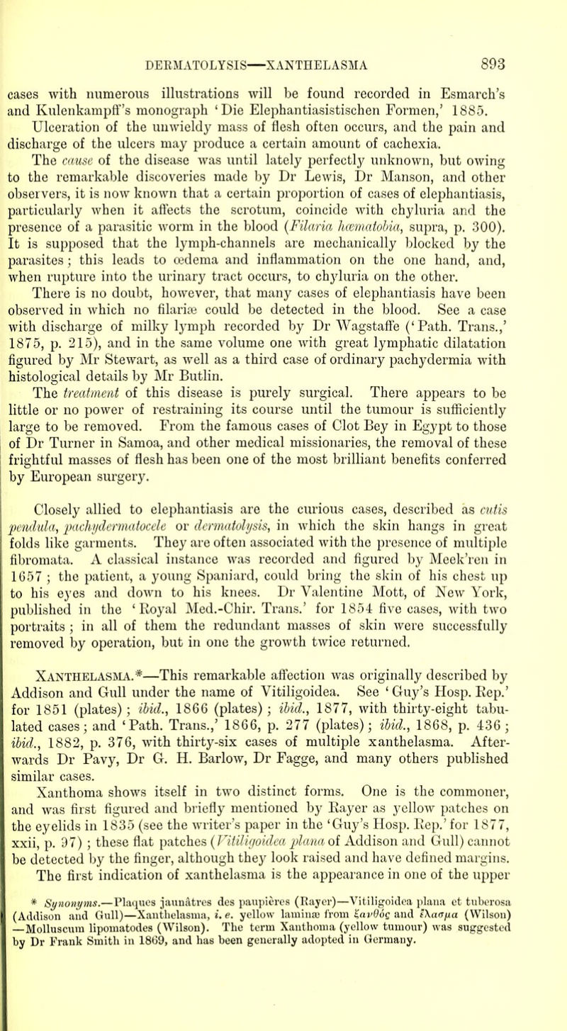 cases with numerous illustrations will be found recorded in Esmarch's and Kulenkampff's monograph 'Die Elephantiasistischen Formen,' 1885. Ulceration of the unwieldy mass of flesh often occurs, and the pain and discharge of the ulcers may produce a certain amount of cachexia. The cause of the disease was until lately perfectly unknown, but owing to the remarkable discoveries made by Dr Lewis, Dr Manson, and other observers, it is now known that a certain proportion of cases of elephantiasis, particularly when it affects the scrotum, coincide with chyluria and the presence of a parasitic worm in the blood (Filaria hcematobia, supra, p. 300). It is supposed that the lymph-channels are mechanically blocked by the parasites; this leads to cedema and inflammation on the one hand, and, when rupture into the urinary tract occurs, to chyluria on the other. There is no doubt, however, that many cases of elephantiasis have been observed in which no filarise could be detected in the blood. See a case with discharge of milky lymph recorded by Dr Wagstaffe ('Path. Trans.,' 1875, p. 215), and in the same volume one with great lymphatic dilatation figured by Mr Stewart, as well as a third case of ordinary pachydermia with histological details by Mr Butlin. The treatment of this disease is purely surgical. There appears to be little or no power of restraining its course until the tumour is sufficiently large to be removed. From the famous cases of Clot Bey in Egypt to those of Dr Turner in Samoa, and other medical missionaries, the removal of these frightful masses of flesh has been one of the most brilliant benefits conferred by European surgery. Closely allied to elephantiasis are the curious cases, described as cutis pendula, pachydermatocele or dcrmatolysis, in which the skin hangs in great folds like garments. They are often associated with the presence of multiple fibromata. A classical instance was recorded and figured by Meek'ren in 1657 ; the patient, a young Spaniard, could bring the skin of his chest up to his eyes and down to his knees. Dr Valentine Mott, of New York, published in the 'Royal Med.-Chir. Trans.' for 1854 five cases, with two portraits ; in all of them the redundant masses of skin were successfully removed by operation, but in one the growth twice returned. Xanthelasma.*—This remarkable affection was originally described by Addison and Gidl under the name of Vitiligoidea. See ' Guy's Hosp. Rep.' for 1851 (plates); ibid., 1866 (plates); ibid,, 1877, with thirty-eight tabu- lated cases; and 'Path. Trans.,' 1866, p. 277 (plates); ibid., 1868, p. 436 ; ibid., 1882, p. 376, with thirty-six cases of multiple xanthelasma. After- wards Dr Pavy, Dr G. H. Barlow, Dr Fagge, and many others published similar cases. Xanthoma shows itself in two distinct forms. One is the commoner, and was first figured and briefly mentioned by Rayer as yellow patches on the eyelids in 1835 (see the writer's paper in the 'Guy's Hosp. Rep.' for 1877, xxii, p. 97) ; these flat patches {Vitiligoidea plana of Addison and Gull) cannot be detected by the finger, although they look raised and have defined margins. The first indication of xanthelasma is the appearance in one of the upper * Synonyms.—Plaques jaunatres des paupitres (Rayer)—Vitiligoidea plana et tuberosa (Addison and Gull)—Xanthelasma, i. e. yellow lamina; from Zav96g and tXaa/jia (Wilson) —Molluscuin lipomatodes (Wilson). The term Xanthoma (yellow tumour) was suggested by Dr Frank Smith in 1869, and has been generally adopted in Germany.