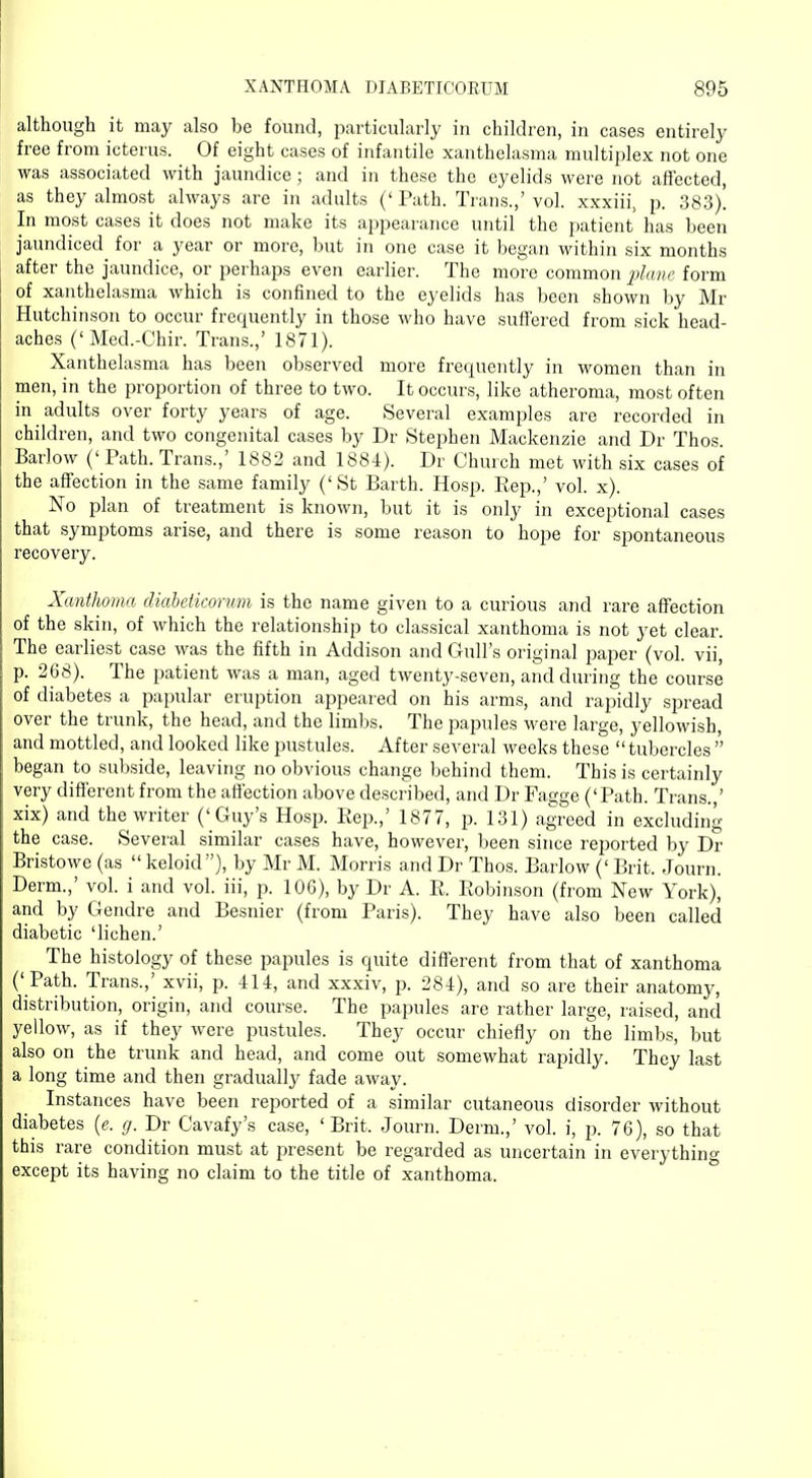 although it may also be found, particularly in children, in cases entirely free from icterus. Of eight cases of infantile xanthelasma multiplex not one was associated with jaundice; and in these the eyelids were not affected, as they almost always are in adults ('Path. Trans.,'vol. xxxiii, p. 383). In most cases it does not make its appearance until the patient has been jaundiced for a year or more, but in one case it began within six months after the jaundice, or perhaps even earlier. The more common plane form of xanthelasma which is confined to the eyelids has been shown by Mr Hutchinson to occur frequently in those who have suffered from sick head- aches ('Med.-Chir. Trans.,' 1871). Xanthelasma has been observed more frequently in women than in men, in the proportion of three to two. It occurs, like atheroma, most often in adults over forty years of age. Several examples are recorded in children, and two congenital cases by Dr Stephen Mackenzie and Dr Thos. Barlow (' Path. Trans.,' 1882 and 1884). Dr Church met with six cases of the affection in the same family ('St Barth. Hosp. Rep.,' vol. x). No plan of treatment is known, but it is only in exceptional cases that symptoms arise, and there is some reason to hope for spontaneous recovery. Xanthoma diabeticorum is the name given to a curious and rare affection of the skin, of which the relationship to classical xanthoma is not yet clear. The earliest case was the fifth in Addison and Gull's original paper (vol. vii, p. 268). The patient was a man, aged twenty-seven, and during the course of diabetes a papular eruption appear ed on his arms, and rapidly spread over the trunk, the head, and the limbs. The papules were large, yellowish, and mottled, and looked like pustules. After several weeks these tubercles  began to subside, leaving no obvious change behind them. This is certainly very different from the affection above described, and Dr Fagge ('Path. Trans.,' xix) and the writer ('Guy's Hosp. Rep.,' 1877, p. 131) agreed in excluding the case. Several similar cases have, however, been since reported by Dr Bristowe (as  keloid), by Mr M. Morris and Dr Thos. Barlow ('Brit. Journ. Derm.,' vol. i and vol. iii, p. 106), by Dr A. R. Robinson (from New York), and by Gendre and Besnier (from Paris). They have also been called diabetic 'lichen.' The histology of these papules is quite different from that of xanthoma (' Path. Trans.,' xvii, p. 414, and xxxiv, p. 284), and so are their anatomy, distribution, origin, and course. The papules are rather large, raised, and yellow, as if they were pustules. They occur chiefly on the limbs, but also on the trunk and head, and come out somewhat rapidly. They last a long time and then gradually fade away. Instances have been reported of a similar cutaneous disorder without diabetes (e. g. Dr Cavafy's case, 'Brit. Journ. Derm.,' vol. i, p. 76), so that this rare condition must at present be regarded as uncertain in everything except its having no claim to the title of xanthoma.