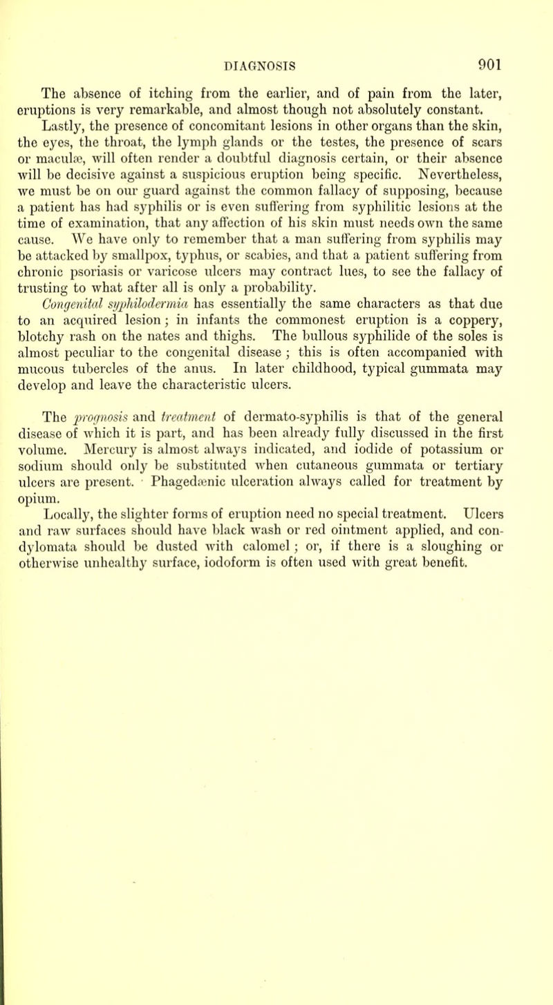 The absence of itching from the earlier, and of pain from the later, eruptions is very remarkable, and almost though not absolutely constant. Lastly, the presence of concomitant lesions in other organs than the skin, the eyes, the throat, the lymph glands or the testes, the presence of scars or maculse, will often render a doubtful diagnosis certain, or their absence will be decisive against a suspicious eruption being specific. Nevertheless, we must be on our guard against the common fallacy of supposing, because a patient has had syphilis or is even suffering from syphilitic lesions at the time of examination, that any affection of his skin must needs own the same cause. We have only to remember that a man suffering from syphilis may be attacked by smallpox, typhus, or scabies, and that a patient suffering from chronic psoriasis or varicose ulcers may contract lues, to see the fallacy of trusting to what after all is only a probability. Congenital syphilodermia has essentially the same characters as that due to an acquired lesion; in infants the commonest eruption is a coppery, blotchy rash on the nates and thighs. The bullous syphilide of the soles is almost peculiar to the congenital disease ; this is often accompanied with mucous tubercles of the anus. In later childhood, typical gummata may develop and leave the characteristic ulcers. The prognosis and treatment of dermato-syphilis is that of the general disease of which it is part, and has been already fully discussed in the first volume. Mercury is almost always indicated, and iodide of potassium or sodium should only be substituted when cutaneous gummata or tertiary ulcers are present. Phagedenic ulceration always called for treatment by opium. Locally, the slighter forms of eruption need no special treatment. Ulcers and raw surfaces should have black wash or red ointment applied, and con- dylomata should be dusted with calomel; or, if there is a sloughing or otherwise unhealthy surface, iodoform is often used with great benefit.