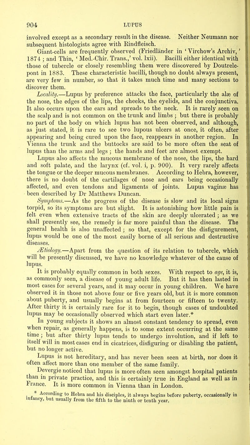 involved except as a secondary result in the disease. Neither Neumann nor subsequent histologists agree with Rindfleisch. Griant-cells are frequently observed (Friedlander in ' Virchow's Archiv, ' 1874 j and Thin, ' Med.-Chir. Trans.,' vol. lxii). Bacilli either identical with those of tubercle or closely resembling them were discovered by Doutrele- pont in 1883. These characteristic bacilli, though no doubt always present, are very few in number, so that it takes much time and many sections to discover them. Locality.—Lupus by preference attacks the face, particularly the alas of the nose, the edges of the lips, the cheeks, the eyelids, and the conjunctiva. It also occurs upon the ears and spreads to the neck. It is rarely seen on the scalp and is not common on the trunk and limbs ; but there is probably no part of the body on which lupus has not been observed, and although, as just stated, it is rare to see two lupous ulcers at once, it often, after appearing and being cured upon the face, reappears in another region. In Vienna the trunk and the buttocks are said to be more often the seat of lupus than the arms and legs ; the hands and feet are almost exempt. Lupus also affects the mucous membrane of the nose, the lips, the hard and soft palate, and the larynx (cf. vol. i, p. 900). It very rarely affects the tongue or the deeper mucous membranes. According to Hebra, however, there is no doubt of the cartilages of nose and ears being occasionally affected, and even tendons and ligaments of joints. Lupus vaginse has been described by Dr Matthews Duncan. Symptoms.—As the progress of the disease is slow and its local signs torpid, so its symptoms are but slight. It is astonishing how little pain is felt even when extensive tracts of the skin are deeply ulcerated ; as we shall presently see, the remedy is far more painful than the disease. The general health is also unaffected ; so that, except for the disfigurement, lupus would be one of the most easily borne of all serious and destructive diseases. JEtiology.—Apart from the question of its relation to tubercle, which will be presently discussed, we have no knowledge whatever of the cause of lupus. It is probably equally common in both sexes. With respect to age, it is, as commonly seen, a disease of young adult life. But it has then lasted in most cases for several years, and it may occur in young children. We have observed it in those not above four or five years old, but it is more common about puberty, and usually begins at from fourteen or fifteen to twenty. After thirty it is certainly rare for it to begin, though cases of undoubted lupus may be occasionally observed which start even later* In young subjects it shows an almost constant tendency to spread, even when repair, as generally happens, is to some extent occurring at the same time ; but after thirty lupus tends to undergo involution, and if left to itself will in most cases end in cicatrices, disfiguring or disabling the patient, but no longer active. Lupus is not hereditary, and has never been seen at birth, nor does it often affect more than one member of the same family. Devergie noticed that lupus is more often seen amongst hospital patients than in private practice, and this is certainly true in England as well as in France. It is more common in Vienna than in London. . - * -^cording to Hebra and his disciples, it always begins before puberty, occasionally in mlancy, but usually from the fifth to the ninth or tenth year,