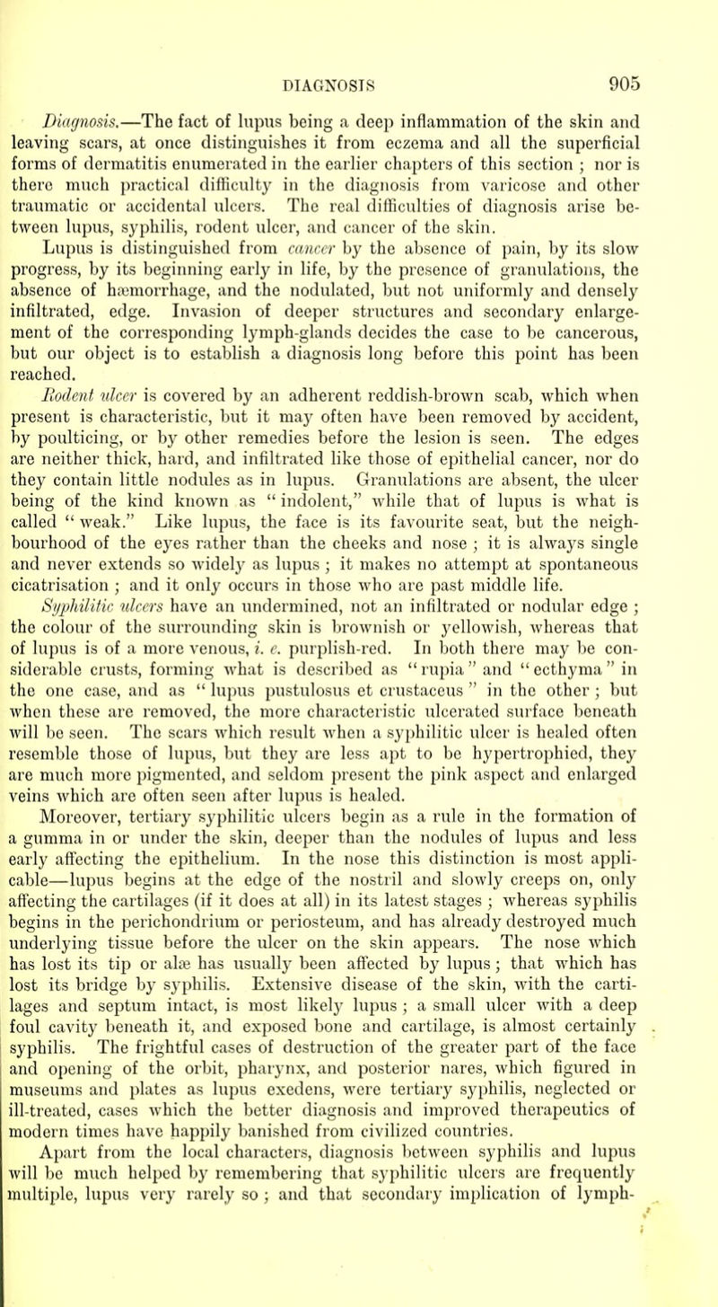 Diagnosis.—The fact of lupus being a deep inflammation of the skin and leaving scars, at once distinguishes it from eczema and all the superficial forms of dermatitis enumerated in the earlier chapters of this section ; nor is there much practical difficulty in the diagnosis from varicose and other traumatic or accidental ulcers. The real difficulties of diagnosis arise be- tween lupus, syphilis, rodent ulcer, and cancer of the skin. Lupus is distinguished from cancer by the absence of pain, by its slow progress, by its beginning early in life, by the presence of granulations, the absence of hemorrhage, and the nodulated, but not uniformly and densely infiltrated, edge. Invasion of deeper structures and secondary enlarge- ment of the corresponding lymph-glands decides the case to be cancerous, but our object is to establish a diagnosis long before this point has been reached. Rodent ulcer is covered by an adherent reddish-brown scab, which when present is characteristic, but it may often have been removed by accident, by poulticing, or by other remedies before the lesion is seen. The edges are neither thick, hard, and infiltrated like those of epithelial cancer, nor do they contain little nodules as in lupus. Granulations are absent, the ulcer being of the kind known as  indolent, while that of lupus is what is called  weak. Like lupus, the face is its favourite seat, but the neigh- bourhood of the eyes rather than the cheeks and nose ; it is always single and never extends so widely as lupus ; it makes no attempt at spontaneous cicatrisation ; and it only occurs in those who are past middle life. Syphilitic ulcers have an undermined, not an infiltrated or nodular edge ; the colour of the surrounding skin is brownish or yellowish, whereas that of lupus is of a more venous, i. e. purplish-red. In both there may be con- siderable crusts, forming what is described as rupia and ecthyma in the one case, and as  lupus pustulosus et crustaceus  in the other; but when these are removed, the more characteristic ulcerated surface beneath will be seen. The scars which result when a syphilitic ulcer is healed often resemble those of lupus, but they are less apt to be hypertrophied, they are much more pigmented, and seldom present the pink aspect and enlarged veins which are often seen after lupus is healed. Moreover, tertiary syphilitic ulcers begin as a rule in the formation of a gumma in or under the skin, deeper than the nodules of lupus and less early affecting the epithelium. In the nose this distinction is most appli- cable—lupus begins at the edge of the nostril and slowly creeps on, only affecting the cartilages (if it does at all) in its latest stages ; whereas syphilis begins in the perichondrium or periosteum, and has already destroyed much underlying tissue before the ulcer on the skin appears. The nose which has lost its tip or alse has usually been affected by lupus; that which has lost its bridge by syphilis. Extensive disease of the skin, with the carti- lages and septum intact, is most likely lupus; a small ulcer with a deep foul cavity beneath it, and exposed bone and cartilage, is almost certainly syphilis. The frightful cases of destruction of the greater part of the face and opening of the orbit, pharynx, and posterior nares, which figured in museums and plates as lupus exedens, were tertiary syphilis, neglected or ill-treated, cases which the better diagnosis and improved therapeutics of modern times have happily banished from civilized countries. Apart from the local characters, diagnosis between syphilis and lupus will be much helped by remembering that syphilitic ulcers are frequently multiple, lupus very rarely so ; and that secondary implication of lymph-