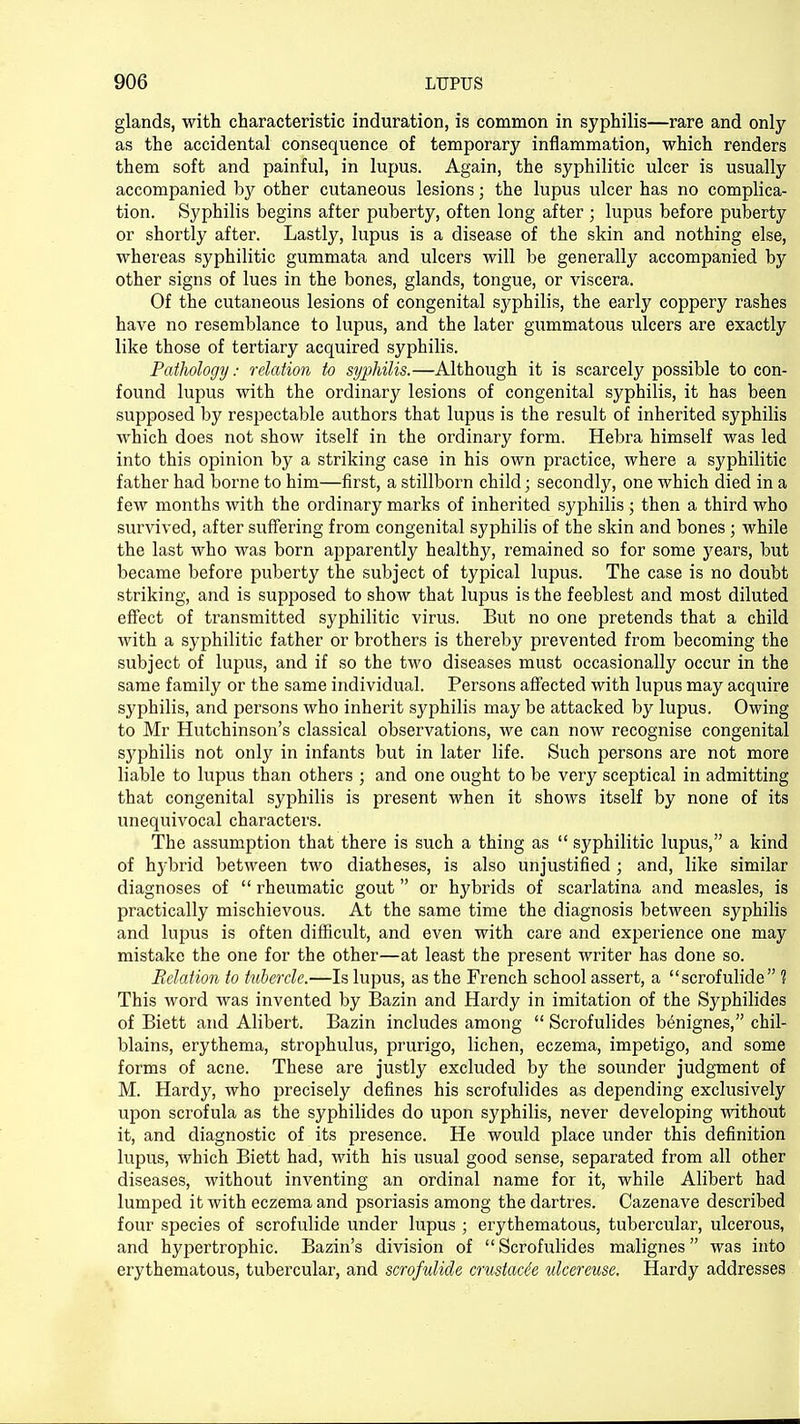 glands, with characteristic induration, is common in syphilis—rare and only as the accidental consequence of temporary inflammation, which renders them soft and painful, in lupus. Again, the syphilitic ulcer is usually accompanied by other cutaneous lesions • the lupus ulcer has no complica- tion. Syphilis begins after puberty, often long after ; lupus before puberty or shortly after. Lastly, lupus is a disease of the skin and nothing else, whereas syphilitic gummata and ulcers will be generally accompanied by other signs of lues in the bones, glands, tongue, or viscera. Of the cutaneous lesions of congenital syphilis, the early coppery rashes have no resemblance to lupus, and the later gummatous ulcers are exactly like those of tertiary acquired syphilis. Pathology; relation to syphilis.—Although it is scarcely possible to con- found lupus with the ordinary lesions of congenital syphilis, it has been supposed by respectable authors that lupus is the result of inherited syphilis which does not show itself in the ordinary form. Hebra himself was led into this opinion by a striking case in his own practice, where a syphilitic father had borne to him—first, a stillborn child; secondly, one which died in a few months with the ordinary marks of inherited syphilis ; then a third who survived, after suffering from congenital syphilis of the skin and bones; while the last who was born apparently healthy, remained so for some years, but became before puberty the subject of typical lupus. The case is no doubt striking, and is supposed to show that lupus is the feeblest and most diluted effect of transmitted syphilitic virus. But no one pretends that a child with a syphilitic father or brothers is thereby prevented from becoming the subject of lupus, and if so the two diseases must occasionally occur in the same family or the same individual. Persons affected with lupus may acquire syphilis, and persons who inherit syphilis may be attacked by lupus. Owing to Mr Hutchinson's classical observations, we can now recognise congenital sj'philis not only in infants but in later life. Such persons are not more liable to lupus than others ; and one ought to be very sceptical in admitting that congenital syphilis is present when it shows itself by none of its unequivocal characters. The assumption that there is such a thing as  syphilitic lupus, a kind of hybrid between two diatheses, is also unjustified; and, like similar diagnoses of  rheumatic gout or hybrids of scarlatina and measles, is practically mischievous. At the same time the diagnosis between syphilis and lupus is often difficult, and even with care and experience one may mistake the one for the other—at least the present writer has done so. Relation to tubercle.—Is lupus, as the French school assert, a scrofulide ? This word was invented by Bazin and Hardy in imitation of the Syphilides of Biett and Alibert. Bazin includes among  Scrofulides b^nignes, chil- blains, erythema, strophulus, prurigo, lichen, eczema, impetigo, and some forms of acne. These are justly excluded by the sounder judgment of M. Hardy, who precisely defines his scrofulides as depending exclusively upon scrofula as the syphilides do upon syphilis, never developing without it, and diagnostic of its presence. He would place under this definition lupus, which Biett had, with his usual good sense, separated from all other diseases, without inventing an ordinal name for it, while Alibert had lumped it with eczema and psoriasis among the dartres. Cazenave described four species of scrofulide under lupus ; erythematous, tubercular, ulcerous, and hypertrophic. Bazin's division of Scrofulides malignes was into erythematous, tubercular, and scrofulide crustace'e ulcereuse. Hardy addresses