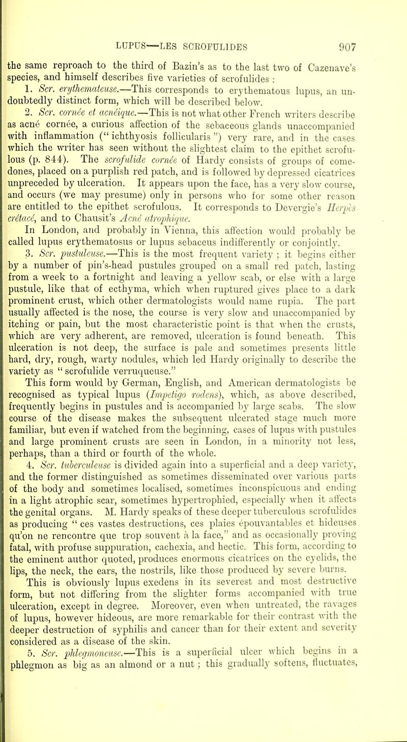 the same reproach to the third of Bazin's as to the last two of Cazenave's species, and himself describes five varieties of scrofulides : 1. Scr. erythemateuse.—This corresponds to erythematous lupus, an un- doubtedly distinct form, which will be described below. 2. Scr. comee et acniique.—This is not what other French writers describe as acn6 cornee, a curious affection of the sebaceous glands unaccompanied with inflammation ( ichthyosis follicularis ) very rare, and in the cases which the writer has seen without the slightest claim to the epithet scrofu- lous (p. 844). The scrofulide corne'e of Hardy consists of groups of come- dones, placed on a purplish red patch, and is followed by depressed cicatrices unpreceded by ulceration. It appears upon the face, has a very slow course, and occurs (we may presume) only in persons who for some other reason are entitled to the epithet scrofulous. It corresponds to Devergie's crAtace, and to Chausit's Acn6 atrophique. In London, and probably in Vienna, this affection would probably be called lupus erythematosus or lupus sebaceus indifferently or conjointly. 3. Scr. pustuleuse.—This is the most frequent variety ; it begins either by a number of pin's-head pustules grouped on a small red patch, lasting from a week to a fortnight and leaving a yellow scab, or else with a large pustule, like that of ecthyma, which when ruptured gives place to a dark prominent crust, which other dermatologists would name rupia. The part usually affected is the nose, the course is very slow and unaccompanied by itching or pain, but the most characteristic point is that when the crusts, which are very adherent, are removed, ulceration is found beneath. This ulceration is not deep, the surface is pale and sometimes presents little hard, dry, rough, warty nodules, which led Hardy originally to describe the variety as  scrofulide verruqueuse. This form would by German, English, and American dermatologists be recognised as typical lupus (Imqjetigo roclens), which, as above described, frequently begins in pustules and is accompanied by large scabs. The slow course of the disease makes the subsequent ulcerated stage much more familiar, but even if watched from the beginning, cases of lupus with pustules and large prominent crusts are seen in London, in a minorit}' not less, perhaps, than a third or fourth of the whole. 4. Scr. tuberculeuse is divided again into a superficial and a deep variety, and the former distinguished as sometimes disseminated over various parts of the body and sometimes localised, sometimes inconspicuous and ending in a light atrophic scar, sometimes hypertrophied, especially when it aifects the genital organs. M. Hardy speaks of these deeper tuberculous scrofulides as producing  ces vastes destructions, ces plaies epouvantables et hideuses qu'on ne rencontre que trop souvent a la face, and as occasionally proving fatal, with profuse suppuration, cachexia, and hectic. This form, according to the eminent author quoted, produces enormous cicatrices on the eyelids, the lips, the neck, the ears, the nostrils, like those produced by severe burns. This is obviously lupus exedens in its severest and most destructive form, but not differing from the slighter forms accompanied with true ulceration, except in degree. Moreover, even when untreated, the ravages of lupus, however hideous, are more remarkable for their contrast with the deeper destruction of syphilis and cancer than for their extent and severity considered as a disease of the skin. 5. Scr. phleg monetise.—This is a superficial ulcer which begins in a phlegmon as big as an almond or a nut; this gradually softens, fluctuates,