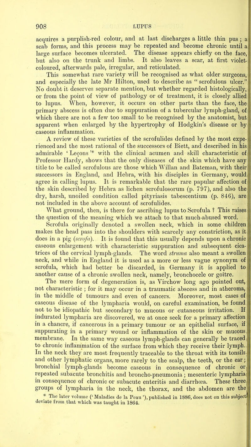 acquires a purplish-red colour, and at last discharges a little thin pus; al scab forms, and this process may be repeated and become chronic until all large surface becomes ulcerated. The disease appears chiefly on the face, I but also on the trunk and limbs. It also leaves a scar, at first violet-1 coloured, afterwards pale, irregular, and reticulated. This somewbat rare variety will be recognised as what older surgeons, \ and especially the late Mr Hilton, used to describe as scrofulous ulcer.I No doubt it deserves separate mention, but whether regarded histologically, j| or from the point of view of pathology or of treatment, it is closely allied) to lupus. When, however, it occurs on other parts than the face, the I primary abscess is often due to suppuration of a tubercular lymph-gland, of fi which there are not a few too small to be recognised by the anatomist, but apparent when enlarged by the hypertrophy of Hodgkin's disease or by 'I caseous inflammation. A review of these varieties of the scrofulides defined by the most expe- jj rienced and the most rational of the successors of Biett, and described in his /; admirable 'Lemons'* with the clinical acumen and skill characteristic of I Professor Hardy, shows that the only diseases of the skin which have anyj title to be called scrofulous are those which Willan and Bateman, with their 1 successors in England, and Hebra, with his disciples in Germany, would])1 agree in calling lupus. It is remarkable that the rare papular affection of id the skin described by Hebra as lichen scrofulosorum (p. 797), and also the dry, harsh, unoiled condition called pityriasis tabescentium (p. 846), areijj not included in the above account of scrofulides. What ground, then, is there for ascribing lupus to Scrofula ? This raises i the question of the meaning which we attach to that much-abused word. Scrofula originally denoted a swollen neck, which in some children makes the head pass into the shoulders with scarcely any constriction, as it a does in a pig (scrofa). It is found that this usually depends upon a chronic I* caseous enlargement with characteristic suppuration and subsequent cica-jfi trices of the cervical lymph-glands. The word struma also meant a swollen I neck, and while in England it is used as a more or less vague synonym of 11 scrofula, which had better be discarded, in Germany it is applied toi another cause of a chronic swollen neck, namely, bronchocele or goitre. The mere form of degeneration is, as Virchow long ago pointed out, I not characteristic ; for it may occur in a traumatic abscess and in atheroma, • I in the middle of tumours and even of cancers. Moreover, most cases of i i caseous disease of the lympharia would, on careful examination, be found j j not to be idiopathic but secondary to mucous or cutaneous irritation. Ifjj indurated lympharia are discovered, we at once seek for a primary affection Jj in a chancre, if cancerous in a primary tumour or an epithelial surface, if |j suppurating in a primary wound or inflammation of the skin or mucous I membrane. In the same way caseous lymph-glands can generally be traced jj to chronic inflammation of the surface from which they receive their lymph. • I In the neck they are most frequently traceable to the throat with its tonsils J i and other lymphatic organs, more rarely to the scalp, the teeth, or the ear ; bronchial lymph-glands become caseous in consequence of chronic orj repeated subacute bronchitis and broncho-pneumonia; mesenteric lympharia in consequence of chronic or subacute enteritis and diarrhoea. These three j groups of lympharia in the neck, the thorax, and the abdomen are the * The later volume (' Maladies de la Peau'), published in 1886, does not on this subject deviate from that which was taught in 1864. i