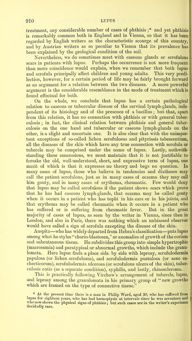 treatment, any considerable number of cases of phthisis ;* and yet phthisis II is remarkably common both in England and in Vienna, so that it has been I regarded by English writers as the characteristic scourge of this country, I and by Austrian writers as so peculiar to Vienna that its prevalence has ill been explained by the geological condition of the soil. Nevertheless, we do sometimes meet with caseous glands or scrofulous scars in patients with lupus. Perhaps the occurrence is not more frequent I than mere coincidence would explain, when we remember that both lupus I and scrofula principally affect children and young adults. This very predi-1 lection, however, for a certain period of life may be fairly brought forward I as an argument for a relation between the two diseases. A more powerful argument is the considerable resemblance in the mode of treatment which is It! found effectual for both. On the whole, we conclude that lupus has a certain pathological j | relation to caseous or tubercular disease of the cervical lymph-glands, inde-li pendent of its histology and of the presence of a bacillus; but that, apart I from this relation, it has no connection with phthisis or with general tuber-1 \ culosis ; in fact, the clinical relation between phthisis and general tuber-1 culosis on the one hand and tubercular or' caseous lymph-glands on the I j other, is a slight and uncertain one. It is also clear that with the unimpor-1 tant exceptions of so-called lichen scrofulosus and pityriasis tabescentium, | i all the diseases of the skin which have any true connection with scrofula or tubercle may be comprised under the name of lupus. Lastly, nothwith- j standing these concessions, we must maintain that it is not justifiable to forsake the old, well-understood, short, and expressive term of lupus, one merit of which is that it expresses no theory and begs no question. In many cases of lupus, those who believe in tendencies and diatheses may I call the patient scrofulous, just as in many cases of eczema they may call j him gouty, and in many cases of erythema, rheumatic. Few would deny j; that lupus may be called scrofulous if the patient shows scars which prove that he has had caseous lymph-glands, that eczema may be called gouty when it occurs in a patient who has tophi in his ears or in his joints, and jj that erythema may be called rheumatic when it occurs in a patient who I has suffered or is suffering from rheumatic fever. But in the great I majority of cases of lupus, as seen by the writer in Vienna, since then in |( London, and also in Paris, there was nothing which an unbiassed observer \ would have called a sign of scrofula excepting the disease of the skin. Auspitz—who has widely departed from Hebra's classification—puts lupus I among what he styles chorio-blastosen, or anomalies of growth of the corium I and subcutaneous tissue. He subdivides this group into simple hypertrophic ; (macrosomia) and paratypical or abnormal growths, which include the granu- , lomata. Here lupus finds a place side by side with leprosy, scrofulodermia papulosa (or lichen scrofulosus), and scrofulodermia pustulosa (or acne ca- j checticorum), scrofulodermia ulcerosa (or scrofulous ulcers of the skin), tuber- culosis cutis (as a separate condition), syphilis, and lastly, rhinoscleroma. This is practically following Virchow's arrangement of tubercle, lupus, |j and leprosy among the granulomata in his primary group of  new growths which are framed on the type of connective tissue. * At the present time there is a man in Philip Ward, aged 30, who has suffered from ' lupus for eighteen years, who has had hsemoptysis at intervals since he was seventeen and | who now shows the physical signs of phthisis j but such cases are in the writer's experience I decidedly rare.