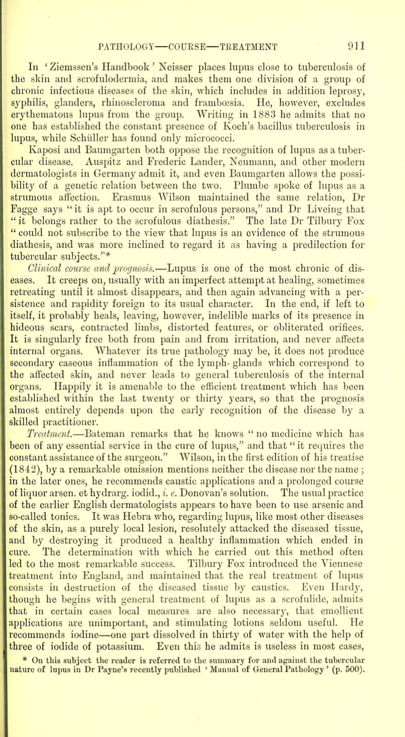 In ' Ziemssen's Handbook ' Neisser places lupus close to tuberculosis of the skin and scrofulodermia, and makes them one division of a group of chronic infectious diseases of the skin, which includes in addition leprosy, syphilis, glanders, rhinoscleroma and framboesia. He, however, excludes erythematous lupus from the group. AVriting in 1883 he admits that no one has established the constant presence of Koch's bacillus tuberculosis in lupus, while Schuller has found only micrococci. Kaposi and Baumgarten both oppose the recognition of lupus as a tuber- cular disease. Auspitz and Frederic Lander, Neumann, and other modern dermatologists in Germany admit it, and even Baumgarten allows the possi- bility of a genetic relation betAveen the two. Plumbe spoke of lupus as a strumous affection. Erasmus Wilson maintained the same relation, Dr Fagge says it is apt to occur in scrofulous persons, and Dr Liveing that  it belongs rather to the scrofulous diathesis. The late Dr Tilbury Fox  could not subscribe to the view that lupus is an evidence of the strumous diathesis, and was more inclined to regard it as having a predilection for tubercular subjects.* Clinical course and prognosis.—Lupus is one of the most chronic of dis- eases. It creeps on, usually with an imperfect attempt at healing, sometimes retreating until it almost disappears, and then again advancing with a per- sistence and rapidity foreign to its usual character. In the end, if left to itself, it probably heals, leaving, however, indelible marks of its presence in hideous scars, contracted limbs, distorted features, or obliterated orifices. It is singularly free both from pain and from irritation, and never affects internal organs. Whatever its true pathology may be, it does not produce secondary caseous inflammation of the lymph- glands which correspond to the affected skin, and never leads to general tuberculosis of the internal organs. Happily it is amenable to the efficient treatment which has been established within the last twenty or thirty years, so that the prognosis almost entirely depends upon the early recognition of the disease by a skilled practitioner. Treatment.—Bateman remarks that he knows  no medicine which has been of any essential service in the cure of lupus, and that it requires the constant assistance of the surgeon. Wilson, in the first edition of his treatise (1842), by a remarkable omission mentions neither the disease nor the name ; in the later ones, he recommends caustic applications and a prolonged course of liquor arsen. et hydrarg. iodid., i. e. Donovan's solution. The usual practice of the earlier English dermatologists appears to have been to use arsenic and so-called tonics. It was Hebra who, regarding lupus, like most other diseases of the skin, as a purely local lesion, resolutely attacked the diseased tissue, and by destroying it produced a healthy inflammation which ended in cure. The determination with which he carried out this method often led to the most remarkable success. Tilbury Fox introduced the Viennese treatment into England, and maintained that the real treatment of lupus consists in destruction of the diseased tissue by caustics. Even Hardy, though he begins with general treatment of lupus as a scrofulide, admits that in certain cases local measures are also necessaiy, that emollient applications are unimportant, and stimulating lotions seldom useful. He recommends iodine—one part dissolved in thirty of water with the help of three of iodide of potassium. Even this he admits is useless in most cases, * On this subject the reader is referred to the summary for and against the tubercular nature of lupus in Dr Payne's recently published ' Manual of General Pathology ' (p. 500).