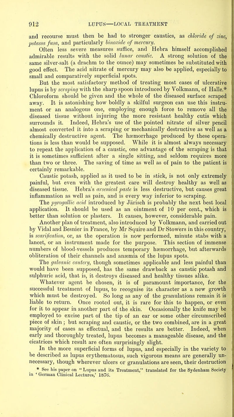 and recourse must then be had to stronger caustics, as chloride of zinc, potassa fusa, and particularly Unoxide of mercury. Often less severe measures suffice, and Hebra himself accomplished admirable results with the solid lunar caustic. A strong solution of the same silver-salt (a drachm to the ounce) may sometimes be substituted with good effect. The acid nitrate of mei'cury may also be applied, especially to small and comparatively superficial spots. But the most satisfactory method of treating most cases of ulcerative lupus is by scraping with the sharp spoon introduced by Volkmann, of Halle.* Chloroform should be given and the whole of the diseased surface scraped away. It is astonishing how boldly a skilful surgeon can use this instru- ment or an analogous one, employing enough force to remove all the diseased tissue without injuring the more resistant healthy cutis which surrounds it. Indeed, Hebra's use of the pointed nitrate of silver pencil almost converted it into a scraping or mechanically destructive as well as a chemically destructive agent. The haemorrhage produced by these opera- tions is less than would be supposed. While it is almost always necessary to repeat the application of a caustic, one advantage of the scraping is that it is sometimes sufficient after a single sitting, and seldom requires more than two or three. The saving of time as well as of pain to the patient is certainly remarkable. Caustic potash, applied as it used to be in stick, is not only extremely painful, but even with the greatest care will destroy healthy as well as diseased tissue. Hebra's arsenical paste is less destructive, but causes great inflammation as well as pain, and is every way inferior to scraping. The pyrogallic acid introduced by Jarisch is probably the next best local application. It should be used as an ointment of 10 per cent., which is better than solution or plasters. It causes, however, considerable pain. Another plan of treatment, also introduced by Volkmann, and carried out by Vidal and Besnier in France, by Mr Squire and Dr Stowers in this country, is scarification, or, as the operation is now performed, minute stabs with a lancet, or an instrument made for the purpose. This section of immense numbers of blood-vessels produces temporary haemorrhage, but afterwards obliteration of their channels and anaemia of the lupus spots. The galvanic cautery, though sometimes applicable and less painful than would have been supposed, has the same drawback as caustic potash and sulphuric acid, that is, it destroys diseased and healthy tissues alike. Whatever agent be chosen, it is of paramount importance, for the successful treatment of lupus, to recognise its character as a new growth which must be destroyed. So long as any of the granulations remain it is liable to return. Once rooted out, it is rare for this to happen, or even for it to appear in another part of the skin. Occasionally the knife may be employed to excise part of the tip of an ear or some other circumscribed piece of skin ; but scraping and caustic, or the two combined, are in a great majority of cases as effectual, and the results are better. Indeed, when early and thoroughly treated, lupus becomes a manageable disease, and the cicatrices which result are often surprisingly slight. In the more superficial forms of lupus, and especially in the variety to be described as lupus erythematosus, such vigorous means are generally un- necessary, though wherever ulcers or granulations are seen, their destruction * See his paper on  Lupus and its Treatment, translated for the Sydenham Society in ' German Clinical Lectures,' 1876.