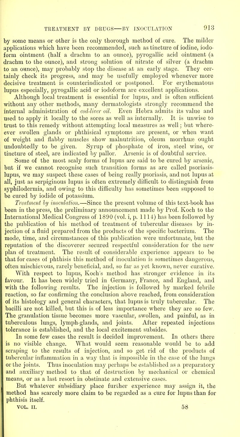 TREATMENT BY DRUGS—BY INOCULATION by some means or other is the only thorough method of cure. The milder applications which have been recommended, such as tincture of iodine, iodo- form ointment (half a drachm to an ounce), pyrogallic acid ointment (a drachm to the ounce), and strong solution of nitrate of silver (a drachm to an ounce), may probably stop the disease at an early stage. They cer- tainly check its progress, and may be usefully employed whenever more decisive treatment is counterindicated or postponed. For erythematous lupus especially, pyrogallic acid or iodoform are excellent applications. Although local treatment is essential for lupus, and is often sufficient without any other methods, many dermatologists strongly recommend the internal administration of cod-liver oil. Even Hebra admits its value and used to apply it locally to the sores as well as internally. It is unwise to trust to this remedy without attempting local measures as well; but where- ever swollen glands or phthisical symptoms are present, or when want of weight and flabby muscles show malnutrition, oleum morrhuie ought undoubtedly to be given. Syrup of phosphate of iron, steel wine, or tincture of steel, are indicated by pallor. Arsenic is of doubtful service. Some of the most scaly forms of lupus are said to be cured by arsenic, but if we cannot recognise such transition forms as are called psoriasis- lupus, we may suspect these cases of being really psoriasis, and not lupus at all, just as serpiginous lupus is often extremely difficult to distinguish from syphilodermia, and owing to this difficulty has sometimes been supposed to be cured by iodide of potassium. Treatment by inoculation.—Since the present volume of this text-book has been in the press, the preliminary announcement made by Prof. Koch to the International Medical Congress of 1890 (vol. i, p. 1111) has been followed by the publication of his method of treatment of tubercular diseases by in- jection of a fluid prepared from the products of the specific bacterium. The mode, time, and circumstances of this publication were unfortunate, but the reputation of the discoverer secured respectful consideration for the new plan of treatment. The result of considerable experience appears to be that for cases of phthisis this method of inoculation is sometimes dangerous, often mischievous, rarely beneficial, and, so far as yet known, never curative. With respect to lupus, Koch's method has stronger evidence in its favour. It has been widely tried in Germany, France, and England, and with the following results. The injection is followed by marked febrile reaction, so far confirming the conclusion above reached, from consideration of its histology and general characters, that lupus is truly tubercular. The bacilli are not killed, but this is of less importance where they are so few. The granulation tissue becomes more vascular, swollen, and painful, as in tuberculous lungs, lymph-glands, and joints. After repeated injections tolerance is established, and the local excitement subsides. In some few cases the result is decided improvement. In others there is no visible change. What would seem reasonable would be to add scraping to the results of injection, and so get rid of the products of tubercular inflammation in a way that is impossible in the case of the lungs or the joints. Thus inoculation may perhaps be established as a preparatory and auxiliary method to that of destruction by mechanical or chemical means, or as a last resort in obstinate and extensive cases. But whatever subsidiary place further experience may assign it, the method has scarcely more claim to be regarded as a cure for lupus than for phthisis itself. VOL. II. 58