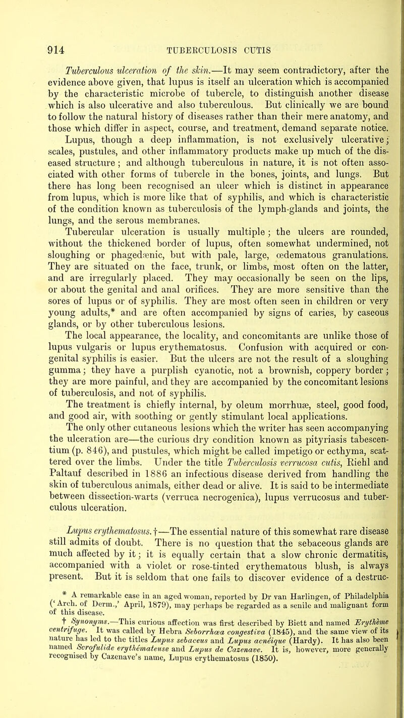 Tuberculous ulceration of the shin.—It may seem contradictory, after the evidence above given, that lupus is itself an ulceration which is accompanied by the characteristic microbe of tubercle, to distinguish another disease which is also ulcerative and also tuberculous. But clinically we are bound to follow the natural history of diseases rather than their mere anatomy, and those which differ in aspect, course, and treatment, demand separate notice. Lupus, though a deep inflammation, is not exclusively ulcerative; scales, pustules, and other inflammatory products make up much of the dis- eased structure ; and although tuberculous in nature, it is not often asso- ciated with other forms of tubercle in the bones, joints, and lungs. But there has long been recognised an ulcer which is distinct in appearance from lupus, which is more like that of syphilis, and which is characteristic of the condition known as tuberculosis of the lymph-glands and joints, the lungs, and the serous membranes. Tubercular ulceration is usually multiple; the ulcers are rounded, without the thickened border of lupus, often somewhat undermined, not sloughing or phagedenic, but with pale, large, oedematous granulations. They are situated on the face, trunk, or limbs, most often on the latter, and are irregularly placed. They may occasionally be seen on the lips, or about the genital and anal orifices. They are more sensitive than the sores of lupus or of syphilis. They are most often seen in children or very young adults,* and are often accompanied by signs of caries, by caseous glands, or by other tuberculous lesions. The local appearance, the locality, and concomitants are unlike those of lupus vulgaris or lupus erythematosus. Confusion with acquired or con- genital syphilis is easier. But the ulcers are not the result of a sloughing gumma • they have a purplish cyanotic, not a brownish, coppery border; they are more painful, and they are accompanied by the concomitant lesions of tuberculosis, and not of syphilis. The treatment is chiefly internal, by oleum morrhuse, steel, good food, and good air, with soothing or gently stimulant local applications. The only other cutaneous lesions which the writer has seen accompanying the ulceration are—the curious dry condition known as pityriasis tabescen- tium (p. 846), and pustules, which might be called impetigo or ecthyma, scat- tered over the limbs. Under the title Tuberculosis verrucosa cutis, Riehl and Paltauf described in 1886 an infectious disease derived from handling the skin of tuberculous animals, either dead or alive. It is said to be intermediate between dissection-warts (verruca necrogenica), lupus verrucosus and tuber- culous ulceration. Lupus erythematosus.-^—The essential nature of this somewhat rare disease still admits of doubt. There is no question that the sebaceous glands are much affected by it ; it is equally certain that a slow chronic dermatitis, accompanied with a violet or rose-tinted erythematous blush, is always present. But it is seldom that one fails to discover evidence of a destruc- * A remarkable case in an aged woman, reported by Dr van Harlingen, of Philadelphia ('Arch, of Derm.,' April, 1879), may perhaps be regarded as a senile and malignant form of this disease. t Synonyms.—This curious affection was first described by Biett and named ErytAeine centrifuge. It was called by Hebra Seborrhcea congestiva (1845), and the same view of its nature has led to the titles Lupus sebaceus and Lupus acneique (Hardy). It has also been named Scrqfulide erythemateuse and Lupus de Cazenave. It is, however, more generally recognised by Cazenave's name, Lupus erythematosus (1850).