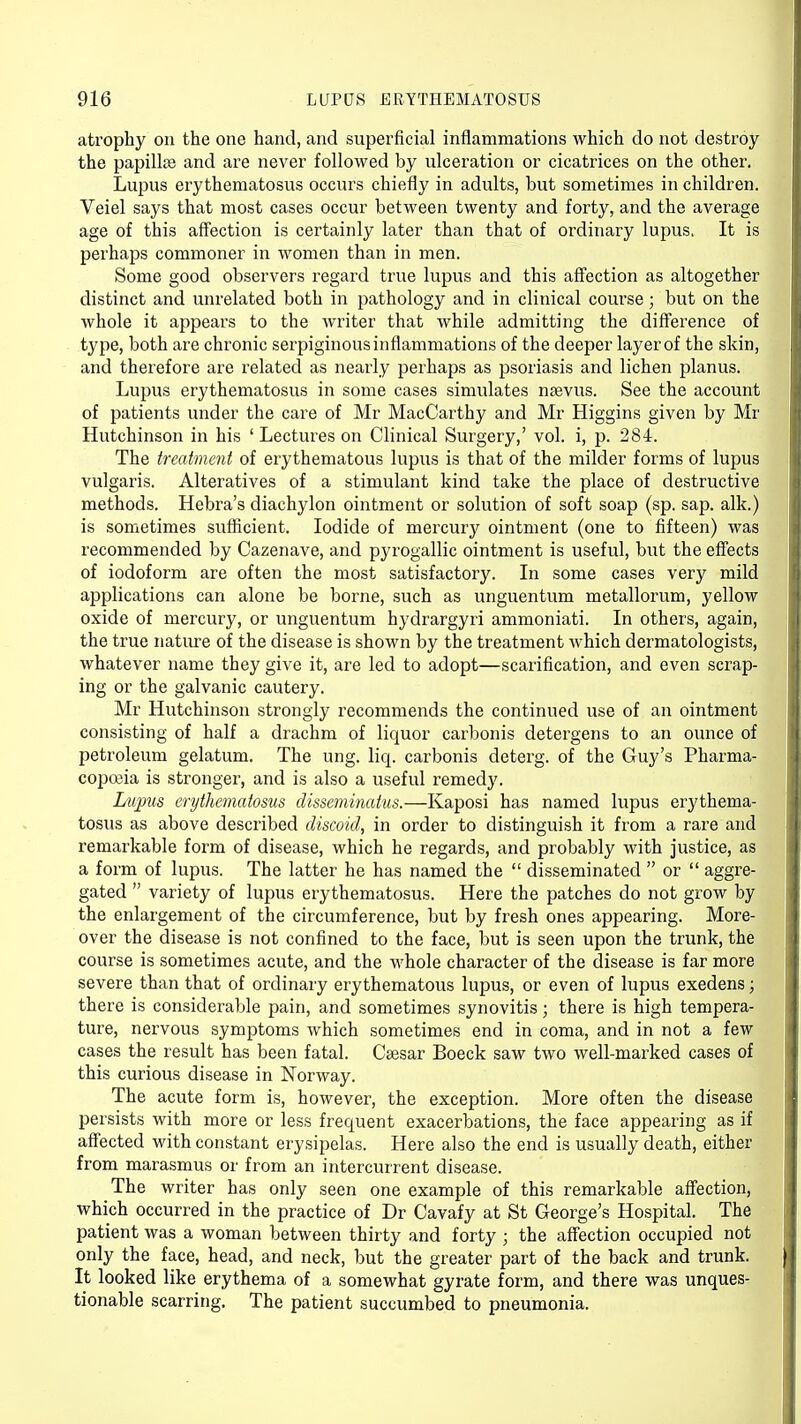 atrophy on the one hand, and superficial inflammations which do not destroy the papilhe and are never followed by ulceration or cicatrices on the other. Lupus erythematosus occurs chiefly in adults, but sometimes in children. Veiel says that most cases occur between twenty and forty, and the average age of this affection is certainly later than that of ordinary lupus, It is perhaps commoner in women than in men. Some good observers regard true lupus and this affection as altogether distinct and unrelated both in pathology and in clinical course; but on the whole it appears to the writer that while admitting the difference of type, both are chronic serpiginous inflammations of the deeper layer of the skin, and therefore are related as nearly perhaps as psoriasis and lichen planus. Lupus erythematosus in some cases simulates nsevus. See the account of patients under the care of Mr MacCarthy and Mr Higgins given by Mr Hutchinson in his ' Lectures on Clinical Surgery,' vol. i, p. 284. The treatment of erythematous lupus is that of the milder forms of lupus vulgaris. Alteratives of a stimulant kind take the place of destructive methods. Hebra's diachylon ointment or solution of soft soap (sp. sap. alk.) is sometimes sufficient. Iodide of mercury ointment (one to fifteen) was recommended by Cazenave, and pyrogallic ointment is useful, but the effects of iodoform are often the most satisfactory. In some cases very mild applications can alone be borne, such as unguentum metallorum, yellow oxide of mercury, or unguentum hydrargyri ammoniati. In others, again, the true nature of the disease is shown by the treatment which dermatologists, whatever name they give it, are led to adopt—scarification, and even scrap- ing or the galvanic cautery. Mr Hutchinson strongly recommends the continued use of an ointment consisting of half a drachm of liquor carbonis detergens to an ounce of petroleum gelatum. The ung. liq. carbonis deterg. of the Guy's Pharma- copoeia is stronger, and is also a useful remedy. Lupus erythematosus disseminatus.—Kaposi has named lupus erythema- tosus as above described discoid, in order to distinguish it from a rare and remarkable form of disease, which he regards, and probably with justice, as a form of lupus. The latter he has named the  disseminated  or  aggre- gated  variety of lupus erythematosus. Here the patches do not grow by the enlargement of the circumference, but by fresh ones appearing. More- over the disease is not confined to the face, but is seen upon the trunk, the course is sometimes acute, and the whole character of the disease is far more severe than that of ordinary erythematous lupus, or even of lupus exedens; there is considerable pain, and sometimes synovitis; there is high tempera- ture, nervous symptoms which sometimes end in coma, and in not a few cases the result has been fatal. Caesar Boeck saw two well-marked cases of this curious disease in Norway. The acute form is, however, the exception. More often the disease persists with more or less frequent exacerbations, the face appearing as if affected with constant erysipelas. Here also the end is usually death, either from marasmus or from an intercurrent disease. The writer has only seen one example of this remarkable affection, which occurred in the practice of Dr Cavafy at St George's Hospital. The patient was a woman between thirty and forty ; the affection occupied not only the face, head, and neck, but the greater part of the back and trunk. It looked like erythema of a somewhat gyrate form, and there was unques- tionable scarring. The patient succumbed to pneumonia.
