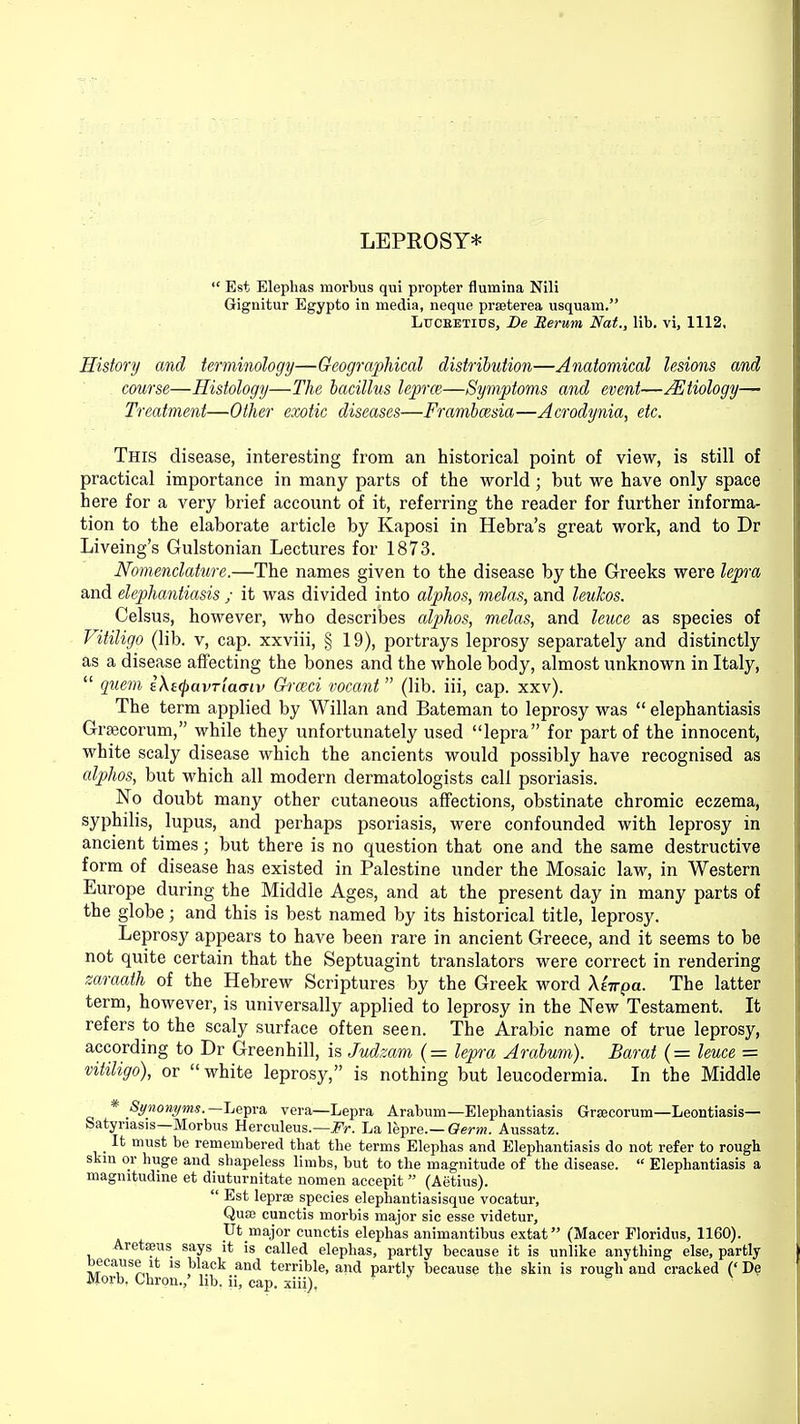 LEPROSY*  Est Elephas morbus qui propter flumina Nili Gignitur Egypto in media, neque prseterea usquam. Lucbetius, Be Rerum Nat., lib. vi, 1112, History and terminology—Geographical distribution—Anatomical lesions and course—Histology—The bacillus lepra—Symptoms and event—Aetiology— Treatment—Other exotic diseases—Frambmsia—Acrodynia, etc. This disease, interesting from an historical point of view, is still of practical importance in many parts of the world; but we have only space here for a very brief account of it, referring the reader for further informa- tion to the elaborate article by Kaposi in Hebra's great work, and to Dr Liveing's Gulstonian Lectures for 1873. Nomenclature.—The names given to the disease by the Greeks were lepra and elephantiasis ; it was divided into alphos, melas, and leukos. Celsus, however, who describes alphos, melas, and leuce as species of Vitiligo (lib. v, cap. xxviii, § 19), portrays leprosy separately and distinctly as a disease affecting the bones and the whole body, almost unknown in Italy,  (piem iXtQavTiamv Grmci vocant (lib. iii, cap. xxv). The term applied by Willan and Bateman to leprosy was  elephantiasis Grsecorum, while they unfortunately used lepra for part of the innocent, white scaly disease which the ancients would possibly have recognised as alphos, but which all modern dermatologists call psoriasis. No doubt many other cutaneous affections, obstinate chromic eczema, syphilis, lupus, and perhaps psoriasis, were confounded with leprosy in ancient times; but there is no question that one and the same destructive form of disease has existed in Palestine under the Mosaic law, in Western Europe during the Middle Ages, and at the present day in many parts of the globe; and this is best named by its historical title, leprosy. Leprosy appears to have been rare in ancient Greece, and it seems to be not quite certain that the Septuagint translators were correct in rendering zaraath of the Hebrew Scriptures by the Greek word Xtirpa. The latter term, however, is universally applied to leprosy in the New Testament. It refers to the scaly surface often seen. The Arabic name of true leprosy, according to Dr Greenhill, is Judzam (= lepra Arabum). Barat (= leuce — vitiligo), or  white leprosy, is nothing but leucodermia. In the Middle * Synonyms. —Lepra vera—Lepra Arabum—Elephantiasis Grsecorum—Leontiasis— Satyriasis—Morbus Herculeus.—Fr. La lepre.— Germ. Aussatz. It must be remembered that the terms Elephas and Elephantiasis do not refer to rough skin or huge and shapeless limbs, but to the magnitude of the disease.  Elephantiasis a magmtudme et diuturnitate nomen accepit  (Aetius).  Est lepras species elephantiasisque vocatur, Quae cunctis morbis major sic esse videtur, Ut_major cunctis elephas animantibus extat (Macer Floridus, 1160). Aretseus says it is called elephas, partly because it is unlike anything else, partly because it is black and terrible, and partly because the skin is rough and cracked (' De Morb, Chron./ lib. ii, cap. xiii), ' s