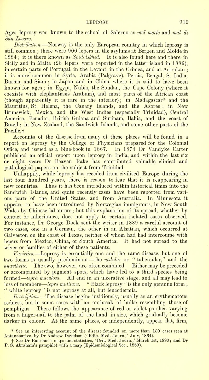 Ages leprosy was known to the school of Salerno as mal morto and mal di San Lazaro. Distrihdion.—Norway is the only European country in which leprosy is still common ; there were 900 lepers in the asylums at Bergen and Molde in 1884 ; it is there known as Spedalskhed. It is also found here and there in Sicily and in Malta (28 lepers were reported in the latter island in 1886), in certain parts of Portugal, in the Levant, in the Crimea, and at Astrakan ; it is more common in Syria, Arabia (Palgrave), Persia, Bengal, S. India, Burma, and Siam ; in Japan and in China, where it is said to have been known for ages; in Egypt, Nubia, the Soudan, the Cape Colony (where it coexists with elephantiasis Arabum), and most parts of the African coast (though apparently it is rare in the interior); in Madagascar* and the Mauritius, St Helena, the Canary Islands, and the Azores ; in New Brunswick, Mexico, and the West Indies (especially Trinidad), Central America, Ecuador, British Guiana and Surinam, Bahia, and the coast of Brazil; in New Zealand, the Sandwich Islands, and some other parts of the Pacific, f Accounts of the disease from many of these places will be found in a report on leprosy by the College of Phj'sicians prepared for the Colonial Office, and issued as a blue-book in 1867. In 1874 Dr Vandyke Carter published an official report upon leprosy in India, and within the last six or eight years Dr Beaven Rake has contributed valuable clinical and pathological papers on the subject from Trinidad. Unhappily, while leprosy has receded from civilised Europe during the last four hundred years, there is reason to fear that it is reappearing in new countries. Thus it has been introduced within historical times into the Sandwich Islands, and quite recently cases have been reported from vari- ous parts of the United States, and from Australia. In Minnesota it appears to have been introduced by Norwegian immigrants, in New South Wales by Chinese labourers; but this explanation of its spread, whether by contact or inheritance, does not apply to certain isolated cases observed. For instance, Dr George Dock sent the writer in 1889 a careful account of two cases, one in a German, the other in an Alsatian, which occurred at Galveston on the coast of Texas, neither of whom had had intercourse with lepers from Mexico, China, or South America. It had not spread to the wives or families of either of these patients. Varieties.—Leprosy is essentially one and the same disease, but one of two forms is usually predominant—the nodular or  tubercular, and the anaesthetic. The two, however, are often combined. Either may be preceded or accompanied by pigment spots, which have led to a third species being formed—lepra maculosa. All end in an ulcerative stage, and all may lead to loss of members—lepra mutilans.  Black leprosy  is the only genuine form ;  white leprosy  is not leprosy at all, but leucodermia. Description.—The disease begins insidiously, usually as an erythematous redness, but in some cases with an outbreak of bullae resembling those of pemphigus. There follows the appearance of red or violet patches, varying from a finger-nail to the palm of the hand in size, which gradually become darker in colour. At the same places, or independently, appear flat, firm, * See an interesting account of the disease founded on more than 100 cases seen at Antananarivo, by Dr Andrew Davidson ('Edin. Med. Journ.,' July, 1864). f See Dr Ransome's maps and statistics, 'Brit. Med. Journ.,' March 1st, 1890; and Dr P. S. Abraham's pamphlet with a map (Epidemiological Soc, 1889).