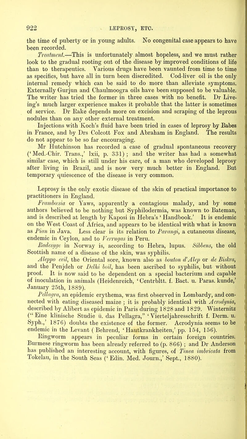 the time of puberty or in young adults. No congenital case appears to have been recorded. Treatment.—This is unfortunately almost hopeless, and we must rather look to the gradual rooting out of the disease by improved conditions of life than to therapeutics. Various drugs have been vaunted from time to time as specifics, but have all in turn been discredited. Cod-liver oil is the only internal remedy which can be said to do more than alleviate symptoms. Externally Gurjun and Chaulmoogra oils have been supposed to be valuable. The writer has tried the former in three cases with no benefit. Dr Live- ing's much larger experience makes it probable that the latter is sometimes of service. Dr Rake depends more on excision and scraping of the leprous nodules than on any other external treatment. Injections with Koch's fluid have been tried in cases of leprosy by Babes in France, and by Drs Colcott Fox and Abraham in England. The results do not appear to be so far encouraging. Mr Hutchinson has recorded a case of gradual spontaneous recovery ('Med.-Chir. Trans.,' lxii, p. 331); and the writer has had a somewhat similar case, which is still under his care, of a man who developed leprosy after living in Brazil, and is now very much better in England. But temporary quiescence of the disease is very common. Leprosy is the only exotic disease of the skin of practical importance to practitioners in England. Frambcesia or Yaws, apparently a contagious malady, and by some authors believed to be nothing but Syphilodermia, was known to Bateman, and is described at length by Kaposi in Hebra's ' Handbook.' It is endemic on the West Coast of Africa, and appears to be identical with what is known as Pirn in Java. Less clear is its relation to Parangi, a cutaneous disease, endemic in Ceylon, and to Verrugas in Peru. Radesyge in Norway is, according to Hebra, lupus. Sibbens, the old Scottish name of a disease of the skin, was syphilis. Aleppo evil, the Oriental sore, known also as bouton d'Alep or de Biskra, and the Penjdeh or Delhi boil, has been ascribed to syphilis, but without proof. It is now said to be dependent on a special bacterium and capable of inoculation in animals (Heidenreich, ' Centrbltt. f. Bact. u. Paras, kunde,' January 25th, 1889). Pellagra, an epidemic erythema, was first observed in Lombardy, and con- nected with eating diseased maize ; it is probably identical with Acrodynia, described by Alibert as epidemic in Paris during 1828 and 1829. Winternitz (Eine klinische Studie ii. das Pellagra, ' Vierteljahresschrift f. Derm. u. Syph.,' 1876) doubts the existence of the former. Acrodynia seems to be endemic in the Levant ( Behrend, ' Hautkrankheiten,' pp. 154, 156). Ringworm appears in peculiar forms in certain foreign countries. Burmese ringworm has been already referred to (p. 866) ; and Dr Anderson has published an interesting account, with figures, of Tinea imbricata from Tokelau, in the South Seas ('Edin. Med. Journ.,' Sept., 1880).