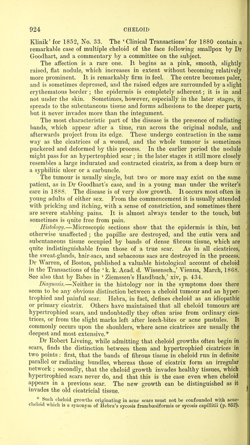 Klinik' for 1852, No. 33. The 'Clinical Transactions' for 1880 contain a remarkable case of multiple cheloid of the face following smallpox by Dr Goodhart, and a commentary by a committee on the subject. The affection is a rare one. It begins as a pink, smooth, slightly raised, flat nodule, which increases in extent without becoming relatively more prominent. It is remarkably firm in feel. The centre becomes paler, and is sometimes depressed, and the raised edges are surrounded by a slight erythematous border ; the epidermis is completely adherent; it is in and not under the skin. Sometimes, however, especially in the later stages, it spreads to the subcutaneous tissue and forms adhesions to the deeper parts, but it never invades more than the integument. The most characteristic part of the disease is the presence of radiating bands, which appear after a time, run across the original nodule, and afterwards project from its edge. These undergo contraction in the same way as the cicatrices of a wound, and the whole tumour is sometimes puckered and deformed by this process. In the earlier period the nodule might pass for an hypertrophied scar ; in the later stages it still more closely resembles a large indurated and contracted cicatrix, as from a deep burn or a syphilitic ulcer or a carbuncle. The tumour is usually single, but two or more may exist on the same patient, as in Dr Goodhart's case, and in a young man under the writer's care in 1888. The disease is of very slow growth. It occurs most often in young adults of either sex. From the commencement it is usually attended with pricking and itching, with a sense of constriction, and sometimes there are severe stabbing pains. It is almost always tender to the touch, but sometimes is quite free from pain. Histology.—Microscopic sections show that the epidermis is thin, but otherwise unaffected ; the papillae are destroyed, and the cutis vera and subcutaneous tissue occupied by bands of dense fibrous tissue, which are quite indistinguishable from those of a true scar. As in all cicatrices, the sweat-glands, hair-sacs, and sebaceous sacs are destroyed in the process. Dr Warren, of Boston, published a valuable histological account of cheloid in the Transactions of the (k. k. Acad. d. Wissensch.,' Vienna, March, 1868. See also that by Babes in ' Ziemssen's Handbuch,' xiv, p. 434. Diagnosis.—Neither in the histology nor in the symptoms does there seem to be any obvious distinction between a cheloid tumour and an hyper- trophied and painful scar. Hebra, in fact, defines cheloid as an idiopathic or primary cicatrix. Others have maintained that all cheloid tumours are hypertrophied scars, and undoubtedly they often arise from ordinary cica- trices, or from the slight marks left after leech-bites or acne pustules. It commonly occurs upon the shoulders, where acne cicatrices are usually the deepest and most extensive.* Dr Bobert Liveing, while admitting that cheloid growths often begin in scars, finds the distinction between them and hypertrophied cicatrices in two points: first, that the bands of fibrous tissue in cheloid run in definite parallel or radiating bundles, whereas those of cicatrix form an irregular network ; secondly, that the cheloid growth invades healthy tissues, which hypertrophied scars never do, and that this is the case even when cheloid appears in a previous scar. The new growth can be distinguished as it invades the old cicatricial tissue. * Such cheloid growths originating in acne scars must not be confounded with acne- cheloid which is a synonym of Hebra's sycosis frambcesiformis or sycosis capillitii (p. 852).