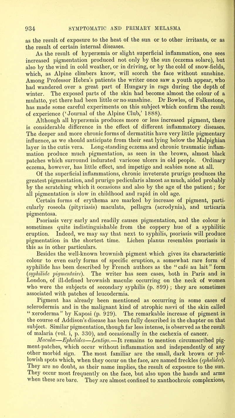 as the result of exposure to the heat of the sun or to other irritants, or as the result of certain internal diseases. As the result of hypersemia or slight superficial inflammation, one sees increased pigmentation produced not only by the sun (eczema solare), but also by the wind in cold weather, or in driving, or by the cold of snow-fields, which, as Alpine climbers know, will scorch the face without sunshine. Among Professor Hebra's patients the writer once saw a youth appear, who had wandered over a great part of Hungary in rags during the depth of winter. The exposed parts of the skin had become almost the colour of a mulatto, yet there had been little or no sunshine. Dr Bowles, of Folkestone, has made some careful experiments on this subject which confirm the result of experience ('Journal of the Alpine Club,' 1888). Although all hypertemia produces more or less increased pigment, there is considerable difference in the effect of different inflammatory diseases. The deeper and more chronic forms of dermatitis have very little pigmentary influence, as we should anticipate from their seat lying below the Malpighian layer in the cutis vera. Long-standing eczema and chronic traumatic inflam- mation produce much pigmentation, as seen in the brown, almost black patches which surround indurated varicose ulcers in old people. Ordinary eczema, however, has little effect, and impetigo and scabies none at all. Of the superficial inflammations, chronic inveterate prurigo produces the greatest pigmentation, and prurigo pedicularis almost as much, aided probably by the scratching which it occasions and also by the age of the patient; for all pigmentation is slow in childhood and rapid in old age. Certain forms of erythema are marked by increase of pigment, parti- cularly roseola (pityriasis) maculata, pellagra (acrodynia), and urticaria pigmentosa. Psoriasis very early and readily causes pigmentation, and the colour is sometimes quite indistinguishable from the coppery hue of a syphilitic eruption. Indeed, we may say that next to syphilis, psoriasis will produce pigmentation in the shortest time. Lichen planus resembles psoriasis in this as in other particulars. Besides the well-known brownish pigment which gives its characteristic colour to even early forms of specific eruption, a somewhat rare form of syphilide has been described by French authors as the cafe au lait form (syphilide pigmentaire). The writer has seen cases, both in Paris and in London, of ill-defined brownish maculae occurring on the neck of women who were the subjects of secondary syphilis (p. 899); they are sometimes associated with patches of leucodermia. Pigment has already been mentioned as occurring in some cases of sclerodermia and in the malignant kind of atrophic nsevi of the skin called xeroderma by Kaposi (p. 929). The remarkable increase of pigment in the course of Addison's disease has been fully described in the chapter on that subject. Similar pigmentation, though far less intense, is observed as the result of malaria (vol. i, p. 330), and occasionally in the cachexia of cancer. Maculce—Ephelides—Lentigo.—It remains to mention circumscribed pig- ment-patches, which occur without inflammation and independently of any other morbid sign. The most familiar are the small, dark brown or yel- lowish spots which, when they occur on the face, are named freckles (ephelides). They are no doubt, as their name implies, the result of exposure to the sun. They occur most frequently on the face, but also upon the hands and arms when these are bare. They are almost confined to xanthochroic complexions,