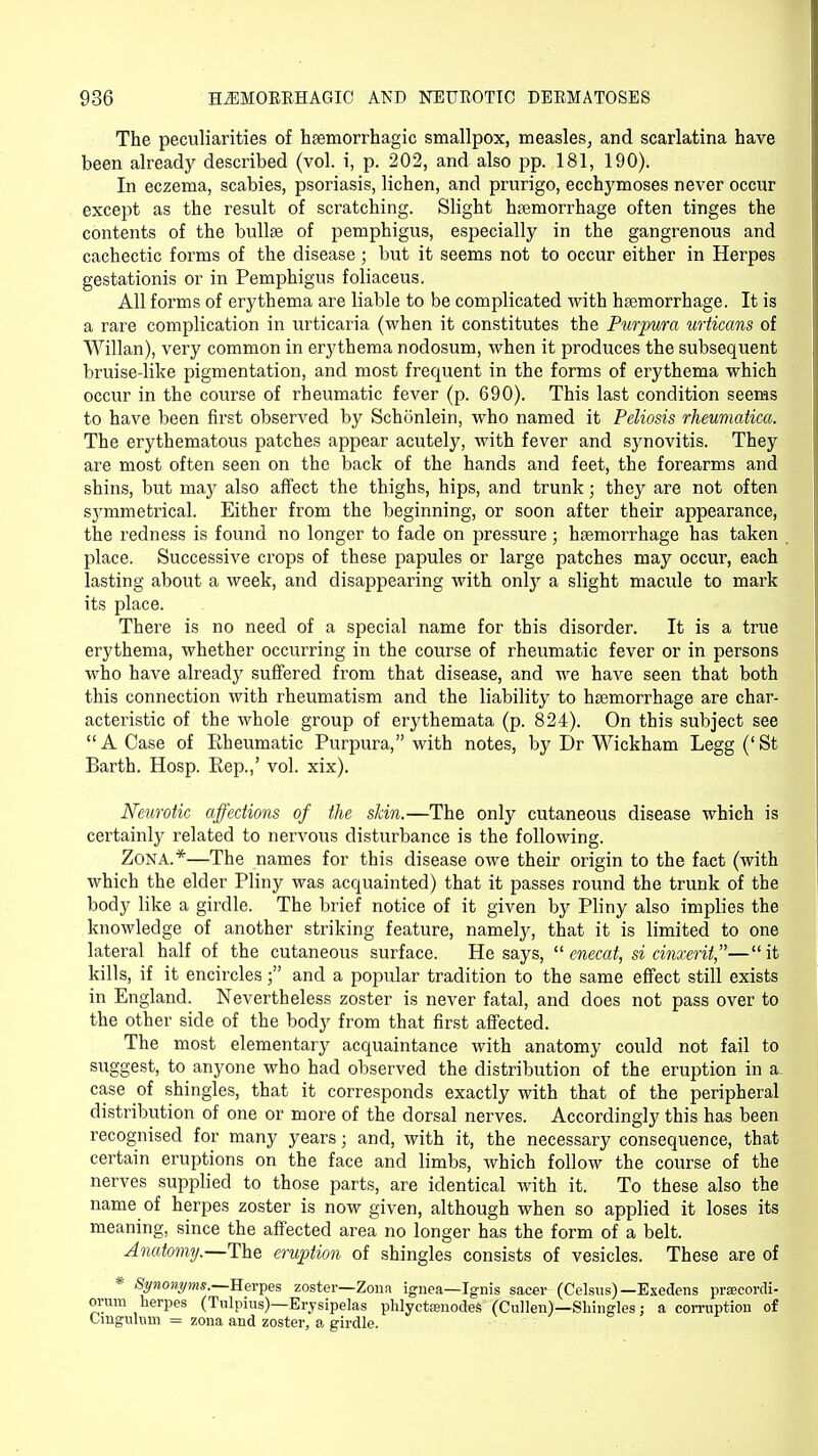 The peculiarities of hemorrhagic smallpox, measles, and scarlatina have been already described (vol. i, p. 202, and also pp. 181, 190). In eczema, scabies, psoriasis, lichen, and prurigo, ecchymoses never occur except as the result of scratching. Slight haemorrhage often tinges the contents of the bulla? of pemphigus, especially in the gangrenous and cachectic forms of the disease; but it seems not to occur either in Herpes gestationis or in Pemphigus foliaceus. All forms of erythema are liable to be complicated with haemorrhage. It is a rare complication in urticaria (when it constitutes the Purpura urticans of Willan), very common in erythema nodosum, when it produces the subsequent bruise-like pigmentation, and most frequent in the forms of erythema which occur in the course of rheumatic fever (p. 690). This last condition seems to have been first observed by Schonlein, who named it Peliosis rheumatica. The erythematous patches appear acutely, with fever and synovitis. They are most often seen on the back of the hands and feet, the forearms and shins, but may also affect the thighs, hips, and trunk; they are not often symmetrical. Either from the beginning, or soon after their appearance, the redness is found no longer to fade on pressure; haemorrhage has taken place. Successive crops of these papules or large patches may occur, each lasting about a week, and disappearing with only a slight macule to mark its place. There is no need of a special name for this disorder. It is a true erythema, whether occurring in the course of rheumatic fever or in persons who have already suffered from that disease, and we have seen that both this connection with rheumatism and the liability to haemorrhage are char- acteristic of the whole group of erythemata (p. 824). On this subject see  A Case of Kheumatic Purpura, with notes, by Dr Wickham Legg (' St Earth. Hosp. Eep.,' vol. xix). Neurotic affections of the skin.—The only cutaneous disease which is certainly related to nervous disturbance is the following. Zona.*—The names for this disease owe their origin to the fact (with which the elder Pliny was acquainted) that it passes round the trunk of the body like a girdle. The brief notice of it given by Pliny also implies the knowledge of another striking feature, namely, that it is limited to one lateral half of the cutaneous surface. He says,  enecat, si cinxerit,—it kills, if it encircles; and a popular tradition to the same effect still exists in England. Nevertheless zoster is never fatal, and does not pass over to the other side of the body from that first affected. The most elementary acquaintance with anatomy could not fail to suggest, to anyone who had observed the distribution of the eruption in a. case of shingles, that it corresponds exactly with that of the peripheral distribution of one or more of the dorsal nerves. Accordingly this has been recognised for many years; and, with it, the necessary consequence, that certain eruptions on the face and limbs, which follow the course of the nerves supplied to those parts, are identical with it. To these also the name of herpes zoster is now given, although when so applied it loses its meaning, since the affected area no longer has the form of a belt. Anatomy.—The eruption of shingles consists of vesicles. These are of * Synonyms.—Herpes zoster—Zona ignea—Ignis sacer (Celsus)— Esedens prsecordi- orum herpes (Tulpius)—Erysipelas phlyctajnodes (Cullen)—Shingles; a corruption of Unguium = zona and zoster, a girdle.