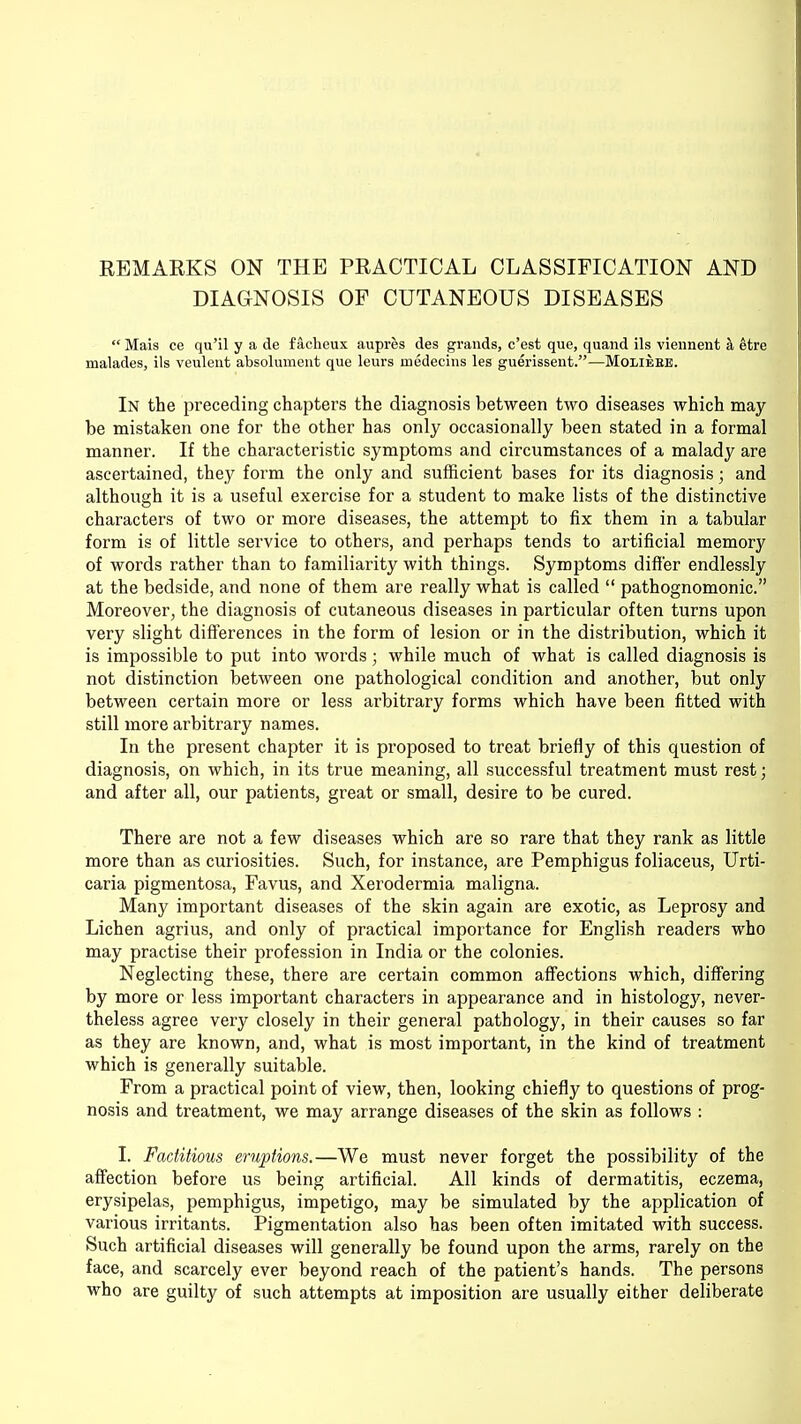 REMARKS ON THE PRACTICAL CLASSIFICATION AND DIAGNOSIS OP CUTANEOUS DISEASES  Mais ce qu'il y a de f acheux aupres des grands, c'est que, quand ils viennent a etre malades, ils veulent absolument que leurs inedecins les guerissent.—Moliere. In the preceding chapters the diagnosis between two diseases which may be mistaken one for the other has only occasionally been stated in a formal manner. If the characteristic symptoms and circumstances of a malady are ascertained, they form the only and sufficient bases for its diagnosis; and although it is a useful exercise for a student to make lists of the distinctive characters of two or more diseases, the attempt to fix them in a tabular form is of little service to others, and perhaps tends to artificial memory of words rather than to familiarity with things. Symptoms differ endlessly at the bedside, and none of them are really what is called  pathognomonic. Moreover, the diagnosis of cutaneous diseases in particular often turns upon very slight differences in the form of lesion or in the distribution, which it is impossible to put into words; while much of what is called diagnosis is not distinction between one pathological condition and another, but only between certain more or less arbitrary forms which have been fitted with still more arbitrary names. In the present chapter it is proposed to treat briefly of this question of diagnosis, on which, in its true meaning, all successful treatment must rest; and after all, our patients, great or small, desire to be cured. There are not a few diseases which are so rare that they rank as little more than as curiosities. Such, for instance, are Pemphigus foliaceus, Urti- caria pigmentosa, Favus, and Xerodermia maligna. Many important diseases of the skin again are exotic, as Leprosy and Lichen agrius, and only of practical importance for English readers who may practise their profession in India or the colonies. Neglecting these, there are certain common affections which, differing by more or less important characters in appearance and in histology, never- theless agree very closely in their general pathology, in their causes so far as they are known, and, what is most important, in the kind of treatment which is generally suitable. From a practical point of view, then, looking chiefly to questions of prog- nosis and treatment, we may arrange diseases of the skin as follows : I. Factitious eruptions.—We must never forget the possibility of the affection before us being artificial. All kinds of dermatitis, eczema, erysipelas, pemphigus, impetigo, may be simulated by the application of various irritants. Pigmentation also has been often imitated with success. Such artificial diseases will generally be found upon the arms, rarely on the face, and scarcely ever beyond reach of the patient's hands. The persons who are guilty of such attempts at imposition are usually either deliberate