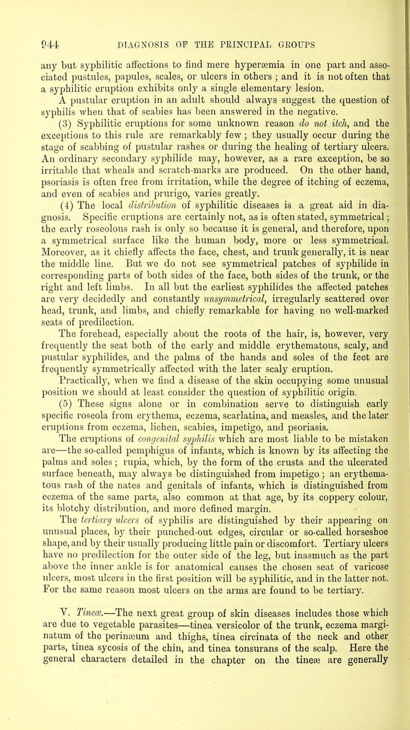 any but syphilitic affections to find mere hyperemia in one part and asso- ciated pustules, papules, scales, or ulcers in others; and it is not often that a syphilitic eruption exhibits only a single elementary lesion. A pustular eruption in an adult should always suggest the question of syphilis when that of scabies has been answered in the negative. (3) Syphilitic eruptions for some unknown reason do not itch, and the exceptions to this rule are remarkably few; they usually occur during the stage of scabbing of pustular rashes or during the healing of tertiary ulcers. An ordinary secondary syphilide may, however, as a rare exception, be so irritable that wheals and scratch-marks are produced. On the other hand, psoriasis is often free from irritation, while the degree of itching of eczema, and even of scabies and prurigo, varies greatly. (4) The local distribution of syphilitic diseases is a great aid in dia- gnosis. Specific eruptions are certainly not, as is often stated, symmetrical; the early roseolous rash is only so because it is general, and therefore, upon a symmetrical surface like the human body, more or less symmetrical. Moreover, as it chiefly affects the face, chest, and trunk generally, it is near the middle line. But we do not see symmetrical patches of syphilide in corresponding parts of both sides of the face, both sides of the trunk, or the right and left limbs. In all but the earliest syphilides the affected patches are very decidedly and constantly unsymmetrical, irregularly scattered over head, trunk, and limbs, and chiefly remarkable for having no well-marked seats of predilection. The forehead, especially about the roots of the hair, is, however, very frequently the seat both of the early and middle erythematous, scaly, and pustular syphilides, and the palms of the hands and soles of the feet are frequently symmetrically affected with the later scaly eruption. Practically, when we find a disease of the skin occupying some unusual position we should at least consider the question of syphilitic origin, (5) These signs alone or in combination serve to distinguish early specific roseola from erythema, eczema, scarlatina, and measles, and the later eruptions from eczema, lichen, scabies, impetigo, and psoriasis. The eruptions of congenital syphilis which are most liable to be mistaken are—the so-called pemphigus of infants, which is known by its affecting the palms and soles j rupia, which, by the form of the crusts and the ulcerated surface beneath, may always be distinguished from impetigo; an erythema- tous rash of the nates and genitals of infants, which is distinguished from eczema of the same parts, also common at that age, by its coppery colour, its blotchy distribution, and more defined margin. The tertiary ulcers of syphilis are distinguished by their appearing on unusual places, by their punched-out edges, circular or so-called horseshoe shape, and by their usually producing little pain or discomfort. Tertiary ulcers have no predilection for the outer side of the leg, but inasmuch as the part above the inner ankle is for anatomical causes the chosen seat of varicose ulcers, most ulcers in the first position will be syphilitic, and in the latter not. For the same reason most ulcers on the arms are found to be tertiary. V. Tinece.—The next great group of skin diseases includes those which are due to vegetable parasites—tinea versicolor of the trunk, eczema margi- natum of the perinseum and thighs, tinea circinata of the neck and other parts, tinea sycosis of the chin, and tinea tonsurans of the scalp. Here the general characters detailed in the chapter on the tinese are generally