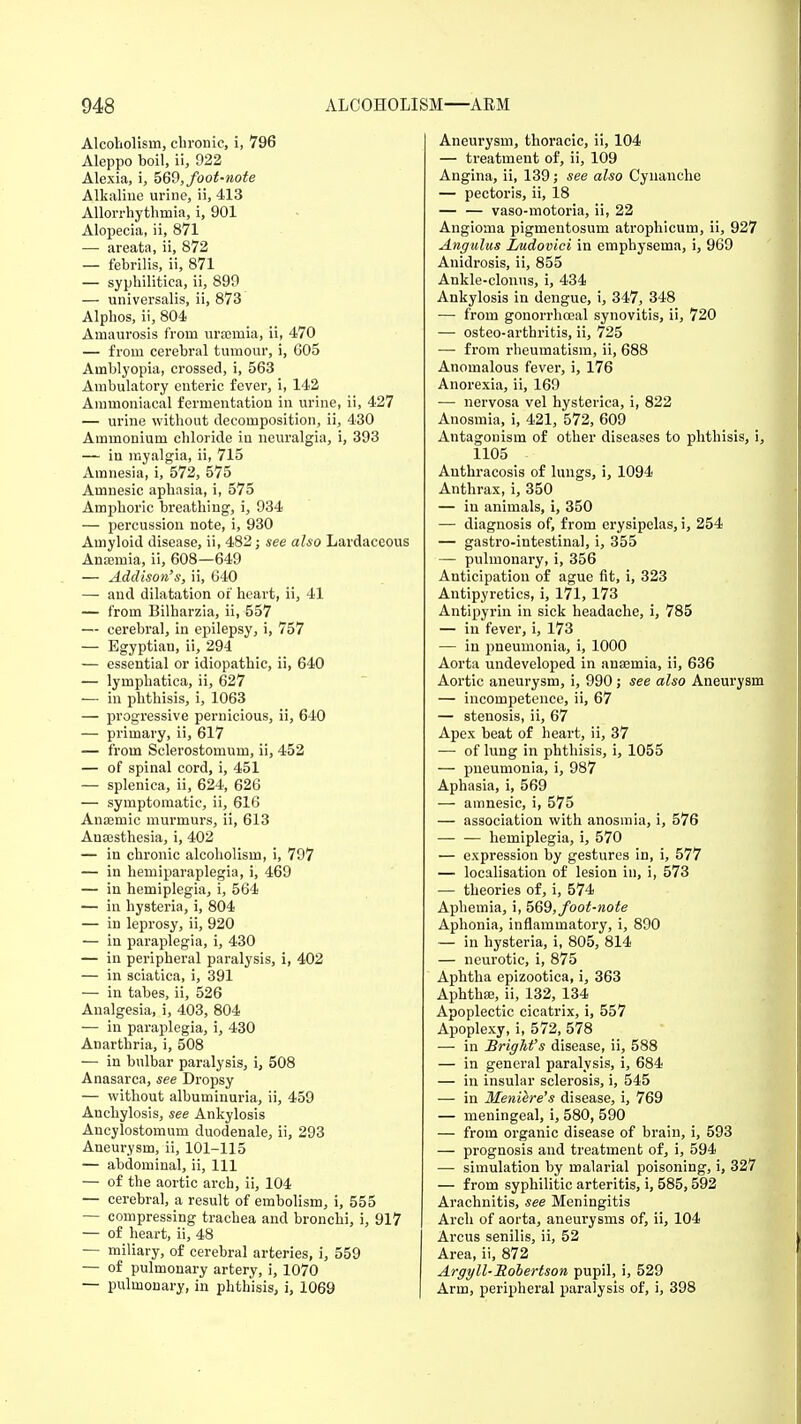 Alcoholism, chronic, i, 796 Aleppo boil, ii, 922 Alexia, i, 569, foot-note Alkaline urine, ii, 413 Allorrhythmia, i, 901 Alopecia, ii, 871 — areata, ii, 872 — febrilis, ii, 871 — syphilitica, ii, 899 — universalis, ii, 873 Alphos, ii, 804 Amaurosis from uraemia, ii, 470 — from cerebral tumour, i, 605 Amblyopia, crossed, i, 563 Ambulatory enteric fever, i, 142 Ammoniacal fermentation in urine, ii, 427 — urine without decomposition, ii, 430 Ammonium chloride in neuralgia, i, 393 — in myalgia, ii, 715 Amnesia, i, 572, 575 Amnesic aphasia, i, 575 Amphoric breathing, i, 934 — percussion note, i, 930 Amyloid disease, ii, 482; see also Lardaceous Anaemia, ii, 608—649 — Addison's, ii, 640 — and dilatation of heart, ii, 41 — from Bilharzia, ii, 557 — cerebral, in epilepsy, i, 757 — Egyptian, ii, 294 — essential or idiopathic, ii, 640 — lymphatica, ii, 627 — in phthisis, i, 1063 — progressive pernicious, ii, 640 — primary, ii, 617 — from Sclerostomum, ii, 452 — of spinal cord, i, 451 — splenica, ii, 624, 626 — symptomatic, ii, 616 Anaemic murmurs, ii, 613 Anaesthesia, i, 402 — in chronic alcoholism, i, 797 — in hemiparaplegia, i, 469 — in hemiplegia, i, 564 — in hysteria, i, 804 — in leprosy, ii, 920 — in paraplegia, i, 430 — in peripheral paralysis, i, 402 — in sciatica, i, 391 — in tabes, ii, 526 Analgesia, i, 403, 804 — in paraplegia, i, 430 Anarthria, i, 508 — in bulbar paralysis, i, 508 Anasarca, see Dropsy — without albuminuria, ii, 459 Anchylosis, see Ankylosis Ancylostomum duodenale, ii, 293 Aneurysm, ii, 101-115 — abdominal, ii, 111 — of the aortic arch, ii, 104 — cerebral, a result of embolism, i, 555 — compressing trachea and bronchi, i, 917 — of heart, ii, 48 — miliary, of cerebral arteries, i, 559 — of pulmonary artery, i, 1070 — pulmonary, in phthisis, i, 1069 Aneurysm, thoracic, ii, 104 — treatment of, ii, 109 Angina, ii, 139; see also Cynanche — pectoris, ii, 18 — — vaso-motoria, ii, 22 Angioma pigmentosum atrophicum, ii, 927 Angulus Ludovici in emphysema, i, 969 Anidrosis, ii, 855 Ankle-clonus, i, 434 Ankylosis in dengue, i, 347, 348 — from gonorrhoeal synovitis, ii, 720 — osteo-arthritis, ii, 725 — from rheumatism, ii, 688 Anomalous fever, i, 176 Anorexia, ii, 169 — nervosa vel hysterica, i, 822 Anosmia, i, 421, 572, 609 Antagonism of other diseases to phthisis, i, 1105 Authracosis of lungs, i, 1094 Anthrax, i, 350 — in animals, i, 350 — diagnosis of, from erysipelas, i, 254 — gastro-intestinal, i, 355 — pulmonary, i, 356 Anticipation of ague fit, i, 323 Antipyretics, i, 171, 173 Antipyrin in sick headache, i, 785 — in fever, i, 173 — in pneumonia, i, 1000 Aorta undeveloped in anaemia, ii, 636 Aortic aneurysm, i, 990; see also Aneurysm — incompetence, ii, 67 — stenosis, ii, 67 Apex beat of heart, ii, 37 — of lung in phthisis, i, 1055 — pneumonia, i, 987 Aphasia, i, 569 — amnesic, i, 575 — association with anosmia, i, 576 — — hemiplegia, i, 570 — expression by gestures in, i, 577 — localisation of lesion in, i, 573 — theories of, i, 574 Aphemia, i, 569, foot-note Aphonia, inflammatory, i, 890 — in hysteria, i, 805, 814 — neurotic, i, 875 Aphtha epizootica, i, 363 Aphthae, ii, 132, 134 Apoplectic cicatrix, i, 557 Apoplexy, i, 572, 578 — in Bright's disease, ii, 588 — in general paralysis, i, 684 — in insular sclerosis, i, 545 — in Meniere's disease, i, 769 — meningeal, i, 580, 590 — from organic disease of brain, i, 593 — prognosis and treatment of, i, 594 — simulation by malarial poisoning, i, 327 — from syphilitic arteritis, i, 585,592 Arachnitis, see Meningitis Arch of aorta, aneurysms of, ii, 104 Arcus senilis, ii, 52 Area, ii, 872 Argyll-Robertson pupil, i, 529 Arm, peripheral paralysis of, i, 398