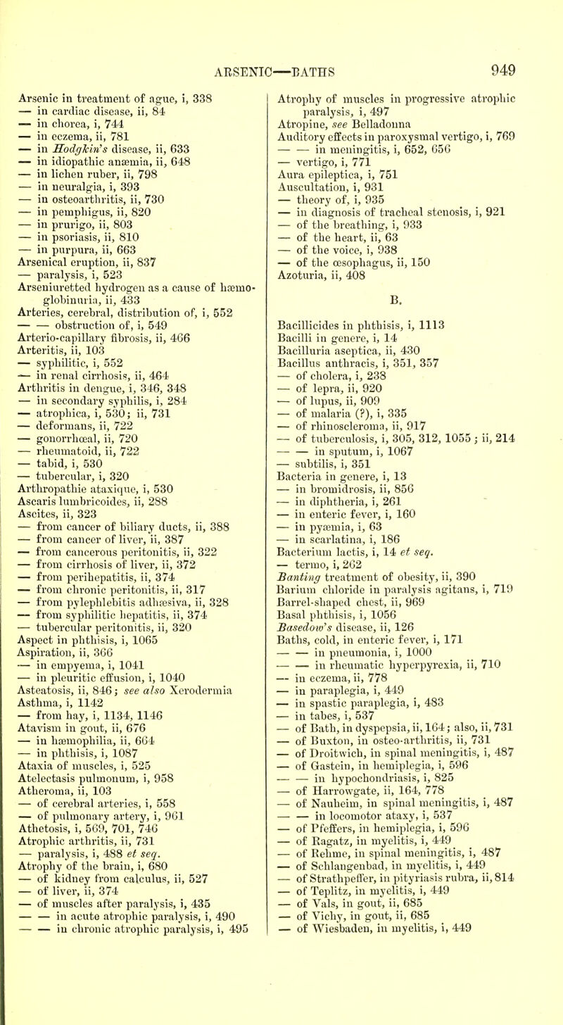 Arsenic in treatment of ague, i, 338 — in cardiac disease, ii, 84 — in chorea, i, 744 — in eczema, ii, 781 — in Sodgkin's disease, ii, 633 — in idiopathic anaamia, ii, 648 — in lichen ruber, ii, 798 — in neuralgia, i, 393 — in osteoarthritis, ii, 730 — in pemphigus, ii, 820 — in prurigo, ii, 803 — in psoriasis, ii, 810 — in purpura, ii, 663 Arsenical eruption, ii, 837 — paralysis, i, 523 Arseniuretted hydrogen as a cause of hremo- globinuria, ii, 433 Arteries, cerebral, distribution of, i, 552 obstruction of, i, 549 Arterio-capillary fibrosis, ii, 466 Arteritis, ii, 103 — syphilitic, i, 552 — in renal cirrhosis, ii, 464 Arthritis in dengue, i, 346, 348 — in secondary syphilis, i, 284 — atrophica, i, 530; ii, 731 — deformans, ii, 722 — gonorrhoea^ ii, 720 — rheumatoid, ii, 722 — tabid, i, 530 — tubercular, i, 320 Arthropathie ataxique, i, 530 Ascaris lumbricoides, ii, 288 Ascites, ii, 323 — from cancer of biliary ducts, ii, 388 — from cancer of liver, ii, 387 — from cancerous peritonitis, ii, 322 — from cirrhosis of liver, ii, 372 — from perihepatitis, ii, 374 — from chronic peritonitis, ii, 317 — from pylephlebitis adhaesiva, ii, 328 — from syphilitic hepatitis, ii, 374 — tubercular peritonitis, ii, 320 Aspect in phthisis, i, 1065 Aspiration, ii, 366 — in empyema, i, 1041 — in pleuritic effusion, i, 1040 Asteatosis, ii, 846; see also Xerodermia Asthma, i, 1142 — from hay, i, 1134, 1146 Atavism in gout, ii, 676 — in haemophilia, ii, 664 — in phthisis, i, 1087 Ataxia of muscles, i, 525 Atelectasis pulmonum, i, 958 Atheroma, ii, 103 — of cerebral arteries, i, 558 — of pulmonary artery, i, 961 Athetosis, i, 569, 701, 746 Atrophic arthritis, ii, 731 — paralysis, i, 488 et seq. Atrophy of the brain, i, 680 — of kidney from calculus, ii, 527 — of liver, ii, 374 — of muscles after paralysis, i, 435 — — in acute atrophic paralysis, i, 490 — — in chronic atrophic paralysis, i, 495 Atrophy of muscles in progressive atrophic paralysis, i, 497 Atropine, see Belladonna Auditory effects in paroxysmal vertigo, i, 769 in meningitis, i, 652, 656 — vertigo, i, 771 Aura epileptica, i, 751 Auscultation, i, 931 — theory of, i, 935 — in diagnosis of tracheal stenosis, i, 921 — of the breathing, i, 933 — of the heart, ii, 63 — of the voice, i, 938 — of the oesophagus, ii, 150 Azoturia, ii, 408 B. Bacillicides in phthisis, i, 1113 Bacilli in genere, i, 14 Bacilluria aseptica, ii, 430 Bacillus anthracis, i, 351, 357 — of cholera, i, 238 — of lepra, ii, 920 — of lupus, ii, 909 — of malaria (?), i, 335 — of rhinoscleroma, ii, 917 — of tuberculosis, i, 305, 312, 1055 ; ii, 214 — — in sputum, i, 1067 — subtilis, i, 351 Bacteria in genere, i, 13 — in bromidrosis, ii, 856 — in diphtheria, i, 261 — in enteric fever, i, 160 — in pyaemia, i, 63 — in scarlatina, i, 186 Bacterium lactis, i, 14 et seq. — termo, i, 262 Banting treatment of obesity, ii, 390 Barium chloride in paralysis agitans, i, 719 Barrel-shaped chest, ii, 969 Basal phthisis, i, 1056 Basedow's disease, ii, 126 Baths, cold, in enteric fever, i, 171 in pneumonia, i, 1000 — — in rheumatic hyperpyrexia, ii, 710 — in eczema, ii, 778 — in paraplegia, i, 449 — in spastic paraplegia, i, 483 — in tabes, i, 537 — of Bath, in dyspepsia, ii, 164; also, ii, 731 — of Buxton, in osteo-arthritis, ii, 731 — of Droitwich, in spinal meningitis, i, 487 — of Gastein, in hemiplegia, i, 596 — — in hypochondriasis, i, 825 — of Harrowgate, ii, 164, 778 — of Nauheim, in spinal meningitis, i, 487 in locomotor ataxy, i, 537 — of Pfeffers, in hemiplegia, i, 596 — of Ragatz, in myelitis, i, 449 — of Rehme, in spinal meningitis, i, 487 — of Schlangenbad, in myelitis, i, 449 — of Strathpeffer, in pityriasis rubra, ii, 814 — of Teplitz, in myelitis, i, 449 — of Vals, in gout, ii, 685 — of Vichy, in gout, ii, 685 — of Wiesbaden, in myelitis, i, 449