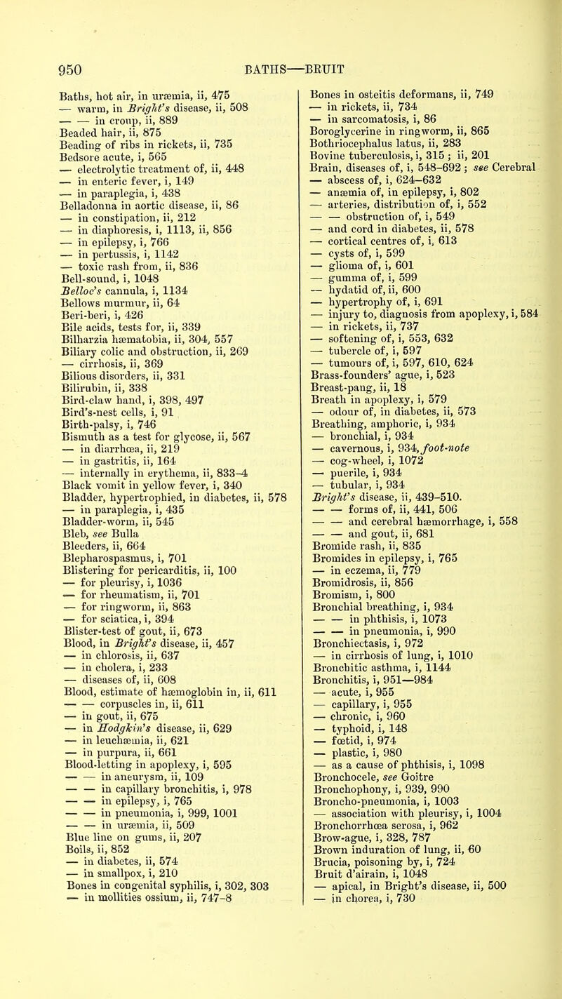 Baths, hot air, in uraeinia, ii, 475 — warm, in BrigM's disease, ii, 508 in cronp, ii, 889 Beaded hair, ii, 875 Beading of ribs in rickets, ii, 735 Bedsore acute, i, 565 — electrolytic treatment of, ii, 448 — in enteric fever, i, 149 — in paraplegia, i, 438 Belladonna in aortic disease, ii, 86 — in constipation, ii, 212 — in diaphoresis, i, 1113, ii, 856 — in epilepsy, i, 766 — in pertussis, i, 1142 — toxic rash from, ii, 836 Bell-sound, i, 1048 Belloc's cannula, i, 1134 Bellows murmur, ii, 64 Beri-beri, i, 426 Bile acids, tests for, ii, 339 Bilharzia hasmatobia, ii, 304, 557 Biliary colic and obstruction, ii, 269 — cirrhosis, ii, 369 Bilious disorders, ii, 331 Bilirubin, ii, 338 Bird-claw hand, i, 398, 497 Bird's-nest cells, i, 91 Birth-palsy, i, 746 Bismuth as a test for glycose, ii, 567 — in diarrhoea, ii, 219 — in gastritis, ii, 164 — internally in erythema, ii, 833-4 Black vomit in yellow fever, i, 340 Bladder, hypertrophied, in diabetes, ii, 578 — in paraplegia, i, 435 Bladder-worm, ii, 545 Bleb, see Bulla Bleeders, ii, 664 Blepharospasmus, i, 701 Blistering for pericarditis, ii, 100 — for pleurisy, i, 1036 — for rheumatism, ii, 701 — for ringworm, ii, 863 — for sciatica, i, 394 Blister-test of gout, ii, 673 Blood, in BrigM's disease, ii, 457 — in chlorosis, ii, 637 — in cholera, i, 233 — diseases of, ii, 608 Blood, estimate of haemoglobin in, ii, 611 corpuscles in, ii, 611 — in gout, ii, 675 — in HodgMn's disease, ii, 629 — in leuchseinia, ii, 621 — in purpura, ii, 661 Blood-letting in apoplexy, i, 595 in aneurysm, ii, 109 — — in capillary bronchitis, i, 978 in epilepsy, i, 765 in pneumonia, i, 999, 1001 — — in uraemia, ii, 509 Blue line on gums, ii, 207 Boils, ii, 852 — in diabetes, ii, 574 — in smallpox, i, 210 Bones in congenital syphilis, i, 302, 303 — in mollities ossium, ii, 747-8 Bones in osteitis deformans, ii, 749 ■— in rickets, ii, 734 — in sarcomatosis, i, 86 Boroglycerine in ringworm, ii, 865 Bothriocephalus latus, ii, 283 Bovine tuberculosis, i, 315 ; ii, 201 Brain, diseases of, i, 548-692 ; see Cerebral — abscess of, i, 624-632 — anaemia of, in epilepsy, i, 802 — arteries, distribution of, i, 552 — — obstruction of, i, 549 — and cord in diabetes, ii, 578 — cortical centres of, i, 613 — cysts of, i, 599 — glioma of, i, 601 — gumma of, i, 599 — hydatid of, ii, 600 — hypertrophy of, i, 691 — injury to, diagnosis from apoplexy, i, 584 — in rickets, ii, 737 — softening of, i, 553, 632 — tubercle of, i, 597 — tumours of, i, 597, 610, 624 Brass-founders' ague, i, 523 Breast-pang, ii, 18 Breath in apoplexy, i, 579 — odour of, in diabetes, ii, 573 Breathing, amphoric, i, 934 — bronchial, i, 934 — cavernous, i, 934, foot-note — cog-wheel, i, 1072 — puerile, i, 934 — tubular, i, 934 BrigM's disease, ii, 439-510. forms of, ii, 441, 506 — — and cerebral haemorrhage, i, 558 and gout, ii, 681 Bromide rash, ii, 835 Bromides in epilepsy, i, 765 — in eczema, ii, 779 Bromidrosis, ii, 856 Bromism, i, 800 Bronchial breathing, i, 934 in phthisis, i, 1073 — — in pneumonia, i, 990 Bronchiectasis, i, 972 — in cirrhosis of lung, i, 1010 Bronchitic asthma, i, 1144 Bronchitis, i, 951—984 — acute, i, 955 — capillary, i, 955 — chronic, i, 960 — typhoid, i, 148 — foetid, i, 974 — plastic, i, 980 — as a cause of phthisis, i, 1098 Bronchocele, see Goitre Bronchophony, i, 939, 990 Broncho-pneumonia, i, 1003 — association with pleurisy, i, 1004 Bronchorrhcea serosa, i, 962 Brow-ague, i, 328, 787 Brown induration of lung, ii, 60 Brucia, poisoning by, i, 724 Bruit d'airain, i, 1048 — apical, in Bright's disease, ii, 500 — in chorea, i, 730