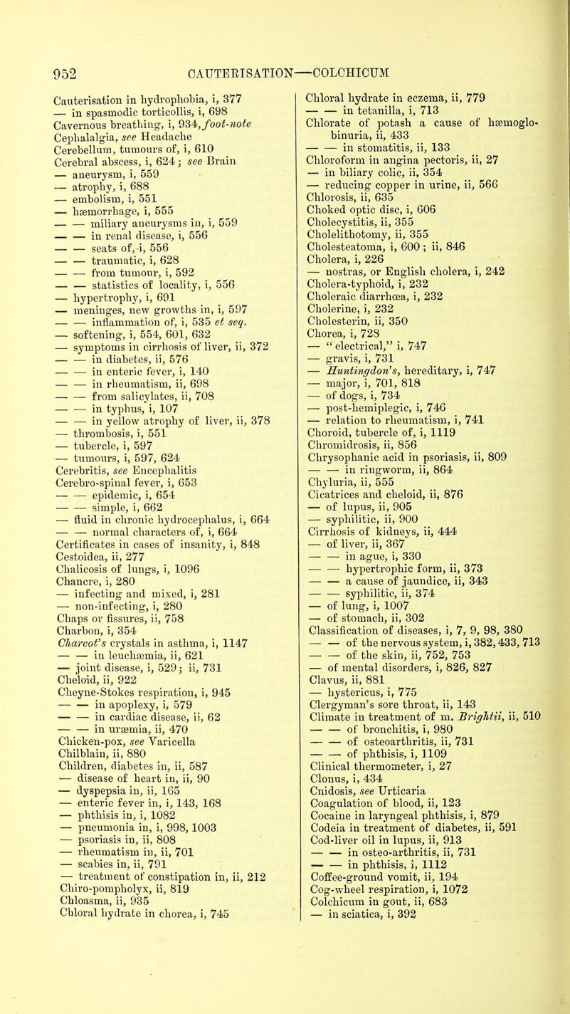 Cauterisation in hydrophobia, i, 377 — in spasmodic torticollis, i, 698 Cavernous breathing-, i, 934, foot-note Cephalalgia, see Headache Cerebellum, tumours of, i, 610 Cerebral abscess, i, 624; see Brain — aneurysm, i, 559 — atrophy, i, 688 — embolism, i, 551 — haemorrhage, i, 555 miliary aneurysms in, i, 559 — — in renal disease, i, 556 — — seats of,-i, 556 — — traumatic, i, 628 from tumour, i, 592 statistics of locality, i, 556 — hypertrophy, i, 691 — meninges, new growths in, i, 597 inflammation of, i, 535 et seq. — softening, i, 554, 601, 632 — symptoms in cirrhosis of liver, ii, 372 in diabetes, ii, 576 in enteric fever, i, 140 — — in rheumatism, ii, 698 — —■ from salicylates, ii, 708 — — in typhus, i, 107 — — in yellow atrophy of liver, ii, 378 — thrombosis, i, 551 — tubercle, i, 597 — tumours, i, 597, 624 Cerebritis, see Encephalitis Cerebro-spinal fever, i, 653 epidemic, i, 654 simple, i, 662 — fluid in chronic hydrocephalus, i, 664 — — normal characters of, i, 664 Certificates in cases of insanity, i, 848 Cestoidea, ii, 277 Chalicosis of lungs, i, 1096 Chancre, i, 280 — infecting and mixed, i, 281 — non-infecting, i, 280 Chaps or fissures, ii, 758 Charbon, i, 354 Charcot's crystals in asthma, i, 1147 — — in leuchcemia, ii, 621 — joint disease, i, 529; ii, 731 Cheloid, ii, 922 Cheyne-Stokes respiration, i, 945 — — in apoplexy, i, 579 — — in cardiac disease, ii, 62 in uraemia, ii, 470 Chicken-pox, see Varicella Chilblain, ii, 880 Children, diabetes in, ii, 587 — disease of heart in, ii, 90 — dyspepsia in, ii, 165 — enteric fever in, i, 143, 168 — phthisis in, i, 1082 — pneumonia in, i, 998,1003 — psoriasis in, ii, 808 — rheumatism in, ii, 701 — scabies in, ii, 791 — treatment of constipation in, ii, 212 Chiro-pompholyx, ii, 819 Chloasma, ii, 935 Chloral hydrate in chorea, i, 745 Chloral hydrate in eczema, ii, 779 in tetanilla, i, 713 Chlorate of potash a cause of haamoglo- binuria, ii, 433 — — in stomatitis, ii, 133 Chloroform in angina pectoris, ii, 27 — in biliary colic, ii, 354 — reducing copper in urine, ii, 566 Chlorosis, ii, 635 Choked optic disc, i, 606 Cholecystitis, ii, 355 Cholelithotomy, ii, 355 Cholesteatoma, i, 600 ; ii, 846 Cholera, i, 226 — nostras, or English cholera, i, 242 Cholera-typhoid, i, 232 Choleraic diarrhoea, i, 232 Cholerine, i, 232 Cholesterin, ii, 350 Chorea, i, 728 —  electrical, i, 747 — gravis, i, 731 — Huntingdon's, hereditary, i, 747 — major, i, 701, 818 — of dogs, i, 734 — post-hemiplegic, i, 746 — relation to rheumatism, i, 741 Choroid, tubercle of, i, 1119 Chromidrosis, ii, 856 Chrysophanic acid in psoriasis, ii, 809 in ringworm, ii, 864 Chyluria, ii, 555 Cicatrices and cheloid, ii, 876 — of lupus, ii, 905 — syphilitic, ii, 900 Cirrhosis of kidneys, ii, 444 — of liver, ii, 367 in ague, i, 330 hypertrophic form, ii, 373 — — a cause of jaundice, ii, 343 syphilitic, ii, 374 — of lung, i, 1007 — of stomach, ii, 302 Classification of diseases, i, 7, 9, 98, 380 of the nervous system, i, 382,433, 713 of the skin, ii, 752, 753 — of mental disorders, i, 826, 827 Clavus, ii, 881 — hystericus, i, 775 Clergyman's sore throat, ii, 143 Climate in treatment of in. Briglitii, ii, 510 of bronchitis, i, 980 — — of osteoarthritis, ii, 731 of phthisis, i, 1109 Clinical thermometer, i, 27 Clonus, i, 434 Cnidosis, see Urticaria Coagulation of blood, ii, 123 Cocaine in laryngeal phthisis, i, 879 Codeia in treatment of diabetes, ii, 591 Cod-liver oil in lupus, ii, 913 — — in osteo-arthritis, ii, 731 in phthisis, i, 1112 Coffee-ground vomit, ii, 194 Cog-wheel respiration, i, 1072 Colchicum in gout, ii, 683 — in sciatica, i, 392