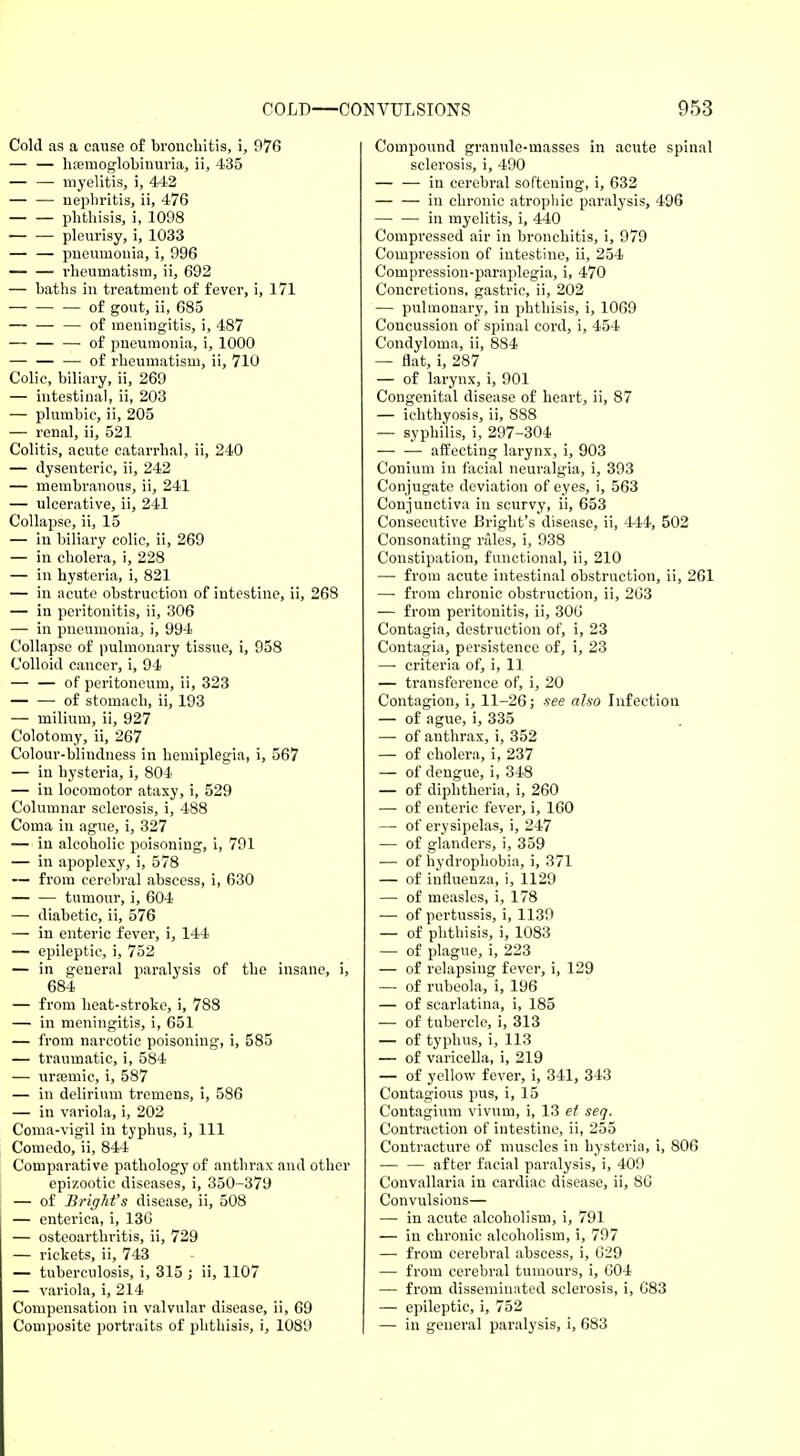 Cold as a cause of bronchitis, i, 976 — — hemoglobinuria, ii, 435 — — myelitis, i, 442 — — nephritis, ii, 476 phthisis, i, 1098 ■ pleurisy, i, 1033 — — pneumonia, i, 996 — — rheumatism, ii, 692 — baths in treatment of fever, i, 171 — — — of gout, ii, 685 — — — of meningitis, i, 487 — — — of pneumonia, i, 1000 — of rheumatism, ii, 710 Colic, biliary, ii, 269 — intestinal, ii, 203 — plumbic, ii, 205 — renal, ii, 521 Colitis, acute catarrhal, ii, 240 — dysenteric, ii, 242 — membranous, ii, 241 — ulcerative, ii, 241 Collapse, ii, 15 — in biliary colic, ii, 269 — in cholera, i, 228 — in hysteria, i, 821 — in acute obstruction of intestine, ii, 268 — in peritonitis, ii, 306 — in pneumonia, i, 994 Collapse of pulmonary tissue, i, 958 Colloid cancer, i, 94 — — of peritoneum, ii, 323 — — of stomach, ii, 193 — milium, ii, 927 Colotomy, ii, 267 Colour-blindness in hemiplegia, i, 567 — in hysteria, i, 804 — in locomotor ataxy, i, 529 Columnar sclerosis, i, 488 Coma in ague, i, 327 —i in alcoholic poisoning, i, 791 — in apoplexy, i, 578 — from cerebral abscess, i, 630 tumour, i, 604 — diabetic, ii, 576 — in enteric fever, i, 144 — epileptic, i, 752 — in general paralysis of the insane, i, 684 — from heat-stroke, i, 788 — in meningitis, i, 651 — from narcotic poisoning, i, 585 — traumatic, i, 584 — ursemic, i, 587 — in delirium tremens, i, 586 — in variola, i, 202 Coma-vigil in typhus, i, 111 Comedo, ii, 844 Comparative pathology of anthrax and other epizootic diseases, i, 350-379 — of Bright's disease, ii, 508 — enterica, i, 136 — osteoarthritis, ii, 729 — rickets, ii, 743 — tuberculosis, i, 315 ; ii, 1107 — variola, i, 214 Compensation in valvular disease, ii, 69 Composite portraits of phthisis, i, 1089 Compound granule-masses in acute spinal sclerosis, i, 490 — — in cerebral softening, i, 632 — — in chronic atrophic paralysis, 496 in myelitis, i, 440 Compressed air in bronchitis, i, 979 Compression of intestine, ii, 254 Compression-paraplegia, i, 470 Concretions, gastric, ii, 202 — pulmonary, in phthisis, i, 1069 Concussion of spinal cord, i, 454 Condyloma, ii, 884 — flat, i, 287 — of larynx, i, 901 Congenital disease of heart, ii, 87 — ichthyosis, ii, 888 — syphilis, i, 297-304 affecting larynx, i, 903 Conium in facial neuralgia, i, 393 Conjugate deviation of eyes, i, 563 Conjunctiva in scurvy, ii, 653 Consecutive Bright's disease, ii, 444, 502 Consonating rales, i, 938 Constipation, functional, ii, 210 — from acute intestinal obstruction, ii, 261 — from chronic obstruction, ii, 263 — from peritonitis, ii, 306 Contagia, destruction of, i, 23 Contagia, persistence of, i, 23 —■ criteria of, i, 11 — transference of, i, 20 Contagion, i, 11-26; see also Infection — of ague, i, 335 — of anthrax, i, 352 — of cholera, i, 237 — of dengue, i, 348 — of diphtheria, i, 260 — of enteric fever, i, 160 — of erysipelas, i, 247 — of glanders, i, 359 — of hydrophobia, i, 371 — of influenza, i, 1129 — of measles, i, 178 — of pertussis, i, 1139 — of phthisis, i, 1083 — of plague, i, 223 — of relapsing fever, i, 129 — of rubeola, i, 196 — of scarlatina, i, 185 — of tubercle, i, 313 — of typhus, i, 113 — of varicella, i, 219 — of yellow fever, i, 341, 343 Contagious pus, i, 15 Contagium vivurn, i, 13 et seq. Contraction of intestine, ii, 255 Contracture of muscles in hysteria, i, 806 — — after facial paralysis, i, 409 Convallaria in cardiac disease, ii, 86 Convulsions— — in acute alcoholism, i, 791 — in chronic alcoholism, i, 797 — from cerebral abscess, i, 029 — from cerebral tumours, i, 604 — from disseminated sclerosis, i, 083 — epileptic, i, 752 — in general paralysis, i, 683