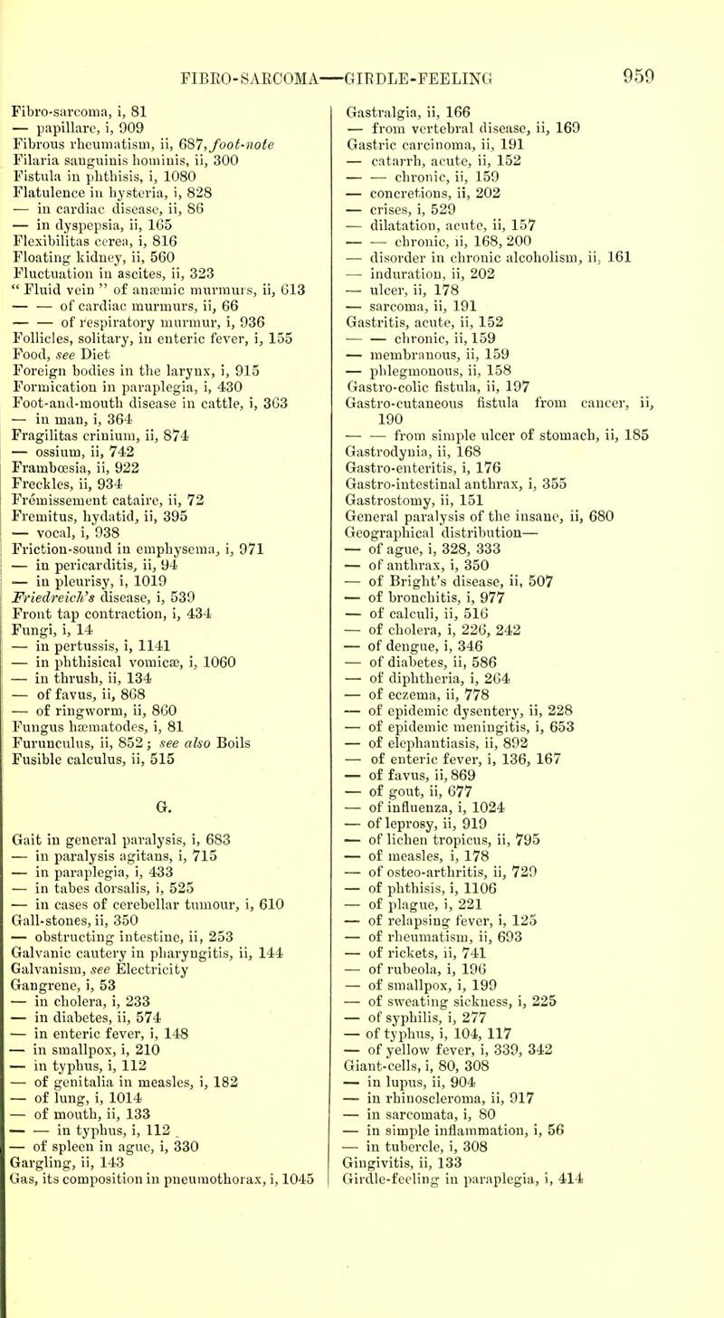 Fibrosarcoma, i, 81 — papillarc, i, 909 Fibrous rheumatism, ii, 687, foot-note Filaria sauguiuis liomiuis, ii, 300 Fistula in phthisis, i, 1080 Flatulence in hysteria, i, 828 — in cardiac disease, ii, 86 — in dyspepsia, ii, 165 Flexibilitas cerea, i, 816 Floating kidney, ii, 560 Fluctuation in ascites, ii, 323  Fluid vein  of anaemic murmurs, ii, 613 — — of cardiac murmurs, ii, 66 of respiratory murmur, i, 936 Follicles, solitary, in enteric fever, i, 155 Food, see Diet Foreign bodies in the larynx, i, 915 Formication in paraplegia, i, 430 Foot-and-mouth disease in cattle, i, 3G3 — in man, i, 364 Fragilitas criuium, ii, 874 — ossium, ii, 742 Frambcesia, ii, 922 Freckles, ii, 934 Fremissement cataire, ii, 72 Fremitus, hydatid, ii, 395 — vocal, i, 938 Friction-sound in emphysema, i, 971 — in pericarditis, ii, 94 — in pleurisy, i, 1019 Friedreich's disease, i, 539 Front tap contraction, i, 434 Fungi, i, 14 — in pertussis, i, 1141 — in phthisical vomica;, i, 1060 — in thrush, ii, 134 — of favus, ii, 868 — of ringworm, ii, 860 Fungus nematodes, i, 81 Furunculus, ii, 852; see also Boils Fusible calculus, ii, 515 G. Gait in general paralysis, i, 683 — in paralysis agitans, i, 715 — in paraplegia, i, 433 — in tabes dorsalis, i, 525 — in cases of cerebellar tumour, i, 610 Gall-stones, ii, 350 — obstructing intestine, ii, 253 Galvanic cautery in pharyngitis, ii, 144 Galvanism, see Electricity Gangrene, i, 53 — in cholera, i, 233 — in diabetes, ii, 574 — in enteric fever, i, 148 — in smallpox, i, 210 — in typhus, i, 112 — of genitalia in measles, i, 182 — of lung, i, 1014 — of mouth, ii, 133 — — in typhus, i, 112 — of spleen in ague, i, 330 Gargling, ii, 143 Gas, its composition in pneumothorax, i, 1045 Gastralgia, ii, 166 — from vertebral disease, ii, 169 Gastric carcinoma, ii, 191 — catarrh, acute, ii, 152 — — chronic, ii, 159 — concretions, ii, 202 — crises, i, 529 — dilatation, acute, ii, 157 — — chronic, ii, 168, 200 — disorder in chronic alcoholism, ii., 161 — induration, ii, 202 — ulcer, ii, 178 — sarcoma, ii, 191 Gastritis, acute, ii, 152 — — chronic, ii, 159 — membranous, ii, 159 — phlegmonous, ii, 158 Gastro-colic fistula, ii, 197 Gastro-cutaneous fistula from cancer, ii, 190 from simple ulcer of stomach, ii, 185 Gastrodyuia, ii, 168 Gastro-enteritis, i, 176 Gastro-intestinal anthrax, i, 355 Gastrostomy, ii, 151 General paralysis of the insane, ii, 680 Geographical distribution— — of ague, i, 328, 333 — of anthrax, i, 350 — of Bright's disease, ii, 507 — of bronchitis, i, 977 — of calculi, ii, 516 — of cholera, i, 226, 242 — of dengue, i, 346 — of diabetes, ii, 586 — of diphtheria, i, 264 — of eczema, ii, 778 — of epidemic dysentery, ii, 228 — of epidemic meningitis, i, 653 — of elephantiasis, ii, 892 — of enteric fever, i, 136, 167 — of favus, ii, 869 — of gout, ii, 677 — of influenza, i, 1024 — of leprosy, ii, 919 — of lichen tropicus, ii, 795 — of measles, i, 178 — of osteo-arthritis, ii, 729 — of phthisis, i, 1106 — of plague, i, 221 — of relapsing fever, i, 125 — of rheumatism, ii, 693 — of rickets, ii, 741 — of rubeola, i, 196 — of smallpox, i, 199 — of sweating sickness, i, 225 — of syphilis, i, 277 — of typhus, i, 104, 117 — of yellow fever, i, 339, 342 Giant-cells, i, 80, 308 — in lupus, ii, 904 — in rhinoscleroma, ii, 917 — in sarcomata, i, 80 — in simple inflammation, i, 56 — in tubercle, i, 308 Gingivitis, ii, 133 Girdle-feeling in paraplegia, i, 414