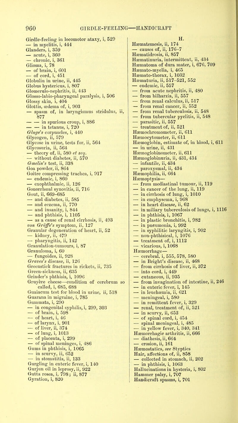 Girdle-feeling in locomotor ataxy, i, 529 — in myelitis, i, 444 Glanders, i, 359 — acute, i, 360 — chronic, i, 361 Glioma, i, 78 — of brain, i, 601 — of cord, i, 451 Globulin in urine, ii, 445 Globus hystericus, i, 807 Glomerulo-nephritis, ii, 443 Glosso-labio-pharyngeal paralysis, i, 506 Glossy skin, i, 404 Glottis, oedema of, i, 903 — spasm of, in laryngismus stridulus, ii, 877 in spurious croup, i, 886 — — in tetanus, i, 720 Gluge's corpuscles, i, 440 Glycogen, ii, 579 Glycose in urine, tests for, ii, 564 Glycosuria, ii, 564 — theory of, ii, 580 et seq. — without diabetes, ii, 570 Gmelin's test, ii, 338 Goa powder, ii, 864 Goitre compressing trachea, i, 917 — endemic, i, 860 — exophthalmic, ii, 126 Gonorrhreal synovitis, ii, 716 Gout, ii, 669-685 — and diabetes, ii, 585 — and eczema, ii, 770 — and insanity, i, 844 — and phthisis, i, 1105 — as a cause of renal cirrhosis, ii, 493 von Graffe's symptom, ii, 127 Granular degeneration of heart, ii, 52 — kidney, ii, 479 — pharyngitis, ii, 142 Granulation-tumours, i, 87 Granuloma, i, 60 — fungoides, ii, 928 Graves's disease, ii, 126 Greenstick fractures in rickets, ii, 735 Green-sickness, ii, 635 Grinder's phthisis, i, 1096 Gruyere cheese—condition of cerebrum so called, i, 685, 688 Guaiacum test for blood in urine, ii, 518 Guarana in migraine, i, 785 Gummata, i, 290 — in congenital syphilis, i, 299, 303 — of brain, i, 598 — of heart, i, 46 — of larynx, i, 901 — of liver, ii, 374 — of lung, i, 1013 — of placenta, i, 299 — of spinal meninges, i, 486 Gums in phthisis, i, 1065 — in scurvy, ii, 652 — in stomatitis, ii, 133 Gurgling in enteric fever, i, 140 Gurjun oil in leprosy, ii, 922 Gutta rosea, i, 798; ii, 877 Gyration, i, 820 H. Haeuiatemesis, ii, 174 — causes of, ii, 176-7 Hsematidrosis, ii, 857 Haernatinuria, intermittent, ii, 434 Haamatoma of dura mater, i, 676, 709 Hsemato-myelia, i, 465 Haamato-thorax, i, 1032 Haematuria, ii, 517-521, 552 — endemic, ii, 557 — from acute nephritis, ii, 480 — from bilharzia, ii, 557 — from renal calculus, ii, 517 — from renal cancer, ii, 552 — from renal tuberculosis, ii, 548 — from tubercular pyelitis, ii, 548 — parasitic, ii, 557 — treatment of, ii, 521 Haemochromometer, ii, 611 Haemocytometer, ii, 611 Haemoglobin, estimate of, in blood, i, 611 — in ui'ine, ii, 431 Hasmoglobinometer, ii, 611 Haemoglobinuria, ii, 431, 434 —■ infantile, ii, 434 — paroxysmal, ii, 434 Haemophilia, ii, 664 Haemoptysis— — from mediastinal tumour, ii, 119 — in cancer of the lung, ii, 119 — in cirrhosis of lung, i, 1010 — in emphysema, i, 968 — in heart disease, ii, 62 — in miliary tuberculosis of lungs, i, 1116 — in phthisis, i, 1067 — in plastic bronchitis, i, 982 — in pneumonia, i, 992 — in syphilitic laryngitis, i, 902 — non-phthisical, i, 1076 — treatment of, i, 1112 — vicarious, i, 1068 Haemorrhage— — cerebral, i, 555, 578, 580 — in Bright's disease, ii, 468 — from cirrhosis of liver, ii, 372 — into cord, i, 449 — cutaneous, ii, 935 — from invagination of intestine, ii, 246 — in enteric fever, i, 145 — in leuchaamia, ii, 621 — meningeal, i, 580 — in remittent fever, i, 329 — renal, treatment of, ii, 521 — in scurvy, ii, 652 — of spinal cord, i, 454 — spinal meningeal, i, 485 — in yellow fever, i, 340, 341 Haemorrhagic arthritis, ii, 666 — diathesis, ii, 664 — erosion, ii, 161 Haemostatics, see Styptics Hair, affections of, ii, 858 — collected in stomach, ii, 202 — in phthisis, i, 1063 Hallucinations in hysteria, i, 802 Hammer palsy, i, 707 Handicraft spasms, i, 701