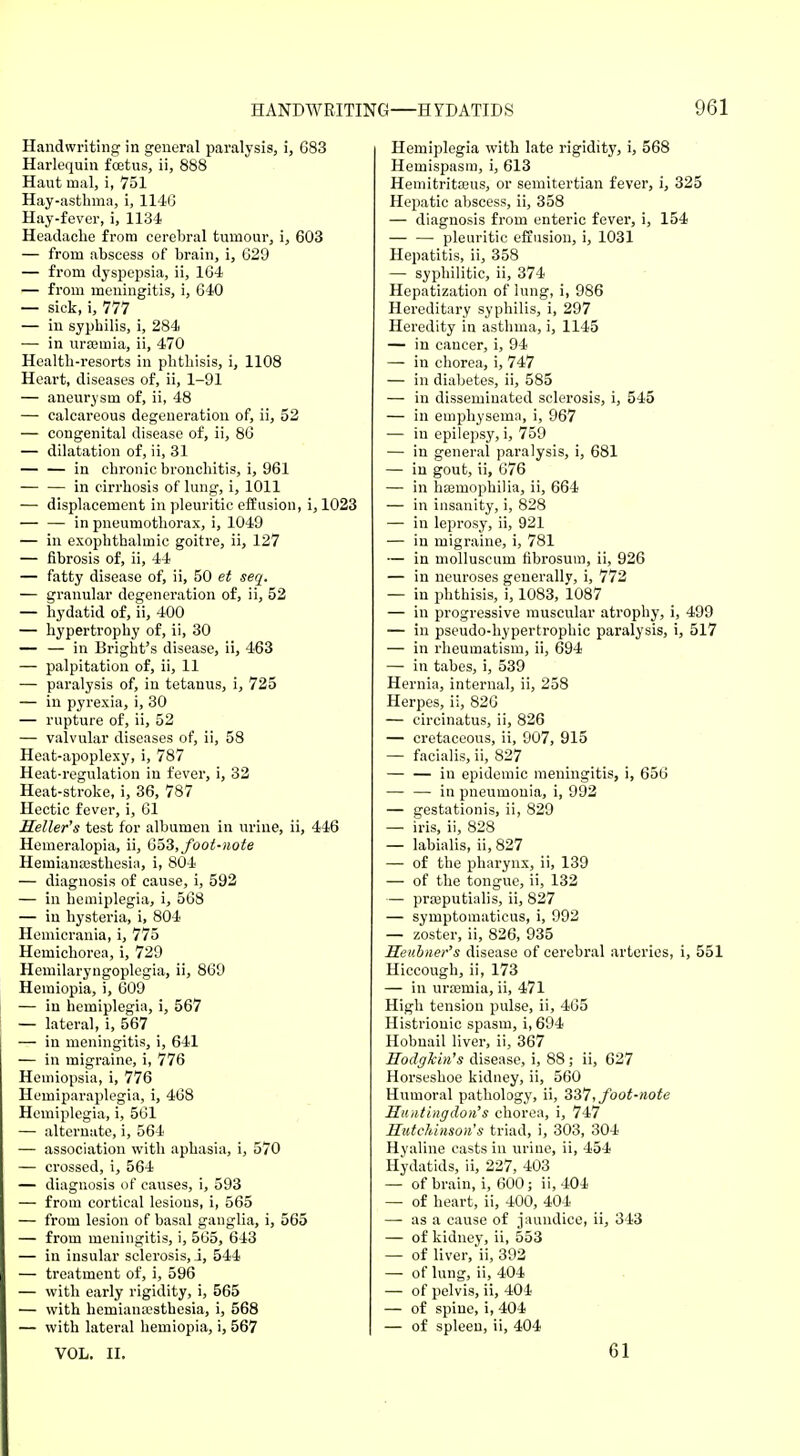 Handwriting in general paralysis, i, 683 Harlequin fcetus, ii, 888 Haut malj i, 751 Hay-asthma, i, 1146 Hay-fever, i, 1134 Headache from cerebral tumour, i, 603 — from abscess of brain, i, 629 — from dyspepsia, ii, 164 — from meningitis, i, 640 — sick, i, 777 — in syphilis, i, 284 — in uraemia, ii, 470 Health-resorts in phthisis, i, 1108 Heart, diseases of, ii, 1-91 — aneurysm of, ii, 48 — calcareous degeneration of, ii, 52 — congenital disease of, ii, 86 — dilatation of, ii, 31 — — in chronic bronchitis, i, 961 — — in cirrhosis of lung, i, 1011 — displacement in pleuritic effusion, i, 1023 — — in pneumothorax, i, 1049 — in exophthalmic goitre, ii, 127 — fibrosis of, ii, 44 — fatty disease of, ii, 50 et seq. — granular degeneration of, ii, 52 — hydatid of, ii, 400 — hypertrophy of, ii, 30 — — in Bright's disease, ii, 463 — palpitation of, ii, 11 — paralysis of, in tetanus, i, 725 — in pyrexia, i, 30 — rupture of, ii, 52 — valvular diseases of, ii, 58 Heat-apoplexy, i, 787 Heat-regulation in fever, i, 32 Heat-stroke, i, 36, 787 Hectic fever, i, 61 Heller's test for albumen in urine, ii, 446 Hemeralopia, ii, 653, foot-note Hemiana3sthesia, i, 804 — diagnosis of cause, i, 592 — in hemiplegia, i, 568 — in hysteria, i, 804 Hemicrania, i, 775 Hemichorea, i, 729 Hemilaryngoplegia, ii, 869 Hemiopia, i, 609 — in hemiplegia, i, 567 — lateral, i, 567 — in meningitis, i, 641 — in migraine, i, 776 Hemiopsia, i, 776 Hemiparaplegia, i, 468 Hemiplegia, i, 561 — alternate, i, 564 — association with aphasia, i, 570 — crossed, i, 564 — diagnosis of causes, i, 593 — from cortical lesions, i, 565 — from lesion of basal ganglia, i, 565 — from meningitis, i, 565, 643 — in insular sclerosis, j, 544 — treatment of, i, 596 — with early rigidity, i, 565 — with hemianesthesia, i, 568 — with lateral hemiopia, i, 567 VOL. II. Hemiplegia with late rigidity, i, 568 Hemispasm, i, 613 Hemitritasus, or semitertian fever, i, 325 Hepatic abscess, ii, 358 — diagnosis from enteric fever, i, 154 pleuritic effusion, i, 1031 Hepatitis, ii, 358 — syphilitic, ii, 374 Hepatization of lung, i, 986 Hereditary syphilis, i, 297 Heredity in asthma, i, 1145 — in cancer, i, 94 — in chorea, i, 747 — in diabetes, ii, 585 — in disseminated sclerosis, i, 545 — in emphysema, i, 967 — in epilepsy, i, 759 — in general paralysis, i, 681 — in gout, ii, 676 — in haemophilia, ii, 664 — in insanity, i, 828 — in leprosy, ii, 921 — in migraine, i, 781 — in molluscum fibrosum, ii, 926 — in neuroses generally, i, 772 — in phthisis, i, 1083, 1087 — in progressive muscular atrophy, i, 499 — in pseudo-hypertrophic paralysis, i, 517 — in rheumatism, ii, 694 — in tabes, i, 539 Hernia, internal, ii, 258 Herpes, ii, 826 — eircinatus, ii, 826 — cretaceous, ii, 907, 915 — facialis, ii, 827 — — in epidemic meningitis, i, 656 ■— — in pneumonia, i, 992 — gestationis, ii, 829 — iris, ii, 828 — labialis, ii, 827 — of the pharynx, ii, 139 — of the tongue, ii, 132 — praaputialis, ii, 827 — symptomaticus, i, 992 — zoster, ii, 826, 935 Heubner's disease of cerebral arteries, i, 551 Hiccough, ii, 173 — in urajmia, ii, 471 High tension pulse, ii, 465 Histrionic spasm, i, 694 Hobnail liver, ii, 367 Hodgkin's disease, i, 88; ii, 627 Horseshoe kidney, ii, 560 Humoral pathology, ii, 337, foot-note Huntingdon's chorea, i, 747 Hutchinson's triad, i, 303, 304 Hyaline casts in urine, ii, 454 Hydatids, ii, 227, 403 — of brain, i, 600; ii, 404 — of heart, ii, 400, 404 — as a cause of jaundice, ii, 343 — of kidney, ii, 553 — of liver, ii, 392 — of lung, ii, 404 — of pelvis, ii, 404 — of spine, i, 404 — of spleen, ii, 404 61