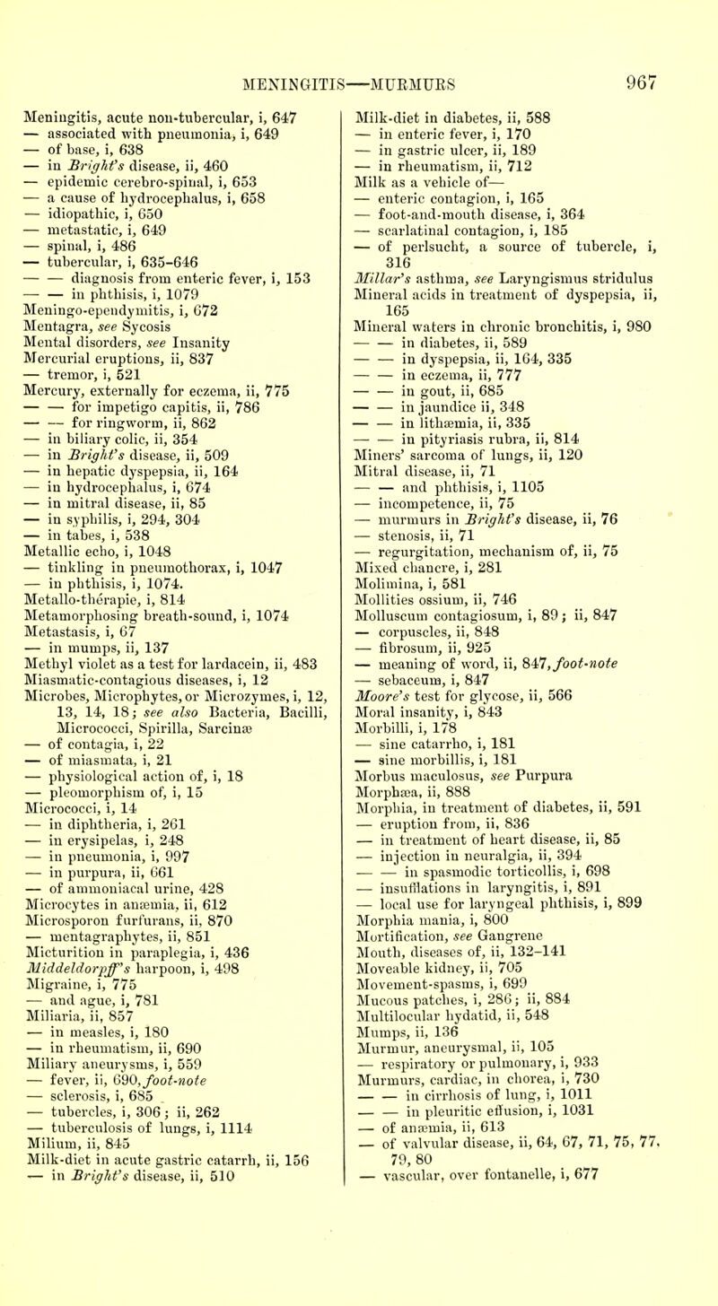 Meningitis, acute nou-tubercular, i, 647 — associated with pneumonia, i, 649 — of base, i, 638 — in Bright's disease, ii, 460 — epidemic cerebro-spiual, i, 653 — a cause of hydrocephalus, i, 658 — idiopathic, i, 650 — metastatic, i, 649 — spinal, i, 486 — tubercular, i, 635-646 diagnosis from enteric fever, i, 153 — — in phthisis, i, 1079 Meningo-ependymitis, i, 672 Mentagra, see Sycosis Mental disorders, see Insanity Mercurial eruptions, ii, 837 — tremor, i, 521 Mercury, externally for eczema, ii, 775 — — for impetigo capitis, ii, 786 — — for ringworm, ii, 862 — in biliary colic, ii, 354 — in Bright's disease, ii, 509 — in hepatic dyspepsia, ii, 164 — in hydrocephalus, i, 674 — in mitral disease, ii, 85 — in syphilis, i, 294, 304 — in tabes, i, 538 Metallic echo, i, 1048 — tinkling in pneumothorax, i, 1047 — in phthisis, i, 1074. Metallo-therapie, i, 814 Metamorphosing breath-sound, i, 1074 Metastasis, i, 67 — in mumps, ii, 137 Methyl violet as a test for lardacein, ii, 483 Miasmatic-contagious diseases, i, 12 Microbes, Microphytes, or Microzyines, i, 12, 13, 14, 18; see also Bacteria, Bacilli, Micrococci, Spirilla, Sarcinee — of contagia, i, 22 — of miasmata, i, 21 — physiological action of, i, 18 — pleomorphism of, i, 15 Micrococci, i, 14 ■— in diphtheria, i, 261 — in erysipelas, i, 248 — in pneumonia, i, 997 — in purpura, ii, G61 — of ammoniacal urine, 428 Microcytes in anaemia, ii, 612 Microsporon f urfurans, ii, 870 — mentagraphytes, ii, 851 Micturition in paraplegia, i, 436 Middeldorpff's harpoon, i, 498 Migraine, i, 775 — and ague, i, 781 Miliaria, ii, 857 — in measles, i, 180 — in rheumatism, ii, 690 Miliary aneurysms, i, 559 — fever, ii, 690, foot-note — sclerosis, i, 685 — tubercles, i, 306 ; ii, 262 — tuberculosis of lungs, i, 1114 Milium, ii, 845 Milk-diet in acute gastric catarrh, ii, 156 — in Bright's disease, ii, 510 Milk-diet in diabetes, ii, 588 — in enteric fever, i, 170 — in gastric ulcer, ii, 189 — in rheumatism, ii, 712 Milk as a vehicle of— — enteric contagion, i, 165 — foot-and-mouth disease, i, 364 — scarlatinal contagion, i, 185 — of perlsucht, a source of tubercle, i, 316 Millar's asthma, see Laryngismus stridulus Mineral acids in treatment of dyspepsia, ii, 165 Mineral waters in chronic bronchitis, i, 980 in diabetes, ii, 589 — — in dyspepsia, ii, 164, 335 — — in eczema, ii, 777 — — in gout, ii, 685 — — in jaundice ii, 348 — — in lithseiuia, ii, 335 in pityriasis rubra, ii, 814 Miners' sarcoma of lungs, ii, 120 Mitral disease, ii, 71 — — and phthisis, i, 1105 — incompetence, ii, 75 — murmurs in Bright's disease, ii, 76 — stenosis, ii, 71 — regurgitation, mechanism of, ii, 75 Mixed chancre, i, 281 Molimina, i, 581 Mollities ossium, ii, 746 Molluscum contagiosum, i, 89 ; ii, 847 — corpuscles, ii, 848 — fibrosuin, ii, 925 — meaning of word, ii, 847, foot-note — sebaceum, i, 847 Moore's test for glycose, ii, 566 Moral insanity, i, 843 Morbilli, i, 178 — sine catarrho, i, 181 — sine morbillis, i, 181 Morbus maculosus, see Purpura Morphaia, ii, 888 Morphia, in treatment of diabetes, ii, 591 — eruption from, ii, 836 — in treatment of heart disease, ii, 85 — injection in neuralgia, ii, 394 in spasmodic torticollis, i, 698 — insufflations in laryngitis, i, 891 — local use for laryngeal phthisis, i, 899 Morphia mania, i, 800 Mortification, see Gangrene Mouth, diseases of, ii, 132-141 Moveable kidney, ii, 705 Movement-spasms, i, 699 Mucous patches, i, 286; ii, 884 Multilocular hydatid, ii, 548 Mumps, ii, 136 Murmur, aneurysmal, ii, 105 — respiratory or pulmonary, i, 933 Murmurs, cardiac, in chorea, i, 730 — — in cirrhosis of lung, i, 1011 — — in pleuritic effusion, i, 1031 — of anamiia, ii, 613 — of valvular disease, ii, 64, 67, 71, 75, 77. 79, 80 — vascular, over fontanelle, i, 677