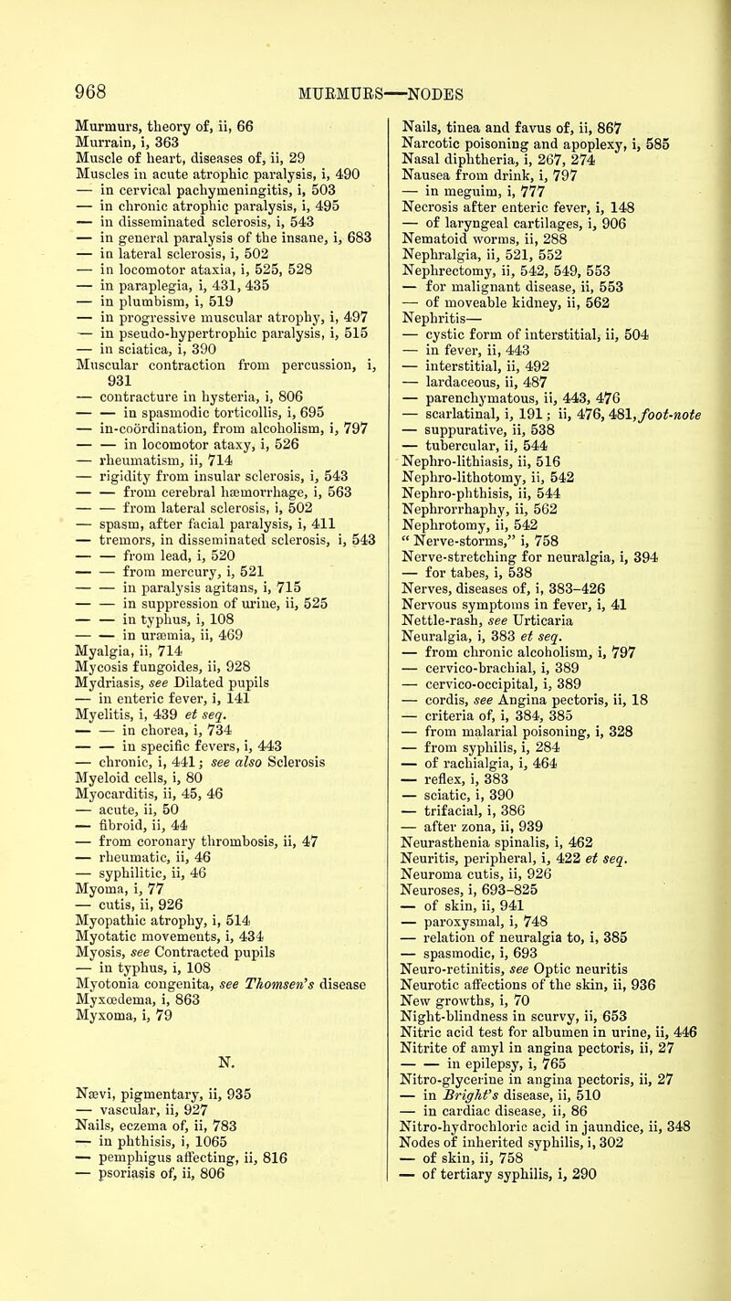 Murmurs, theory of, ii, 66 Murrain, i, 363 Muscle of heart, diseases of, ii, 29 Muscles in acute atrophic paralysis, i, 490 — in cervical pachymeningitis, i, 503 — in chronic atrophic paralysis, i, 495 — in disseminated sclerosis, i, 543 — in general paralysis of the insane, i, 683 — in lateral sclerosis, i, 502 — in locomotor ataxia, i, 525, 528 — in paraplegia, i, 431, 435 — in plumbism, i, 519 — in progressive muscular atrophy, i, 497 — in pseudo-hypertrophic paralysis, i, 515 — in sciatica, i, 390 Muscular contraction from percussion, i, 931 — contracture in hysteria, i, 806 — — in spasmodic torticollis, i, 695 — in-coordination, from alcoholism, i, 797 — — in locomotor ataxy, i, 526 — rheumatism, ii, 714 — rigidity from insular sclerosis, i, 543 — — from cerebral haemorrhage, i, 563 from lateral sclerosis, i, 502 — spasm, after facial paralysis, i, 411 — tremors, in disseminated sclerosis, i, 543 — — from lead, i, 520 from mercury, i, 521 in paralysis agitans, i, 715 — — in suppression of urine, ii, 525 — — in typhus, i, 108 in urasmia, ii, 469 Myalgia, ii, 714 Mycosis fungoides, ii, 928 Mydriasis, see Dilated pupils — in enteric fever, i, 141 Myelitis, i, 439 et seq. in chorea, i, 734 — — in specific fevers, i, 443 — chronic, i, 441; see also Sclerosis Myeloid cells, i, 80 Myocarditis, ii, 45, 46 — acute, ii, 50 — fibroid, ii, 44 — from coronary thrombosis, ii, 47 — rheumatic, ii, 46 — syphilitic, ii, 46 Myoma, i, 77 — cutis, ii, 926 Myopathic atrophy, i, 514 Myotatic movements, i, 434 Myosis, see Contracted pupils — in typhus, i, 108 Myotonia congenita, see Thomsen's disease Myxoedema, i, 863 Myxoma, i, 79 N. Nsevi, pigmentary, ii, 935 — vascular, ii, 927 Nails, eczema of, ii, 783 — in phthisis, i, 1065 — pemphigus affecting, ii, 816 — psoriasis of, ii, 806 Nails, tinea and favus of, ii, 867 Narcotic poisoning and apoplexy, i, 585 Nasal diphtheria, i, 267, 274 Nausea from drink, i, 797 — in meguim, i, 777 Necrosis after enteric fever, i, 148 — of laryngeal cartilages, i, 906 Nematoid worms, ii, 288 Nephralgia, ii, 521, 552 Nephrectomy, ii, 542, 549, 553 — for malignant disease, ii, 553 — of moveable kidney, ii, 562 Nephritis— — cystic form of interstitial, ii, 504 — in fever, ii, 443 — interstitial, ii, 492 — lardaceous, ii, 487 — parenchymatous, ii, 443, 476 — scarlatinal, i, 191; ii, 476,481,foot-note — suppurative, ii, 538 — tubercular, ii, 544 Nephro-lithiasis, ii, 516 Nephro-lithotomy, ii, 542 Nephro-phthisis, ii, 544 Nephrorrhaphy, ii, 562 Nephrotomy, ii, 542  Nerve-storms, i, 758 Nerve-stretching for neuralgia, i, 394 — for tabes, i, 538 Nerves, diseases of, i, 383-426 Nervous symptoms in fever, i, 41 Nettle-rash, see Urticaria Neuralgia, i, 383 et seq. — from chronic alcoholism, i, 797 — cervico-bracbial, i, 389 — cervico-occipital, i, 389 — cordis, see Angina pectoris, ii, 18 — criteria of, i, 384, 385 — from malarial poisoning, i, 328 — from syphilis, i, 284 — of rachialgia, i, 464 — reflex, i, 383 — sciatic, i, 390 — trifacial, i, 386 — after zona, ii, 939 Neurasthenia spinalis, i, 462 Neuritis, peripheral, i, 422 et seq. Neuroma cutis, ii, 926 Neuroses, i, 693-825 — of skin, ii, 941 — paroxysmal, i, 748 — relation of neuralgia to, i, 385 — spasmodic, i, 693 Neuro-retinitis, see Optic neuritis Neurotic affections of the skin, ii, 936 New growths, i, 70 Night-blindness in scurvy, ii, 653 Nitric acid test for albumen in urine, ii, 446 Nitrite of amyl in angina pectoris, ii, 27 in epilepsy, i, 765 Nitro-glyceiine in angina pectoris, ii, 27 — in BrigM's disease, ii, 510 — in cardiac disease, ii, 86 Nitro-hydrochloric acid in jaundice, ii, 348 Nodes of inherited syphilis, i, 302 — of skin, ii, 758 — of tertiary syphilis, i, 290