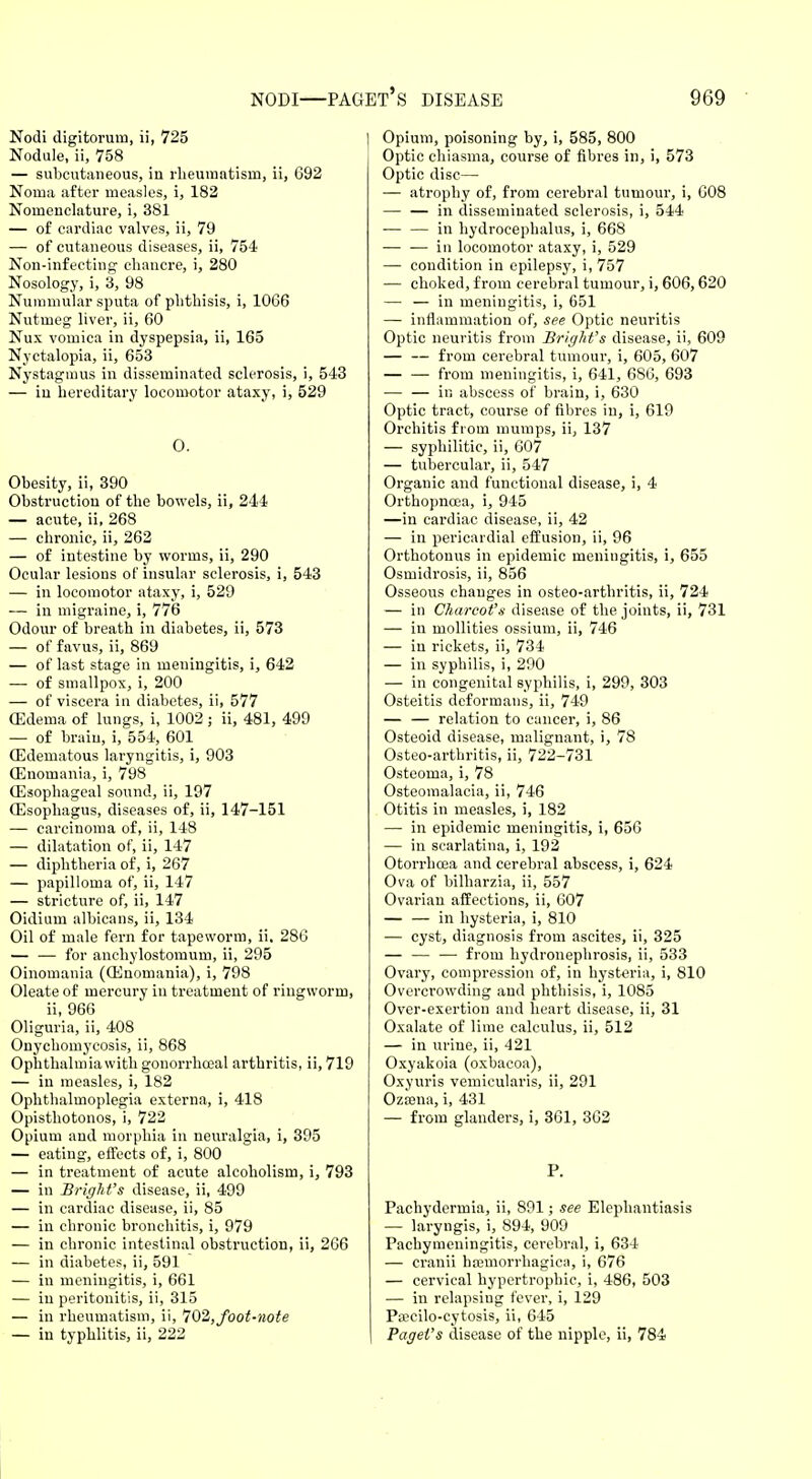 Nodi digitorum, ii, 725 Nodule, ii, 758 — subcutaneous, in rheumatism, ii, 692 Noma after measles, i, 182 Nomenclature, i, 381 — of cardiac valves, ii, 79 — of cutaneous diseases, ii, 754 Non-infecting chancre, i, 280 Nosology, i, 3, 98 Nummular sputa of phthisis, i, 1066 Nutmeg liver, ii, 60 Nux vomica in dyspepsia, ii, 165 Nyctalopia, ii, 653 Nystagmus in disseminated sclerosis, i, 543 — in hereditary locomotor ataxy, i, 529 0. Obesity, ii, 390 Obstruction of the bowels, ii, 244 — acute, ii, 268 — chronic, ii, 262 — of intestine by worms, ii, 290 Ocular lesions of insular sclerosis, i, 543 — in locomotor ataxy, i, 529 — in migraine, i, 776 Odour of breath in diabetes, ii, 573 — of favus, ii, 869 — of last stage in meningitis, i, 642 — of smallpox, i, 200 — of viscera in diabetes, ii, 577 (Edema of lungs, i, 1002; ii, 481, 499 — of brain, i, 554, 601 (Edematous laryngitis, i, 903 (Enomania, i, 798 (Esophageal sound, ii, 197 (Esophagus, diseases of, ii, 147-151 — carcinoma of, ii, 148 — dilatation of, ii, 147 — diphtheria of, i, 267 — papilloma of, ii, 147 — stricture of, ii, 147 Oidium albicans, ii, 134 Oil of male fern for tapeworm, ii. 286 — — for anchylostomum, ii, 295 Oinomania ((Enomania), i, 798 Oleate of mercury in treatment of ringworm, ii, 966 Oliguria, ii, 408 Onychomycosis, ii, 868 Ophthalmia with gonorrhceal arthritis, ii, 719 — in measles, i, 182 Ophthalmoplegia externa, i, 418 Opisthotonos, i, 722 Opium and morphia in neuralgia, i, 395 — eating, effects of, i, 800 — in treatment of acute alcoholism, i, 793 — in BrigM's disease, ii, 499 — in cardiac disease, ii, 85 — in chronic bronchitis, i, 979 — in chronic intestinal obstruction, ii, 266 — in diabetes, ii, 591 — in meningitis, i, 661 — in peritonitis, ii, 315 — in rheumatism, ii, 7'02, foot-note — in typhlitis, ii, 222 Opium, poisoning by, i, 585, 800 Optic chiasma, course of fibres in, i, 573 Optic disc— — atrophy of, from cerebral tumour, i, 608 — — in disseminated sclerosis, i, 544 — — in hydrocephalus, i, 668 — — in locomotor ataxy, i, 529 — condition in epilepsy, i, 757 — choked, from cerebral tumour, i, 606,620 — — in meniugitis, i, 651 — inflammation of, see Optic neuritis Optic neuritis from Bright's disease, ii, 609 — — from cerebral tumour, i, 605, 607 from meningitis, i, 641, 686, 693 — — in abscess of brain, i, 630 Optic tract, course of fibres in, i, 619 Orchitis from mumps, ii, 137 — syphilitic, ii, 607 — tubercular, ii, 547 Organic and functional disease, i, 4 Orthopnoea, i, 945 —in cardiac disease, ii, 42 — in pericardial effusion, ii, 96 Orthotonus in epidemic meningitis, i, 655 Osmidrosis, ii, 856 Osseous changes in osteo-arthritis, ii, 724 — in Charcot's disease of the joints, ii, 731 — in mollities ossium, ii, 746 — in rickets, ii, 734 — in syphilis, i, 290 — in congenital syphilis, i, 299, 303 Osteitis deformans, ii, 749 — — relation to cancer, i, 86 Osteoid disease, malignant, i, 78 Osteo-arthritis, ii, 722-731 Osteoma, i, 78 Osteomalacia, ii, 746 Otitis in measles, i, 182 — in epidemic meningitis, i, 656 — in scarlatina, i, 192 Otorrhcea and cerebral abscess, i, 624 Ova of bilharzia, ii, 557 Ovarian affections, ii, 607 — — in hysteria, i, 810 — cyst, diagnosis from ascites, ii, 325 — — — from hydronephrosis, ii, 533 Ovary, compression of, in hysteria, i, 810 Overcrowding and phthisis, i, 1085 Over-exertion and heart disease, ii, 31 Oxalate of lime calculus, ii, 512 — in urine, ii, 421 Oxyakoia (oxbacoa), Oxyuris vemicularis, ii, 291 Ozama, i, 431 — from glanders, i, 361, 362 P. Pachydermia, ii, 891; see Elephantiasis — laryngis, i, 894, 909 Pachymeningitis, cerebral, i, 634 — cranii hannorrhagica, i, 676 — cervical hypertrophic, i, 486, 503 — in relapsing fever, i, 129 Prccilo-cytosis, ii, 645 Paget's disease of the nipple, ii, 784