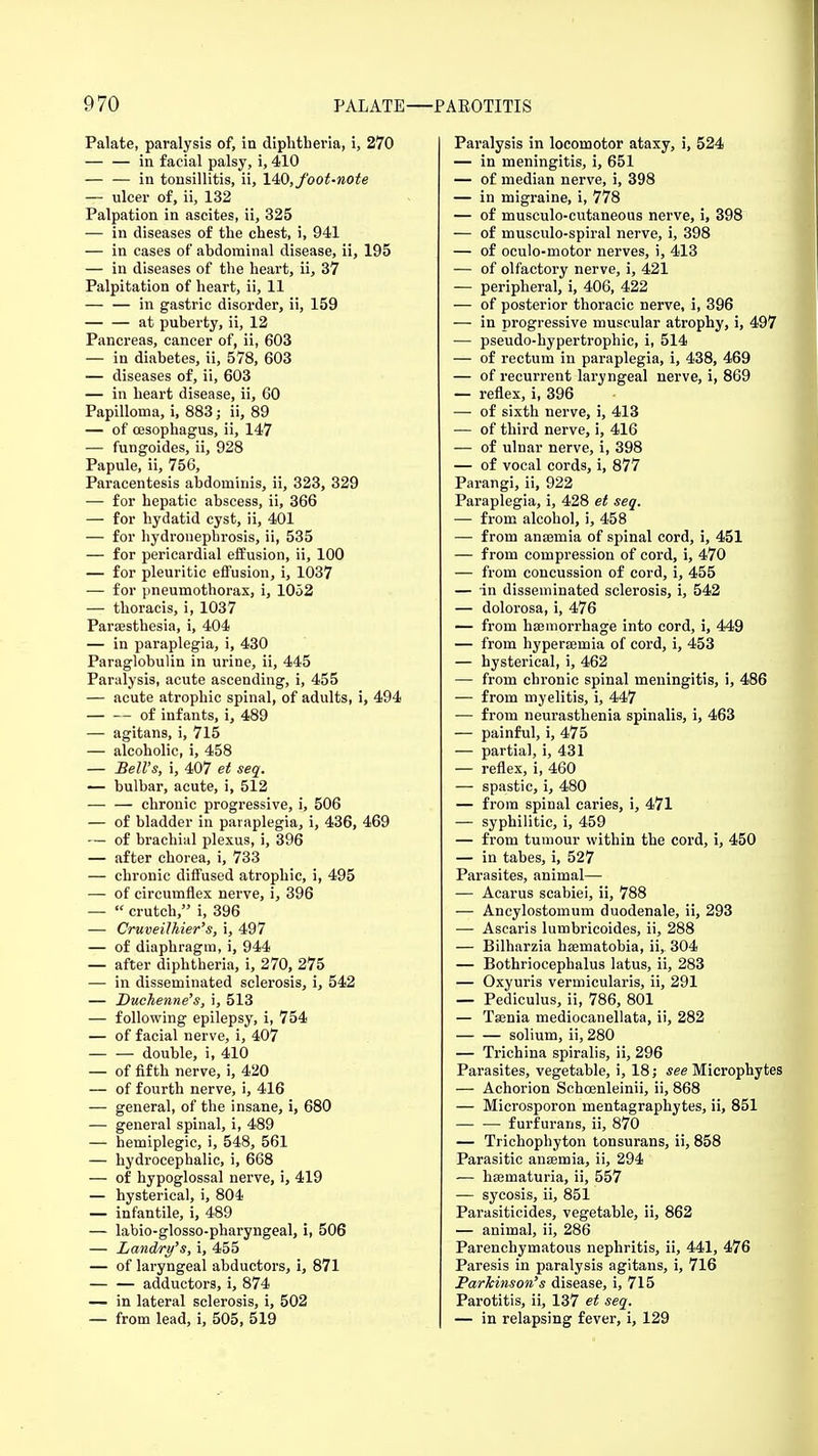 Palate, paralysis of, in diphtheria, i, 270 — — in facial palsy, i, 410 — — in tonsillitis, ii, 140,foot-note — ulcer of, ii, 132 Palpation in ascites, ii, 325 — in diseases of the chest, i, 941 — in cases of abdominal disease, ii, 195 — in diseases of the heart, ii, 37 Palpitation of heart, ii, 11 — — in gastric disorder, ii, 159 at puberty, ii, 12 Pancreas, cancer of, ii, 603 — in diabetes, ii, 578, 603 — diseases of, ii, 603 — in heart disease, ii, 60 Papilloma, i, 883; ii, 89 — of oesophagus, ii, 147 — fungoides, ii, 928 Papule, ii, 756, Paracentesis abdominis, ii, 323, 329 — for hepatic abscess, ii, 366 — for hydatid cyst, ii, 401 — for hydronephrosis, ii, 535 — for pericardial effusion, ii, 100 — for pleuritic effusion, i, 1037 — for pneumothorax, i, 1052 — thoracis, i, 1037 Paresthesia, i, 404 — in paraplegia, i, 430 Paraglobulin in urine, ii, 445 Paralysis, acute ascending, i, 455 — acute atrophic spinal, of adults, i, 494 of infants, i, 489 — agitans, i, 715 — alcoholic, i, 458 — Bell's, i, 407 et seq. — bulbar, acute, i, 512 — — chronic progressive, i, 506 — of bladder in paraplegia, i, 436, 469 — of brachial plexus, i, 396 — after chorea, i, 733 — chronic diffused atrophic, i, 495 — of circumflex nerve, i, 396 —  crutch, i, 396 — Cruveilkier's, i, 497 — of diaphragm, i, 944 — after diphtheria, i, 270, 275 — in disseminated sclerosis, i, 542 — Duohenne's, i, 513 — following epilepsy, i, 754 — of facial nerve, i, 407 double, i, 410 — of fifth nerve, i, 420 — of fourth nerve, i, 416 — general, of the insane, i, 680 — general spinal, i, 489 — hemiplegic, i, 548, 561 — hydrocephalic, i, 668 — of hypoglossal nerve, i, 419 — hysterical, i, 804 — infantile, i, 489 — labio-glosso-pharyngeal, i, 506 — Landry's, i, 455 — of laryngeal abductors, i, 871 — — adductors, i, 874 — in lateral sclerosis, i, 502 — from lead, i, 505, 519 Paralysis in locomotor ataxy, i, 524 — in meningitis, i, 651 — of median nerve, i, 398 — in migraine, i, 778 — of musculocutaneous nerve, i, 398 — of musculo-spiral nerve, i, 398 — of oculo-motor nerves, i, 413 — of olfactory nerve, i, 421 — peripheral, i, 406, 422 — of posterior thoracic nerve, i, 396 — in progressive muscular atrophy, i, 497 — pseudo-hypertrophic, i, 514 — of rectum in paraplegia, i, 438, 469 — of recurrent laryngeal nerve, i, 869 — reflex, i, 396 — of sixth nerve, i, 413 — of third nerve, i, 416 — of ulnar nerve, i, 398 — of vocal cords, i, 877 Parangi, ii, 922 Paraplegia, i, 428 et seq. — from alcohol, i, 458 — from anaemia of spinal cord, i, 451 — from compression of cord, i, 470 — from concussion of cord, i, 455 — in disseminated sclerosis, i, 542 — dolorosa, i, 476 — from haemorrhage into cord, i, 449 — from hypersemia of cord, i, 453 — hysterical, i, 462 — from chronic spinal meningitis, i, 486 — from myelitis, i, 447 — from neurasthenia spinalis, i, 463 — painful, i, 475 — partial, i, 431 — reflex, i, 460 — spastic, i, 480 — from spinal caries, i, 471 — syphilitic, i, 459 — from tumour within the cord, i, 450 — in tabes, i, 527 Parasites, animal— — Acarus scabiei, ii, 788 — Ancylostomum duodenale, ii, 293 — Ascaris lumbricoides, ii, 288 — Bilharzia haernatobia, ii,. 304 — Bothriocephalus latus, ii, 283 — Oxyuris vermicularis, ii, 291 — Pediculus, ii, 786, 801 — Taenia mediocanellata, ii, 282 solium, ii, 280 — Trichina spiralis, ii, 296 Parasites, vegetable, i, 18; see Microphytes — Achorion Schoenleinii, ii, 868 — Microsporon mentagraphytes, ii, 851 — — furfurans, ii, 870 — Trichophyton tonsurans, ii, 858 Parasitic anaemia, ii, 294 — haematuria, ii, 557 — sycosis, ii, 851 Parasiticides, vegetable, ii, 862 — animal, ii, 286 Parenchymatous nephritis, ii, 441, 476 Paresis in paralysis agitans, i, 716 Parkinson's disease, i, 715 Parotitis, ii, 137 et seq. — in relapsing fever, i, 129