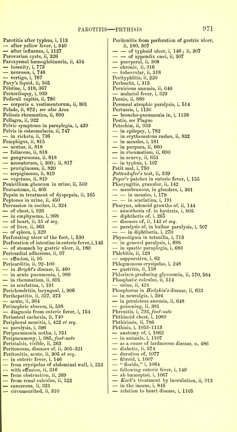 Parotitis after typhus, i, 113 — after yellow fever, i, 340 — after influenza, i, 1127 Parovarian cysts, ii, 326 Paroxysmal hemoglobinuria, ii, 434 — insanity, i, 773 — neuroses, i, 748 — vertigo, i, 767 Pavy's liquid, ii, 565 Pebrine, i, 318, 367 Pectoriloquy, i, 939 Pediculi capitis, ii, 786 — corporis s. vestimentorum, ii, 801 Pelade, ii, 872; see also Area Peliosis rheumatica, ii, 690 Pellagra, ii, 922 Pelvic symptoms in paraplegia, i, 439 Pelvis in osteomalacia, ii, 747 — in rickets, ii, 736 Pemphigus, ii, 815 — acutus, ii, 818 — foliaceus, ii, 818 — gangramosus, ii, 818 — neonatorum, i, 300; ii, 817 — pruriginosus, ii, 820 — serpiginosus, ii, 819 — vegetans, ii, 819 Penicillium glaucum in urine, ii, 569 Pentastoma, ii, 405 Pepsin in treatment of dyspepsia, ii, 165 Peptones in urine, ii, 450 Percussion in ascites, ii, 324 — of chest, i, 926 — in emphysema, i, 968 — of heart, ii, 35 et seq. — of liver, ii, 363 — of spleen, i, 329 Perforating ulcer of the foot, i, 530 Perforation of intestine in enteric fever, i, 146 — of stomach by gastric ulcer, ii, 180 Pericardial adhesions, ii, 97 — effusion, ii, 95 Pericarditis, ii, 92-100 — in Bright's disease, ii, 460 — in acute pneumonia, i, 989 — in rheumatism, ii, 691 — in scarlatina, i, 191 Perichondritis, laryngeal, i, 906 Perihepatitis, ii, 327, 373 — acute, ii, 364 Perinephric abscess, ii, 538 — diagnosis from enteric fever, i, 154 Periosteal cachexia, ii, 740 Peripheral neuritis, i, 422 et seq. — paralysis, i, 396 Peripneumonia notha, i, 951 Peripneumony, i, 985, foot-note Peristalsis, visible, ii, 263 Peritoneum, diseases of, ii, 305-321 Peritonitis, acute, ii, 305 et seq. — in enteric fever, i, 146 — from erysipelas of abdominal wall, i, 253 — with effusion, ii, 316 — from obstruction, ii, 269 — from renal calculus, ii, 522 — cancerous, ii, 321 ■ circumscribed, ii, 310 Peritonitis from perforation of gastric ulcer, ii, 180, 307 of typhoid ulcer, i, 146; ii, 307 of appendix ca3ci, ii, 307 — puerperal, ii, 308 — chronic, ii, 316 — tubercular, ii, 318 Perityphlitis, ii, 220 Perlsucht, i, 315 Pernicious ana;mia, ii, 640 — malarial fever, i, 329 Pernio, ii, 880 Peroneal atrophic paralysis, i, 514 Pertussis, i, 1136 — broncho-pneumonia in, i, 1138 Pestis, see Plague Petechia?, ii, 933 — in epilepsy, i, 782 — in erythematous rashes, ii, 832 — in measles, i, 181 — in purpura, ii, 660 — in rheumatism, ii, 690 — in scurvy, ii, 653 — in typhus, i, 107 Petit mal, i, 750 Bettenkofer's test, ii, 339 Beyer's patches in enteric fever, i, 155 Pharyngitis, granular, ii, 142 — membranous, in glanders, i, 361 — — in measles, i, 179 — — in scarlatina, i, 191 Pharynx, adenoid growths of, ii, 144 — anajsthesia of, in hysteria, i, 805 — diphtheria of, i, 265 — diseases of, ii, 142 et seq. — paralysis of, in bulbar paralysis, i, 507 in diphtheria, i, 270 Physostigma in tetanilla, i, 713 — in general paralysis, i, 688 — in spastic paraplegia, i, 683 Phlebitis, ii, 123 — suppurative, i, 62 Phlegmonous erysipelas, i, 248 — gastritis, ii, 158 Phlorizen producing glycosuria, ii, 570, 584 Phosphatic calculus, ii, 514 — urine, ii, 424 Phosphorus in Bcodglcin's disease, ii, 633 — in neuralgia, i, 394 — in pernicious anaemia, ii, 648 — poisoning, ii, 381 Phrenitis, i, 793, foot-note Phthinoid chest, i, 1089 Phthiriasis, ii, 786 Phthisis, i, 1053-1113 — anatomy of, i, 1062 — in animals, i, 1107 — as a cause of lardaceous disease, u, 486 — diabetic, ii, 574 — duration of, 1077 — fibroid, i, 1007 —  florida, i, 1064 — following enteric fever, i, 149 — ab hsemoptoe, i, 1067 — Koch's treatment by inoculation, ii, 913 — in the insane, i, 845 — relation to heart disease, i, 1105