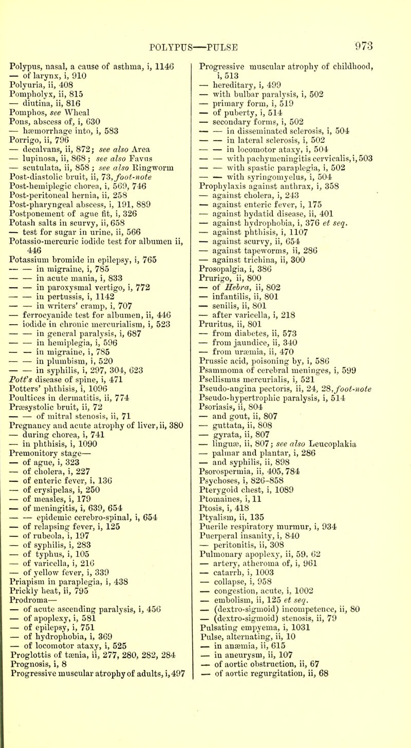 Polypus, nasal, a cause of asthma, i, 1146 — of larynx, i, 910 Polyuria, ii, 408 Poinpholyx, ii, 815 — diutina, ii, 816 Pomphos, see Wheal Pons, abscess of, i, 630 — hemorrhage into, i, 583 Porrigo, ii, 796 — decalvans, ii, 872; see also Area — lupinosa, ii, 868 ; see also Pavus — scutulata, ii, 858 ; see also Ringworm Post-diastolic bruit, ii, IS, foot-note Post-hemiplegic chorea, i, 569, 746 Post-peritoneal hernia, ii, 258 Post-pharyngeal abscess, i, 191, 889 Postponement of ague fit, i, 326 Potash salts in scurvy, ii, 658 — test for sugar in urine, ii, 566 Potassio-mercuric iodide test for albumen ii, 446 Potassium bromide in epilepsy, i, 765 — — in migraine, i, 785 — — in acute mania, i, 833 — — in paroxysmal vertigo, i, 772 in pertussis, i, 1142 — — in writers' cramp, i, 707 — ferrocyanide test for albumen, ii, 446 — iodide in chronic mercurialism, i, 523 — — in general paralysis, i, 687 — — in hemiplegia, i, 596 — — in migraine, i, 785 — — in plumbism, i, 520 in syphilis, i, 297, 304, 623 Potfs disease of spine, i, 471 Potters' phthisis, i, 1096 Poultices in dermatitis, ii, 774 Pra3systolic bruit, ii, 72 — — of mitral stenosis, ii, 71 Pregnancy and acute atrophy of liver, ii, 380 — during chorea, i, 741 — in phthisis, i, 1090 Premonitory stage— — of ague, i, 323 — of cholera, i, 227 — of enteric fever, i, 136 — of erysipelas, i, 250 — of measles, i, 179 — of meningitis, i, 639, 654 — — epidemic cerebro-spinal, i, 654 — of relapsing fever, i, 125 — of rubeola, i, 197 — of syphilis, i, 283 — of typhus, i, 105 — of varicella, i, 216 — of yellow fever, i, 339 Priapism in paraplegia, i, 438 Prickly heat, ii, 795 Prodroma— — of acute ascending paralysis, i, 456 — of apoplexy, i, 581 — of epilepsy, i, 751 — of hydrophobia, i, 369 — of locomotor ataxy, i, 525 Proglottis of tamia, ii, 277, 280, 282, 284 Prognosis, i, 8 Progressive muscular atrophy of adults, i,497 Progi-essive muscular atrophy of childhood, i, 513 — hereditary, i, 499 — with bulbar paralysis, i, 502 — primary form, i, 519 — of puberty, i, 514 — secondary forms, i, 502 — — in disseminated sclerosis, i, 504 — — in lateral sclerosis, i, 502 — — in locomotor ataxy, i, 504 — —■ with pachymeningitis cervicalis,i, 503 — — with spastic paraplegia, i, 502 — — with syringomyelus, i, 504 Prophylaxis against anthrax, i, 358 — against cholera, i, 243 — against enteric fever, i, 175 — against hydatid disease, ii, 401 — against hydrophobia, i, 376 et seq. — against phthisis, i, 1107 — against scurvy, ii, 654 — against tapeworms, ii, 286 — against trichina, ii, 300 Prosopalgia, i, 386 Prurigo, ii, 800 — of Hebra, ii, 802 — infantilis, ii, 801 — senilis, ii, 801 — after varicella, i, 218 Pruritus, ii, 801 — from diabetes, ii, 573 — from jaundice, ii, 340 — from uraemia, ii, 470 Prussic acid, poisoning by, i, 586 Psammoma of cerebral meninges, i, 599 Psellismus mercurialis, i, 521 Pseudo-angina pectoris, ii, 24, 28,foot-note Pseudo-hypertrophic paralysis, i, 514 Psoriasis, ii, 804 — and gout, ii, 807 — guttata, ii, 808 — gyrata, ii, 807 — lingua?, ii, 807; see also Leucoplakia — palmar and plantar, i, 286 — and syphilis, ii, 898 Psorosperinia, ii, 405, 784 Psychoses, i, 826-858 Pterygoid chest, i, 1089 Ptomaines, i, 11 Ptosis, i, 418 Ptyalism, ii, 135 Puerile respiratory murmur, i, 934 Puerperal insanity, i, 840 — peritonitis, ii, 308 Pulmonary apoplexy, ii, 59, 62 — artery, atheroma of, i, 961 — catarrh, i, 1003 — collapse, i, 958 — congestion, acute, i, 1002 — embolism, ii, 125 et seq. — (dextro-sigmoid) incompetence, ii, 80 — (dextro-sigmoid) stenosis, ii, 79 Pulsating empyema, i, 1031 Pulse, alternating, ii, 10 — in anaamia, ii, 615 — in aneurysm, ii, 107 — of aortic obstruction, ii, 67 — of aortic regurgitation, ii, 68