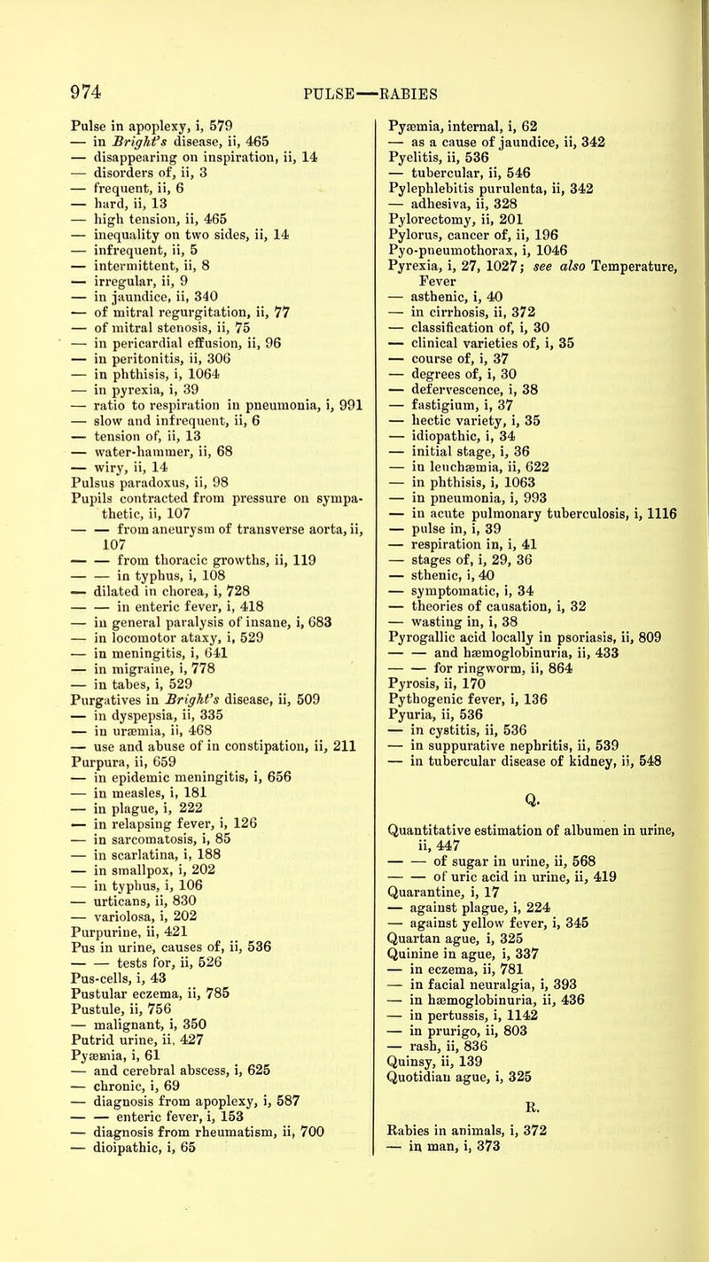 Pulse in apoplexy, i, 579 — in Brightfs disease, ii, 465 — disappearing on inspiration, ii, 14 — disorders of, ii, 3 — frequent, ii, 6 — hard, ii, 13 — high tension, ii, 465 — inequality on two sides, ii, 14 — infrequent, ii, 5 — intermittent, ii, 8 — irregular, ii, 9 — in jaundice, ii, 340 — of mitral regurgitation, ii, 77 — of mitral stenosis, ii, 75 — in pericardial effusion, ii, 96 — in peritonitis, ii, 306 — in phthisis, i, 1064 — in pyrexia, i, 39 — ratio to respiration in pneumonia, i, 991 — slow and infrequent, ii, 6 — tension of, ii, 13 — water-hammer, ii, 68 — wiry, ii, 14 Pulsus paradoxus, ii, 98 Pupils contracted from pressure on sympa- thetic, ii, 107 — — from aneurysm of transverse aorta, ii, 107 from thoracic growths, ii, 119 — — in typhus, i, 108 — dilated in chorea, i, 728 in enteric fever, i, 418 — in general paralysis of insane, i, 683 — in locomotor ataxy, i, 529 — in meningitis, i, 641 — in migraine, i, 778 — in tabes, i, 529 Purgatives in Bright's disease, ii, 509 — in dyspepsia, ii, 335 — in ursemia, ii, 468 — use and abuse of in constipation, ii, 211 Purpura, ii, 659 — in epidemic meningitis, i, 656 — in measles, i, 181 — in plague, i, 222 — in relapsing fever, i, 126 — in sarcomatosis, i, 85 — in scarlatina, i, 188 — in smallpox, i, 202 — in typhus, i, 106 — urticans, ii, 830 — variolosa, i, 202 Purpuriue, ii, 421 Pus in urine, causes of, ii, 536 tests for, ii, 526 Pus-cells, i, 43 Pustular eczema, ii, 785 Pustule, ii, 756 — malignant, i, 350 Putrid urine, ii, 427 Pyaunia, i, 61 — and cerebral abscess, i, 625 — chronic, i, 69 — diagnosis from apoplexy, i, 587 — — enteric fever, i, 153 — diagnosis from rheumatism, ii, 700 — dioipathic, i, 65 Pysemia, internal, i, 62 — as a cause of jaundice, ii, 342 Pyelitis, ii, 536 — tubercular, ii, 546 Pylephlebitis purulenta, ii, 342 — adhesiva, ii, 328 Pylorectomy, ii, 201 Pylorus, cancer of, ii, 196 Pyo-pneumothorax, i, 1046 Pyrexia, i, 27, 1027; see also Temperature, Fever — asthenic, i, 40 — in cirrhosis, ii, 372 — classification of, i, 30 — clinical varieties of, i, 35 — course of, i, 37 — degrees of, i, 30 — defervescence, i, 38 — fastigium, i, 37 — hectic variety, i, 35 — idiopathic, i, 34 — initial stage, i, 36 — in lenchsemia, ii, 622 — in phthisis, i, 1063 — in pneumonia, i, 993 — in acute pulmonary tuberculosis, i, 1116 — pulse in, i, 39 — respiration in, i, 41 — stages of, i, 29, 36 — sthenic, i, 40 — symptomatic, i, 34 — theories of causation, i, 32 — wasting in, i, 38 Pyrogallic acid locally in psoriasis, ii, 809 — — and haemoglobinuria, ii, 433 for ringworm, ii, 864 Pyrosis, ii, 170 Pythogenic fever, i, 136 Pyuria, ii, 536 — in cystitis, ii, 536 — in suppurative nephritis, ii, 539 — in tubercular disease of kidney, ii, 548 Q. Quantitative estimation of albumen in urine, ii, 447 of sugar in urine, ii, 568 of uric acid in urine, ii, 419 Quarantine, i, 17 — against plague, i, 224 — against yellow fever, i, 345 Quartan ague, i, 325 Quinine in ague, i, 337 — in eczema, ii, 781 — in facial neuralgia, i, 393 — in haemoglobinuria, ii, 436 — in pertussis, i, 1142 — in prurigo, ii, 803 — rash, ii, 836 Quinsy, ii, 139 Quotidian ague, i, 325 R. Rabies in animals, i, 372 — in man, i, 373