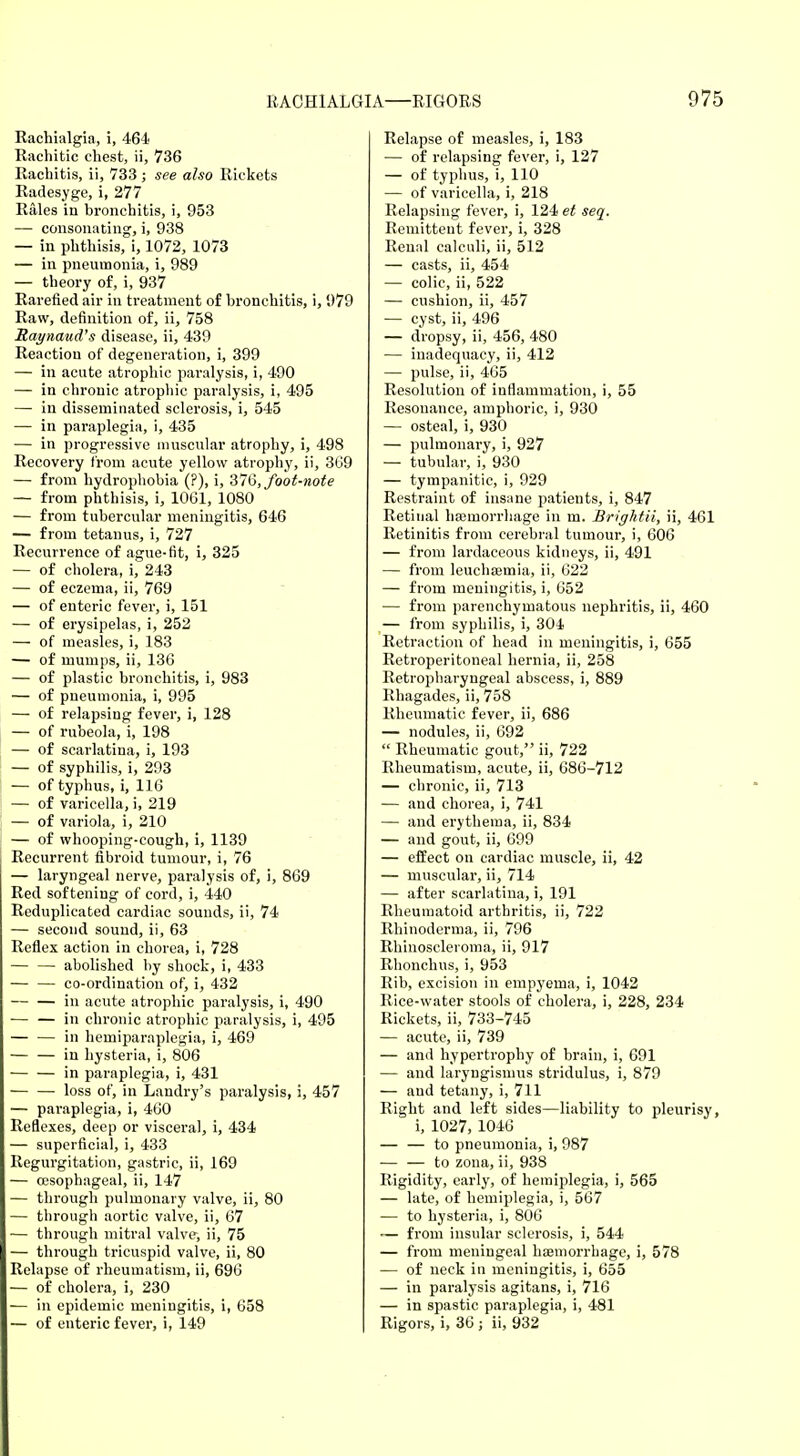 Rachialgia, i, 464 Rachitic chest, ii, 736 Rachitis, ii, 733 ; see also Rickets Radesyge, i, 277 Rales in bronchitis, i, 953 — consonating, i, 938 — in phthisis, i, 1072, 1073 — in pneumonia, i, 989 — theory of, i, 937 Rarefied air in treatment of bronchitis, i, 979 Raw, definition of, ii, 758 Raynaud's disease, ii, 439 Reaction of degeneration, i, 399 — in acute atrophic paralysis, i, 490 — in chronic atrophic paralysis, i, 495 — in disseminated sclerosis, i, 545 — in paraplegia, i, 435 — in progressive muscular atrophy, i, 498 Recovery from acute yellow atrophy, ii, 3G9 — from hydrophobia (?), i, 376, foot-note — from phthisis, i, 1061, 1080 — from tubercular meningitis, 646 — from tetanus, i, 727 Recurrence of ague-fit, i, 325 — of cholera, i, 243 — of eczema, ii, 769 — of enteric fever, i, 151 — of erysipelas, i, 252 — of measles, i, 183 — of mumps, ii, 136 — of plastic bronchitis, i, 983 — of pneumonia, i, 995 — of relapsing fever, i, 128 — of rubeola, i, 198 — of scarlatina, i, 193 — of syphilis, i, 293 — of typhus, i, 116 — of varicella, i, 219 — of variola, i, 210 — of whooping-cough, i, 1139 Recurrent fibroid tumour, i, 76 — laryngeal nerve, paralysis of, i, 869 Red softening of cord, i, 440 Reduplicated cardiac sounds, ii, 74 — second sound, ii, 63 Reflex action in chorea, i, 728 — — abolished by shock, i, 433 — — co-ordination of, i, 432 — — in acute atrophic paralysis, i, 490 — — in chronic atrophic paralysis, i, 495 — — in hemiparaplegia, i, 469 in hysteria, i, 806 — — in paraplegia, i, 431 loss of, in Landry's paralysis, i, 457 — paraplegia, i, 460 Reflexes, deep or visceral, i, 434 — superficial, i, 433 Regurgitation, gastric, ii, 169 — oesophageal, ii, 147 — through pulmonary valve, ii, 80 — through aortic valve, ii, 67 — through mitral valve, ii, 75 — through tricuspid valve, ii, 80 Relapse of rheumatism, ii, 696 — of cholera, i, 230 — in epidemic meningitis, i, 658 — of enteric fever, i, 149 Relapse of measles, i, 183 — of relapsing fever, i, 127 — of typhus, i, 110 — of varicella, i, 218 Relapsing fever, i, 124 et seq. Remittent fever, i, 328 Renal calculi, ii, 512 — casts, ii, 454 — colic, ii, 522 — cushion, ii, 457 — cyst, ii, 496 — dropsy, ii, 456, 480 — inadequacy, ii, 412 — pulse, ii, 465 Resolution of inflammation, i, 55 Resonance, amphoric, i, 930 — osteal, i, 930 — pulmonary, i, 927 — tubular, i, 930 — tympanitic, i, 929 Restraint of insane patients, i, 847 Retinal haemorrhage in m. Brightii, ii, 461 Retinitis from cerebral tumour, i, 606 — from lardaceous kidneys, ii, 491 — from leuchseinia, ii, 622 — from meningitis, i, 652 — from parenchymatous nephritis, ii, 460 — from syphilis, i, 304 Retraction of head in meningitis, i, 655 Retroperitoneal hernia, ii, 258 Retropharyngeal abscess, i, 889 Rhagades, ii, 758 Rheumatic fever, ii, 686 — nodules, ii, 692  Rheumatic gout, ii, 722 Rheumatism, acute, ii, 686-712 — chronic, ii, 713 — and chorea, i, 741 — and erythema, ii, 834 — and gout, ii, 699 — effect on cardiac muscle, ii, 42 — muscular, ii, 714 — after scarlatina, i, 191 Rheumatoid arthritis, ii, 722 Rhinoderma, ii, 796 Rhinosclei'oma, ii, 917 Rbonchus, i, 953 Rib, excision in empyema, i, 1042 Rice-water stools of cholera, i, 228, 234 Rickets, ii, 733-745 — acute, ii, 739 — and hypertrophy of brain, i, 691 — and laryngismus stridulus, i, 879 — and tetany, i, 711 Right and left sides—liability to pleurisy, i, 1027, 1046 — — to pneumonia, i, 987 — — to zona, ii, 938 Rigidity, early, of hemiplegia, i, 565 — late, of hemiplegia, i, 567 — to hysteria, i, 806 — from insular sclerosis, i, 544 — from meningeal haemorrhage, i, 578 — of neck in meningitis, i, 655 — in paralysis agitans, i, 716 — in spastic paraplegia, i, 481 Rigors, i, 36 ; ii, 932