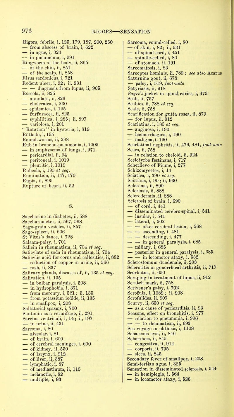 Rigors, febrile, i, 125, 179, 187, 200, 250 — from abscess of brain, i, 622 — in ague, i, 324 — in pneumonia, i, 991 Ringworm of tbe body, ii, 8G5 — of the chin, ii, 851 — of the scalp, ii, 858 Risus sardonicus, i, 721 Rodent ulcer, i, 92; ii, 931 — — diagnosis from lupus, ii, 905 Roseola, ii, 825 — annulata, ii, 826 — choleraica, i, 230 — epidemica, i, 195 — furfuracea, ii, 825 — syphilitica, i, 285 j ii, 897 — variolosa, i, 201  Rotation  in hysteria, i, 819 Rotheln, i, 195 Round-worms, ii, 288 Rub in broncho-pneumonia, i, 1005 — in emphysema of lungs, i, 971 — pericardial, ii, 94 — peritoneal, i, 1019 — pleuritic, i, 1019 Rubeola, i, 195 et seq. Rumination, ii, 147, 170 Rupia, ii, 899 Rupture of heart, ii, 52 S. Saccharine in diabetes, ii, 588 Saccbarometer, ii, 567, 568 Sago-grain vesicles, ii, 857 Sago-spleen, ii, 606 St Vitus's dance, i, 728 Salaam-palsy, i, 701 Salicin in rheumatism, ii, 704 et seq. Salicylate of soda in rheumatism, ii, 704 Salicylic acid for corns and callosities, ii, 882 — reduction of copper in urine, ii, 566 — rash, ii, 837 Salivary glands, diseases of, ii, 135 et seq. Salivation, ii, 135 — in bulbar paralysis, i, 508 — in hydrophobia, i, 371 — from mercury, i, 521; ii, 135 — from potassium iodide, ii, 135 — in smallpox, i, 208 Saltatorial spasms, i, 700 Santonin as a vermifuge, ii, 291 Sarcina ventriculi, i, 14; ii, 197 — in urine, ii, 431 Sarcoma, i, 80 — alveolar, i, 81 — of brain, i, 600 — of cerebral meninges, i, 600 — of kidney, ii, 550 — of larynx, i, 912 — of liver, ii, 387 — lymphatic, i, 87 — of mediastinum, ii, 115 — melanotic, i, 82 — multiple, i, 83 Sarcoma, round-celled, i, 80 — of skin, i, 82; ii, 931 — of spinal cord, i, 451 — spindle-celled, i, 80 — of stomach, ii, 191 Sarcomatosis, i, 83 Sarcoptes hominis, ii, 789 j see also Acarus Saturnine gout, ii, 678 — palsy, i, 519, foot-note Satyriasis, ii, 918 Sat/re's jacket in spinal caries, i, 479 Scab, ii, 757 Scabies, ii, 788 et seq. Scale, ii, 758 Scarification for gutta rosea, ii, 879 — for lupus, ii, 912 Scarlatina, i, 185 et seq. — anginosa, i, 190 — hemorrhagica, i, 190 — maligna, i, 190 Scarlatinal nephritis, ii, 476, 481, foot-note Scars, ii, 758 — in relation to cheloid, ii, 924 Scelotyrbe festinans, i, 717 Scherlievo of Fiume, i, 277 Schizomycetes, i, 14 Sciatica, i, 390 et seq. Scirrhus, i, 90; ii, 930 Sclerema, ii, 890 Scleriasis, ii, 888 Sclerodermia, ii, 888 Sclerosis of brain, i, 690 — of cord, i, 441 — disseminated cerebro-spinal, i, 541 — insular, i, 541 — lateral, i, 502 — — after cerebral lesion, i, 568 — — ascending, i, 481 descending, i, 477 — — in general paralysis, i, 685 — miliary, i, 685 — posterior in general paralysis, i, 685 in locomotor ataxy, i, 532 Sclerostomum duodenale, ii, 293 Sclerotitis in gonorrhoeal arthritis, ii, 717 Scorbutus, ii, 650 Scraping in treatment of lupus, ii, 912 Scratch mark, ii, 758 Scrivener's palsy, i, 702 Scrofula, i, 1089 ,• ii, 908 Scrofulides, ii, 907 Scurvy, ii, 650 et seq. — as a cause of pericarditis, ii, 93 Seasons, effect on bronchitis, i, 977 — relation to pneumonia, i, 996 — — to rheumatism, ii, 693 Sea voyage in phthisis, i, 1108 Sebaceous cyst, ii, 846 Seborrhcea, ii, 845 — congestiva, ii, 914 — corporis, ii, 795 — sicca, ii, 845 Secondary fever of smallpox, i, 208 Semi-tertian ague, i, 325 Sensation in disseminated sclerosis, i, 544 — in hemiplegia, i, 564 — in locomotor ataxy, i, 526